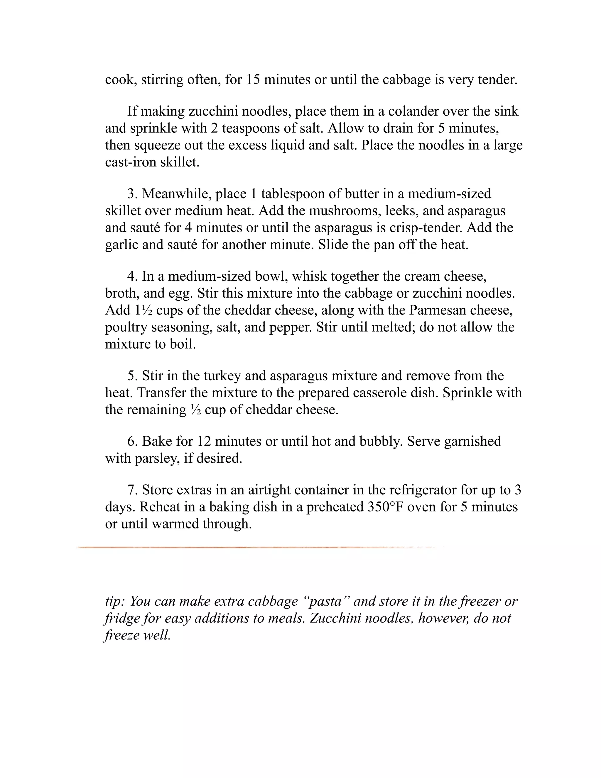cook, stirring often, for 15 minutes or until the cabbage is very tender.
If making zucchini noodles, place them in a colander over the sink
and sprinkle with 2 teaspoons of salt. Allow to drain for 5 minutes,
then squeeze out the excess liquid and salt. Place the noodles in a large
cast-iron skillet.
3. Meanwhile, place 1 tablespoon of butter in a medium-sized
skillet over medium heat. Add the mushrooms, leeks, and asparagus
and sauté for 4 minutes or until the asparagus is crisp-tender. Add the
garlic and sauté for another minute. Slide the pan off the heat.
4. In a medium-sized bowl, whisk together the cream cheese,
broth, and egg. Stir this mixture into the cabbage or zucchini noodles.
Add 1½ cups of the cheddar cheese, along with the Parmesan cheese,
poultry seasoning, salt, and pepper. Stir until melted; do not allow the
mixture to boil.
5. Stir in the turkey and asparagus mixture and remove from the
heat. Transfer the mixture to the prepared casserole dish. Sprinkle with
the remaining ½ cup of cheddar cheese.
6. Bake for 12 minutes or until hot and bubbly. Serve garnished
with parsley, if desired.
7. Store extras in an airtight container in the refrigerator for up to 3
days. Reheat in a baking dish in a preheated 350°F oven for 5 minutes
or until warmed through.
tip: You can make extra cabbage “pasta” and store it in the freezer or
fridge for easy additions to meals. Zucchini noodles, however, do not
freeze well.
 