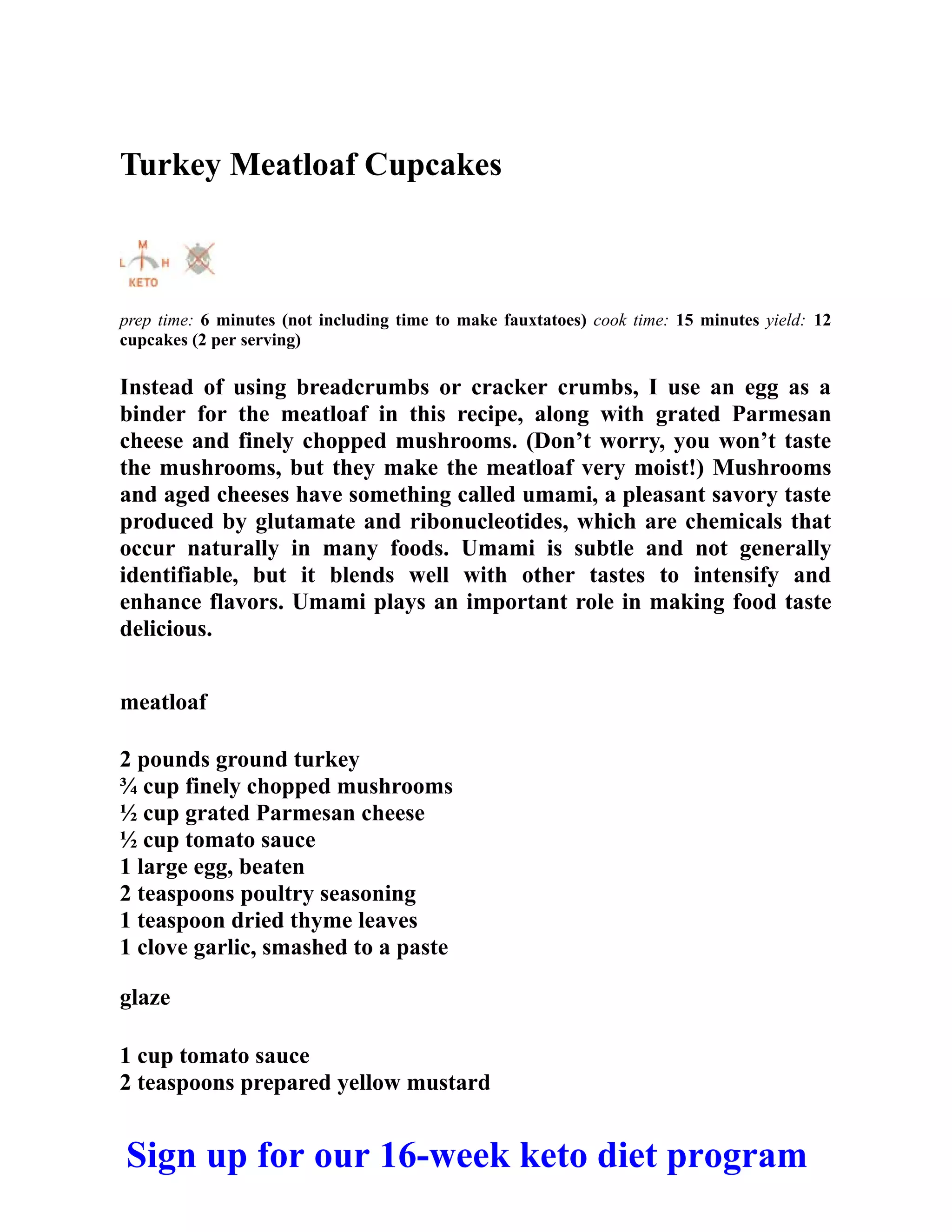 Turkey Meatloaf Cupcakes
prep time: 6 minutes (not including time to make fauxtatoes) cook time: 15 minutes yield: 12
cupcakes (2 per serving)
Instead of using breadcrumbs or cracker crumbs, I use an egg as a
binder for the meatloaf in this recipe, along with grated Parmesan
cheese and finely chopped mushrooms. (Don’t worry, you won’t taste
the mushrooms, but they make the meatloaf very moist!) Mushrooms
and aged cheeses have something called umami, a pleasant savory taste
produced by glutamate and ribonucleotides, which are chemicals that
occur naturally in many foods. Umami is subtle and not generally
identifiable, but it blends well with other tastes to intensify and
enhance flavors. Umami plays an important role in making food taste
delicious.
meatloaf
2 pounds ground turkey
¾ cup finely chopped mushrooms
½ cup grated Parmesan cheese
½ cup tomato sauce
1 large egg, beaten
2 teaspoons poultry seasoning
1 teaspoon dried thyme leaves
1 clove garlic, smashed to a paste
glaze
1 cup tomato sauce
2 teaspoons prepared yellow mustard
Sign up for our 16-week keto diet program
 