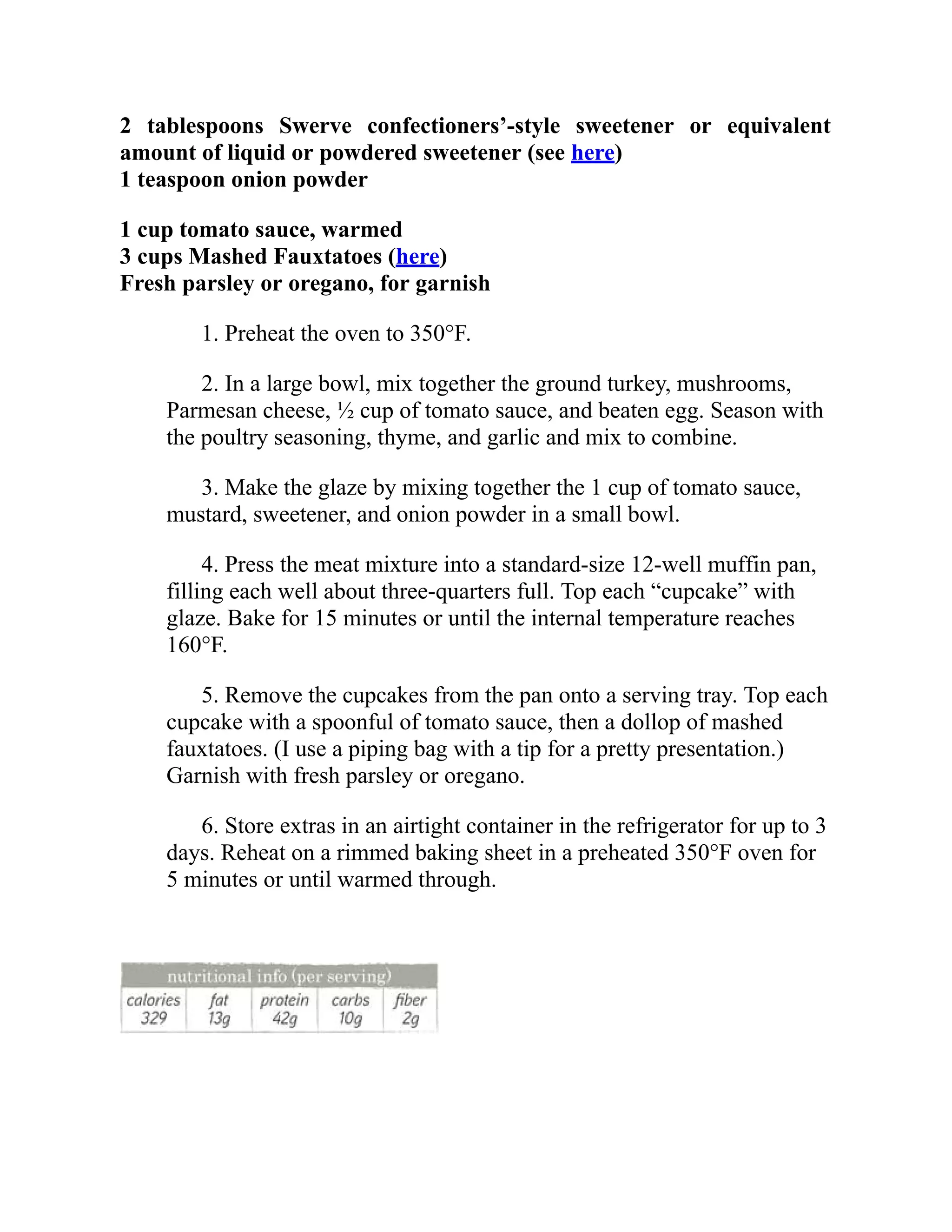 2 tablespoons Swerve confectioners’-style sweetener or equivalent
amount of liquid or powdered sweetener (see here)
1 teaspoon onion powder
1 cup tomato sauce, warmed
3 cups Mashed Fauxtatoes (here)
Fresh parsley or oregano, for garnish
1. Preheat the oven to 350°F.
2. In a large bowl, mix together the ground turkey, mushrooms,
Parmesan cheese, ½ cup of tomato sauce, and beaten egg. Season with
the poultry seasoning, thyme, and garlic and mix to combine.
3. Make the glaze by mixing together the 1 cup of tomato sauce,
mustard, sweetener, and onion powder in a small bowl.
4. Press the meat mixture into a standard-size 12-well muffin pan,
filling each well about three-quarters full. Top each “cupcake” with
glaze. Bake for 15 minutes or until the internal temperature reaches
160°F.
5. Remove the cupcakes from the pan onto a serving tray. Top each
cupcake with a spoonful of tomato sauce, then a dollop of mashed
fauxtatoes. (I use a piping bag with a tip for a pretty presentation.)
Garnish with fresh parsley or oregano.
6. Store extras in an airtight container in the refrigerator for up to 3
days. Reheat on a rimmed baking sheet in a preheated 350°F oven for
5 minutes or until warmed through.
 
