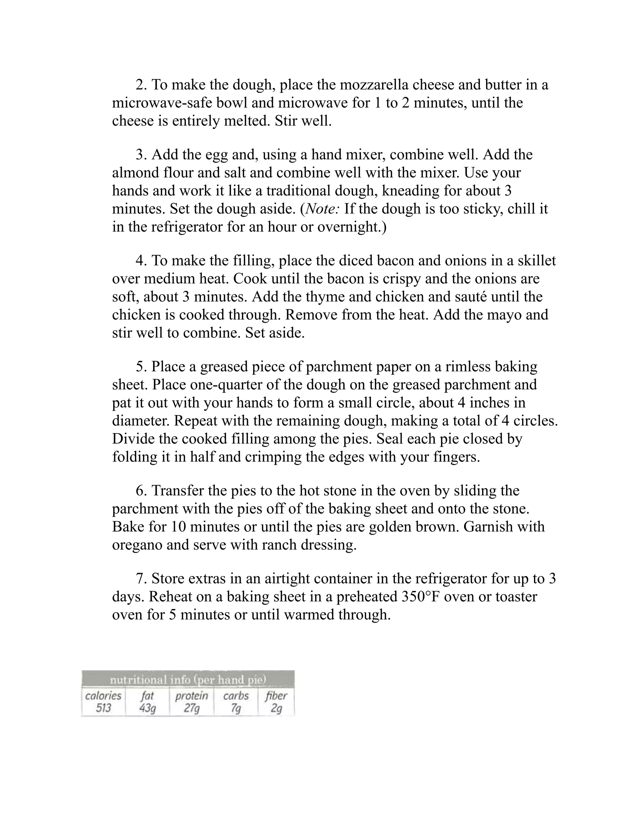 2. To make the dough, place the mozzarella cheese and butter in a
microwave-safe bowl and microwave for 1 to 2 minutes, until the
cheese is entirely melted. Stir well.
3. Add the egg and, using a hand mixer, combine well. Add the
almond flour and salt and combine well with the mixer. Use your
hands and work it like a traditional dough, kneading for about 3
minutes. Set the dough aside. (Note: If the dough is too sticky, chill it
in the refrigerator for an hour or overnight.)
4. To make the filling, place the diced bacon and onions in a skillet
over medium heat. Cook until the bacon is crispy and the onions are
soft, about 3 minutes. Add the thyme and chicken and sauté until the
chicken is cooked through. Remove from the heat. Add the mayo and
stir well to combine. Set aside.
5. Place a greased piece of parchment paper on a rimless baking
sheet. Place one-quarter of the dough on the greased parchment and
pat it out with your hands to form a small circle, about 4 inches in
diameter. Repeat with the remaining dough, making a total of 4 circles.
Divide the cooked filling among the pies. Seal each pie closed by
folding it in half and crimping the edges with your fingers.
6. Transfer the pies to the hot stone in the oven by sliding the
parchment with the pies off of the baking sheet and onto the stone.
Bake for 10 minutes or until the pies are golden brown. Garnish with
oregano and serve with ranch dressing.
7. Store extras in an airtight container in the refrigerator for up to 3
days. Reheat on a baking sheet in a preheated 350°F oven or toaster
oven for 5 minutes or until warmed through.
 