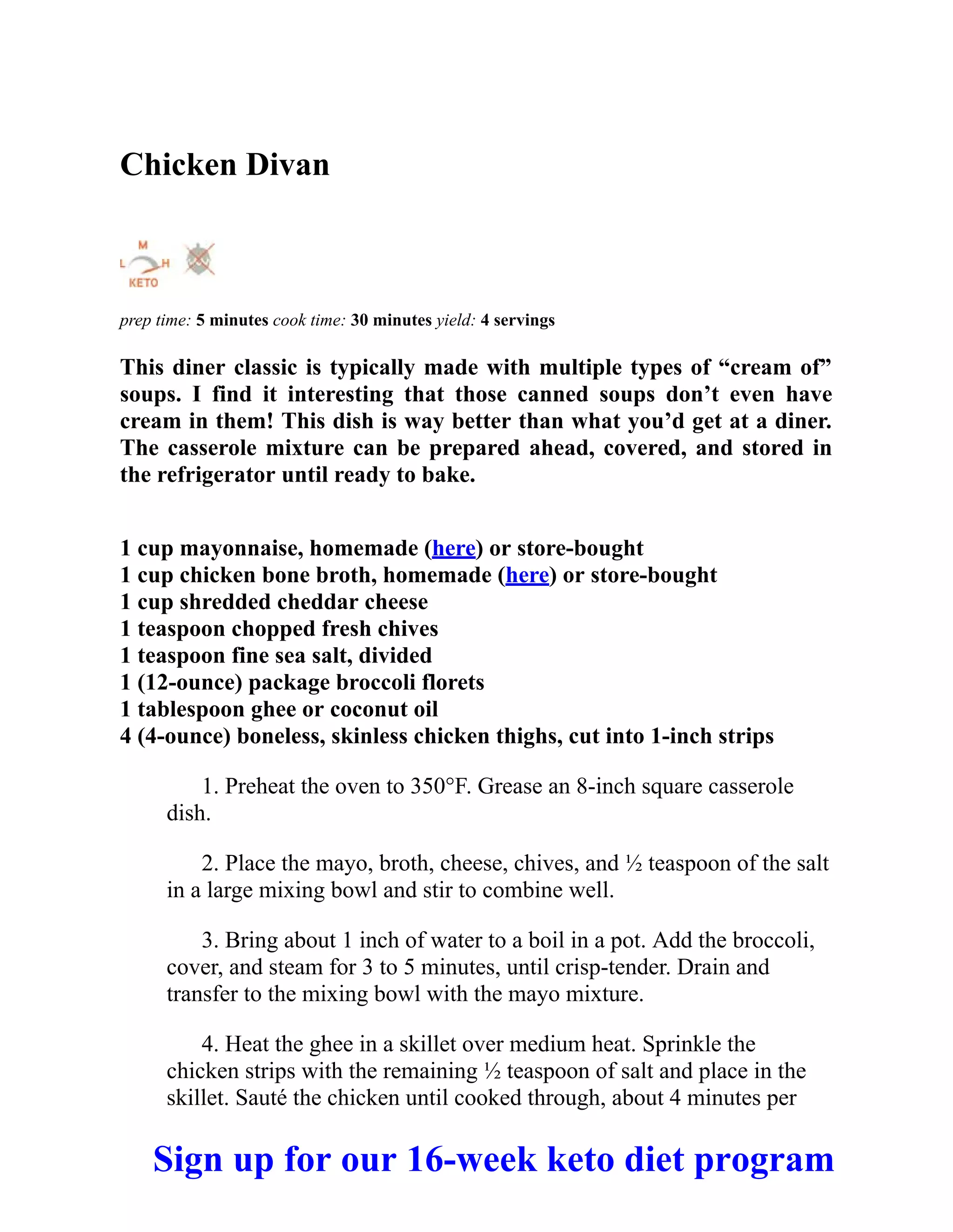 Chicken Divan
prep time: 5 minutes cook time: 30 minutes yield: 4 servings
This diner classic is typically made with multiple types of “cream of”
soups. I find it interesting that those canned soups don’t even have
cream in them! This dish is way better than what you’d get at a diner.
The casserole mixture can be prepared ahead, covered, and stored in
the refrigerator until ready to bake.
1 cup mayonnaise, homemade (here) or store-bought
1 cup chicken bone broth, homemade (here) or store-bought
1 cup shredded cheddar cheese
1 teaspoon chopped fresh chives
1 teaspoon fine sea salt, divided
1 (12-ounce) package broccoli florets
1 tablespoon ghee or coconut oil
4 (4-ounce) boneless, skinless chicken thighs, cut into 1-inch strips
1. Preheat the oven to 350°F. Grease an 8-inch square casserole
dish.
2. Place the mayo, broth, cheese, chives, and ½ teaspoon of the salt
in a large mixing bowl and stir to combine well.
3. Bring about 1 inch of water to a boil in a pot. Add the broccoli,
cover, and steam for 3 to 5 minutes, until crisp-tender. Drain and
transfer to the mixing bowl with the mayo mixture.
4. Heat the ghee in a skillet over medium heat. Sprinkle the
chicken strips with the remaining ½ teaspoon of salt and place in the
skillet. Sauté the chicken until cooked through, about 4 minutes per
Sign up for our 16-week keto diet program
 