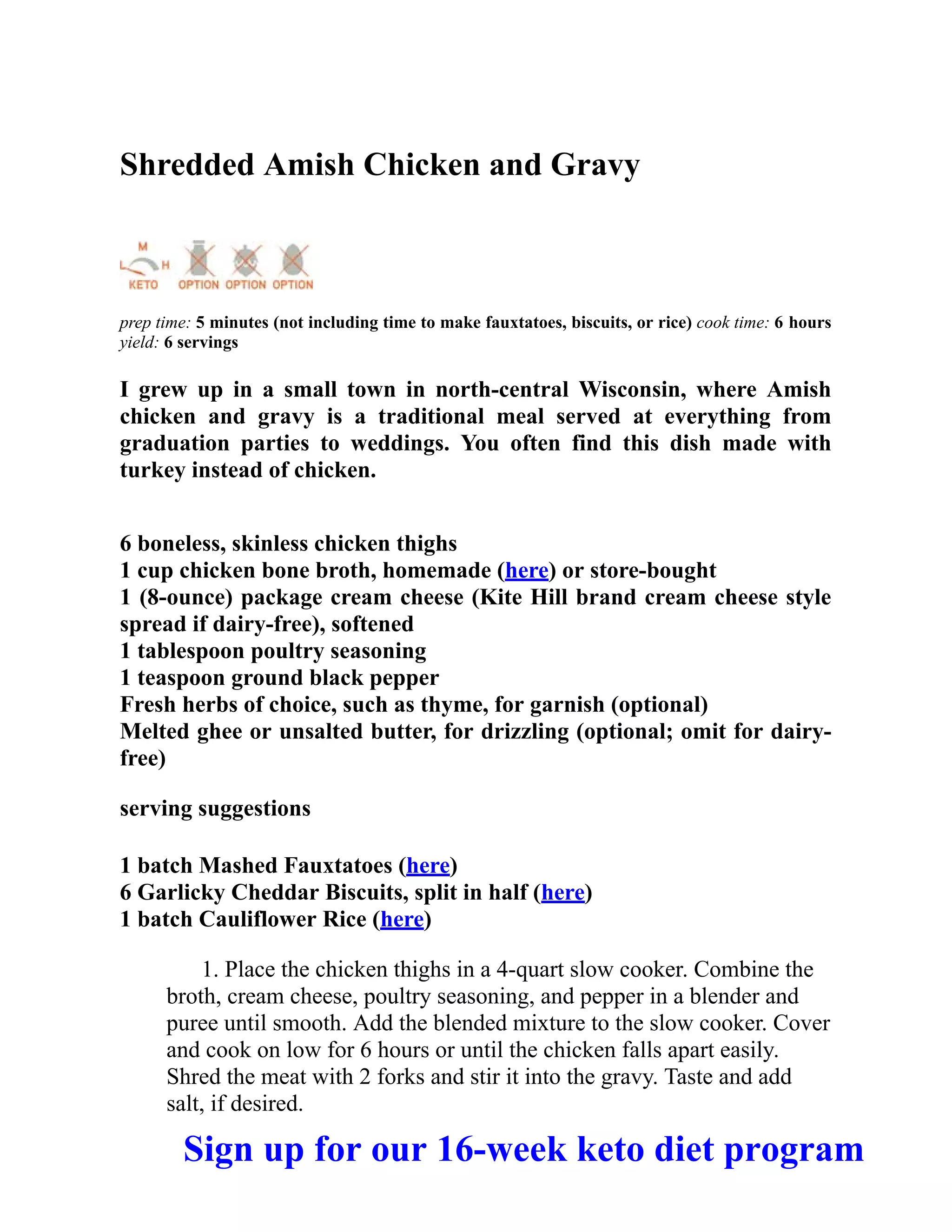 Shredded Amish Chicken and Gravy
prep time: 5 minutes (not including time to make fauxtatoes, biscuits, or rice) cook time: 6 hours
yield: 6 servings
I grew up in a small town in north-central Wisconsin, where Amish
chicken and gravy is a traditional meal served at everything from
graduation parties to weddings. You often find this dish made with
turkey instead of chicken.
6 boneless, skinless chicken thighs
1 cup chicken bone broth, homemade (here) or store-bought
1 (8-ounce) package cream cheese (Kite Hill brand cream cheese style
spread if dairy-free), softened
1 tablespoon poultry seasoning
1 teaspoon ground black pepper
Fresh herbs of choice, such as thyme, for garnish (optional)
Melted ghee or unsalted butter, for drizzling (optional; omit for dairy-
free)
serving suggestions
1 batch Mashed Fauxtatoes (here)
6 Garlicky Cheddar Biscuits, split in half (here)
1 batch Cauliflower Rice (here)
1. Place the chicken thighs in a 4-quart slow cooker. Combine the
broth, cream cheese, poultry seasoning, and pepper in a blender and
puree until smooth. Add the blended mixture to the slow cooker. Cover
and cook on low for 6 hours or until the chicken falls apart easily.
Shred the meat with 2 forks and stir it into the gravy. Taste and add
salt, if desired.
Sign up for our 16-week keto diet program
 