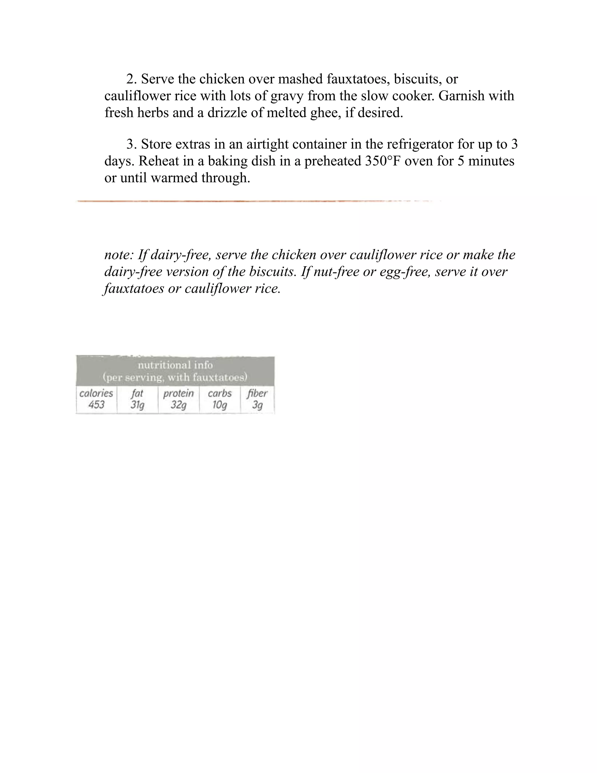 2. Serve the chicken over mashed fauxtatoes, biscuits, or
cauliflower rice with lots of gravy from the slow cooker. Garnish with
fresh herbs and a drizzle of melted ghee, if desired.
3. Store extras in an airtight container in the refrigerator for up to 3
days. Reheat in a baking dish in a preheated 350°F oven for 5 minutes
or until warmed through.
note: If dairy-free, serve the chicken over cauliflower rice or make the
dairy-free version of the biscuits. If nut-free or egg-free, serve it over
fauxtatoes or cauliflower rice.
 