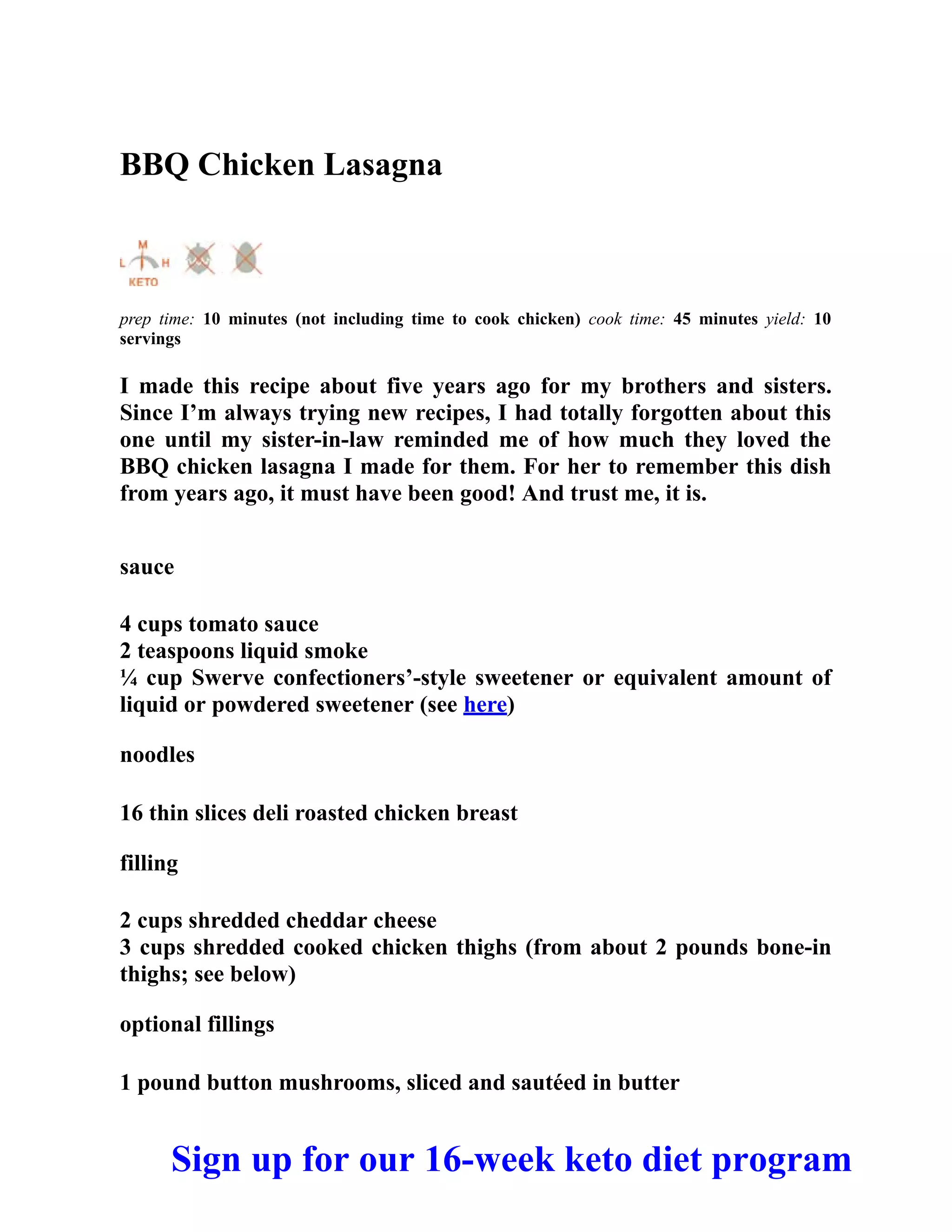 BBQ Chicken Lasagna
prep time: 10 minutes (not including time to cook chicken) cook time: 45 minutes yield: 10
servings
I made this recipe about five years ago for my brothers and sisters.
Since I’m always trying new recipes, I had totally forgotten about this
one until my sister-in-law reminded me of how much they loved the
BBQ chicken lasagna I made for them. For her to remember this dish
from years ago, it must have been good! And trust me, it is.
sauce
4 cups tomato sauce
2 teaspoons liquid smoke
¼ cup Swerve confectioners’-style sweetener or equivalent amount of
liquid or powdered sweetener (see here)
noodles
16 thin slices deli roasted chicken breast
filling
2 cups shredded cheddar cheese
3 cups shredded cooked chicken thighs (from about 2 pounds bone-in
thighs; see below)
optional fillings
1 pound button mushrooms, sliced and sautéed in butter
Sign up for our 16-week keto diet program
 