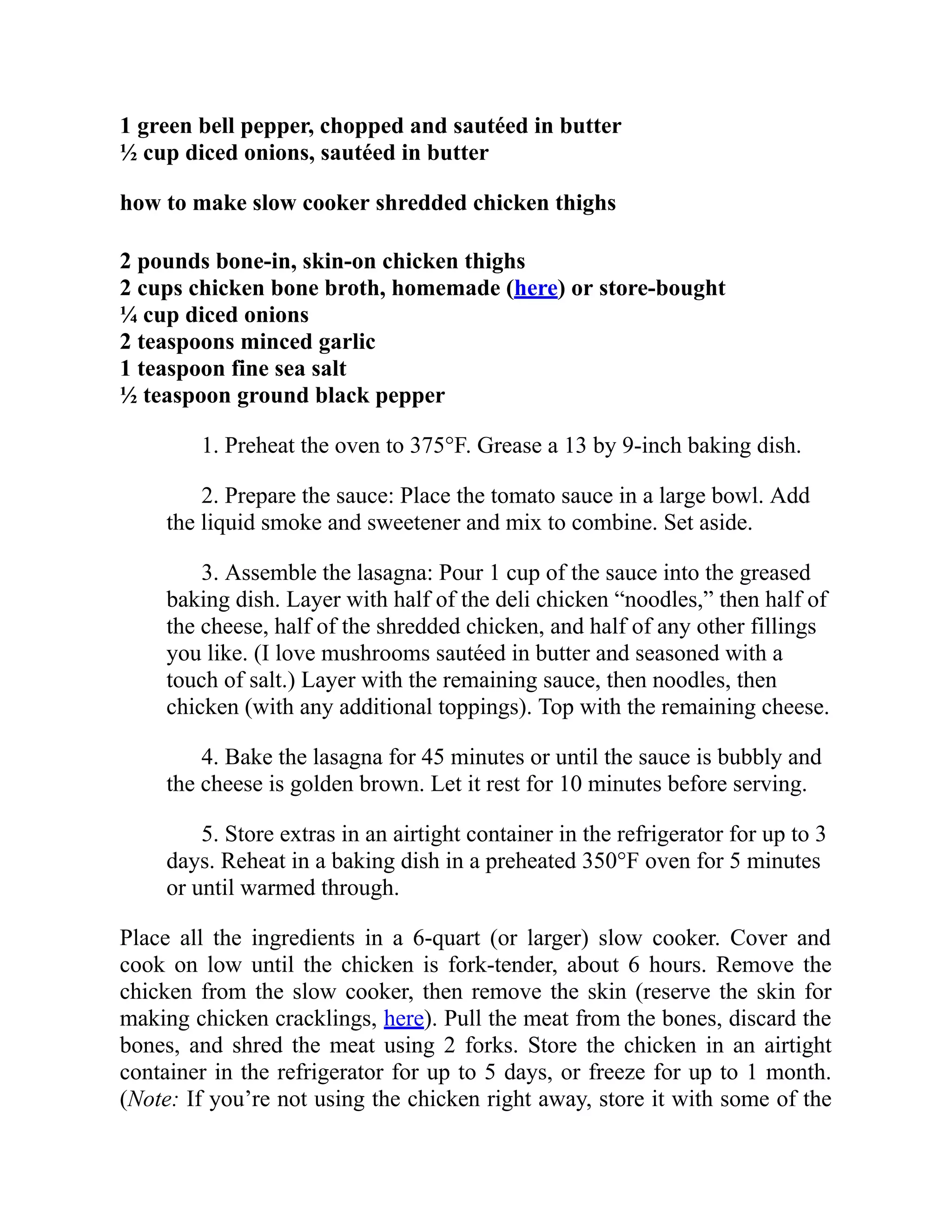 1 green bell pepper, chopped and sautéed in butter
½ cup diced onions, sautéed in butter
how to make slow cooker shredded chicken thighs
2 pounds bone-in, skin-on chicken thighs
2 cups chicken bone broth, homemade (here) or store-bought
¼ cup diced onions
2 teaspoons minced garlic
1 teaspoon fine sea salt
½ teaspoon ground black pepper
1. Preheat the oven to 375°F. Grease a 13 by 9-inch baking dish.
2. Prepare the sauce: Place the tomato sauce in a large bowl. Add
the liquid smoke and sweetener and mix to combine. Set aside.
3. Assemble the lasagna: Pour 1 cup of the sauce into the greased
baking dish. Layer with half of the deli chicken “noodles,” then half of
the cheese, half of the shredded chicken, and half of any other fillings
you like. (I love mushrooms sautéed in butter and seasoned with a
touch of salt.) Layer with the remaining sauce, then noodles, then
chicken (with any additional toppings). Top with the remaining cheese.
4. Bake the lasagna for 45 minutes or until the sauce is bubbly and
the cheese is golden brown. Let it rest for 10 minutes before serving.
5. Store extras in an airtight container in the refrigerator for up to 3
days. Reheat in a baking dish in a preheated 350°F oven for 5 minutes
or until warmed through.
Place all the ingredients in a 6-quart (or larger) slow cooker. Cover and
cook on low until the chicken is fork-tender, about 6 hours. Remove the
chicken from the slow cooker, then remove the skin (reserve the skin for
making chicken cracklings, here). Pull the meat from the bones, discard the
bones, and shred the meat using 2 forks. Store the chicken in an airtight
container in the refrigerator for up to 5 days, or freeze for up to 1 month.
(Note: If you’re not using the chicken right away, store it with some of the
 