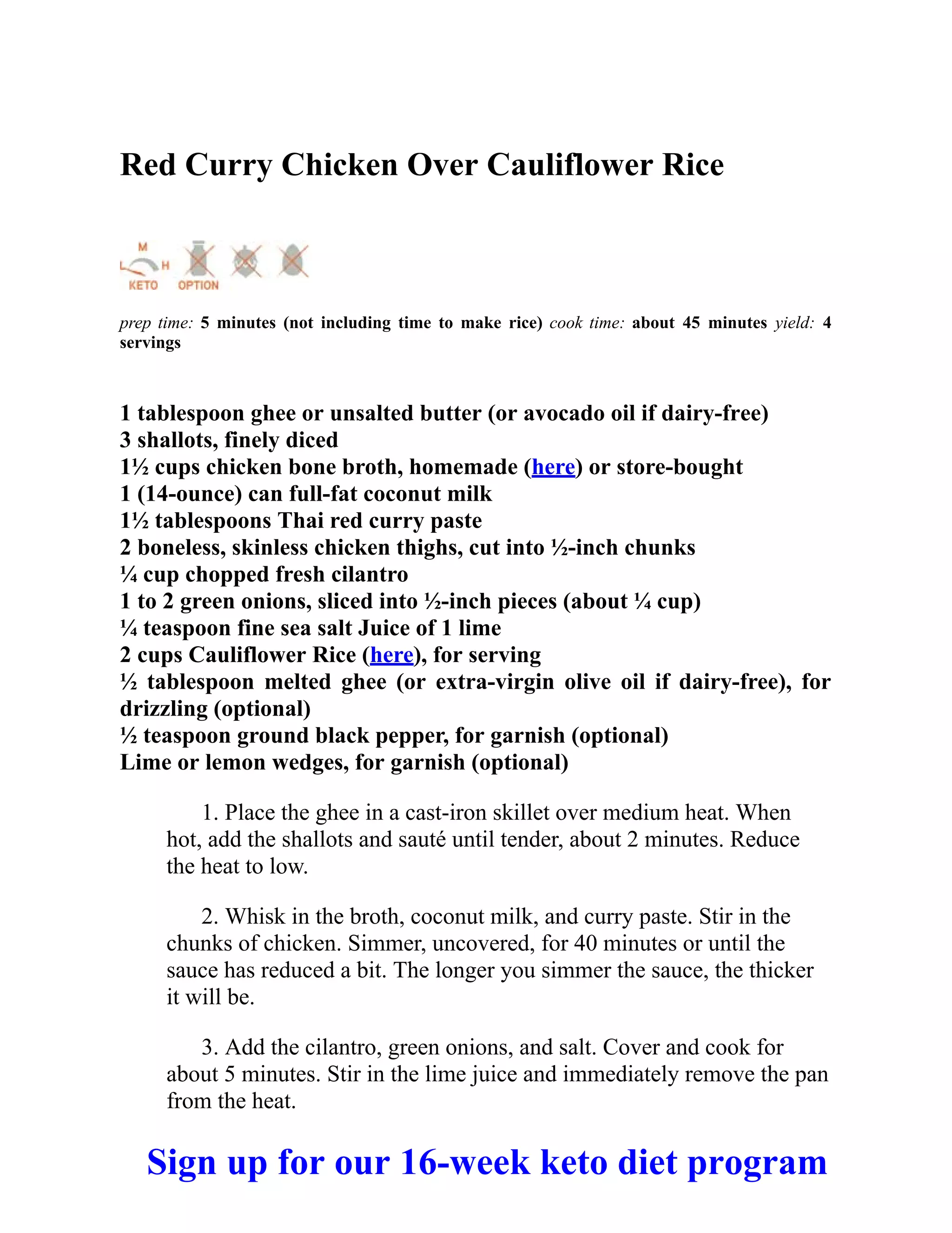 Red Curry Chicken Over Cauliflower Rice
prep time: 5 minutes (not including time to make rice) cook time: about 45 minutes yield: 4
servings
1 tablespoon ghee or unsalted butter (or avocado oil if dairy-free)
3 shallots, finely diced
1½ cups chicken bone broth, homemade (here) or store-bought
1 (14-ounce) can full-fat coconut milk
1½ tablespoons Thai red curry paste
2 boneless, skinless chicken thighs, cut into ½-inch chunks
¼ cup chopped fresh cilantro
1 to 2 green onions, sliced into ½-inch pieces (about ¼ cup)
¼ teaspoon fine sea salt Juice of 1 lime
2 cups Cauliflower Rice (here), for serving
½ tablespoon melted ghee (or extra-virgin olive oil if dairy-free), for
drizzling (optional)
½ teaspoon ground black pepper, for garnish (optional)
Lime or lemon wedges, for garnish (optional)
1. Place the ghee in a cast-iron skillet over medium heat. When
hot, add the shallots and sauté until tender, about 2 minutes. Reduce
the heat to low.
2. Whisk in the broth, coconut milk, and curry paste. Stir in the
chunks of chicken. Simmer, uncovered, for 40 minutes or until the
sauce has reduced a bit. The longer you simmer the sauce, the thicker
it will be.
3. Add the cilantro, green onions, and salt. Cover and cook for
about 5 minutes. Stir in the lime juice and immediately remove the pan
from the heat.
Sign up for our 16-week keto diet program
 