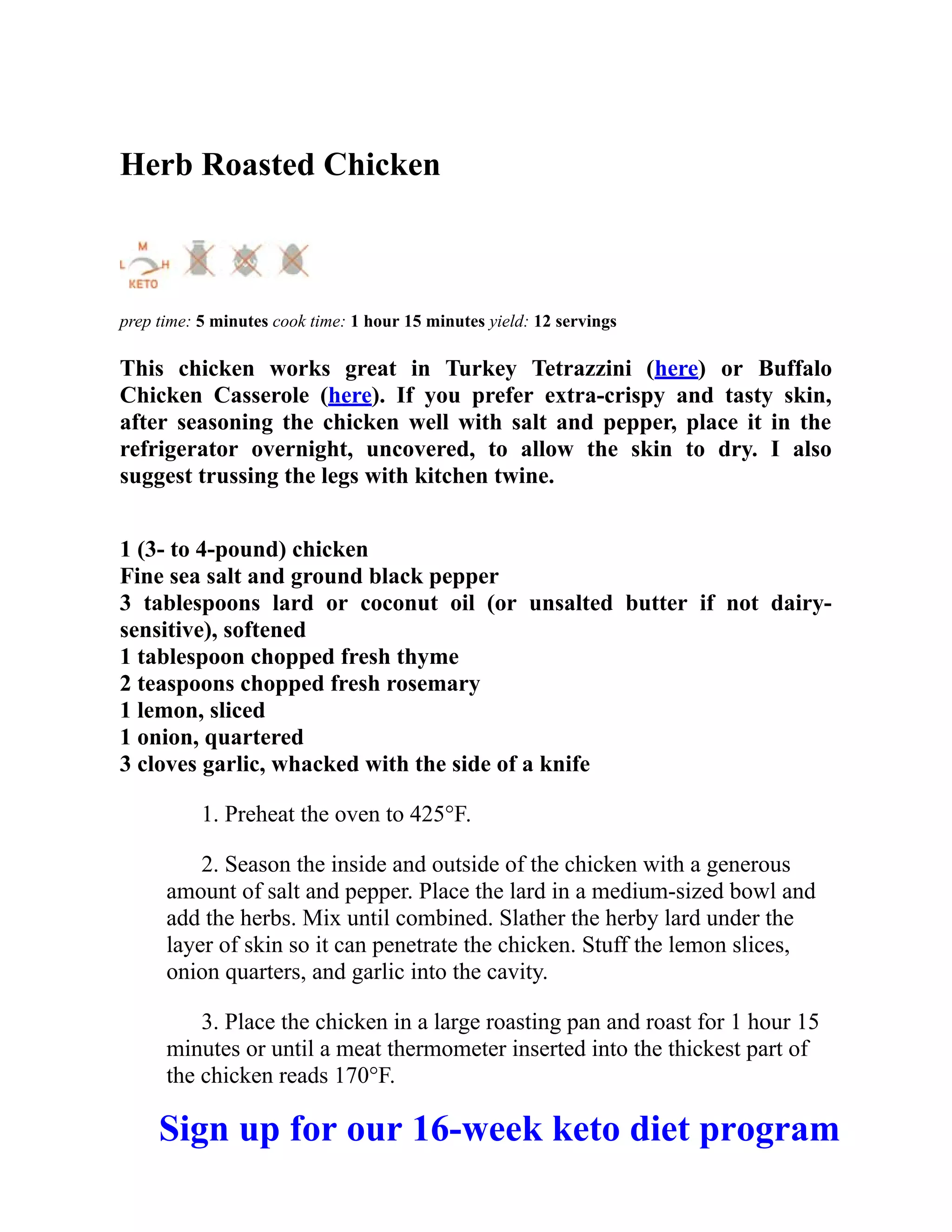 Herb Roasted Chicken
prep time: 5 minutes cook time: 1 hour 15 minutes yield: 12 servings
This chicken works great in Turkey Tetrazzini (here) or Buffalo
Chicken Casserole (here). If you prefer extra-crispy and tasty skin,
after seasoning the chicken well with salt and pepper, place it in the
refrigerator overnight, uncovered, to allow the skin to dry. I also
suggest trussing the legs with kitchen twine.
1 (3- to 4-pound) chicken
Fine sea salt and ground black pepper
3 tablespoons lard or coconut oil (or unsalted butter if not dairy-
sensitive), softened
1 tablespoon chopped fresh thyme
2 teaspoons chopped fresh rosemary
1 lemon, sliced
1 onion, quartered
3 cloves garlic, whacked with the side of a knife
1. Preheat the oven to 425°F.
2. Season the inside and outside of the chicken with a generous
amount of salt and pepper. Place the lard in a medium-sized bowl and
add the herbs. Mix until combined. Slather the herby lard under the
layer of skin so it can penetrate the chicken. Stuff the lemon slices,
onion quarters, and garlic into the cavity.
3. Place the chicken in a large roasting pan and roast for 1 hour 15
minutes or until a meat thermometer inserted into the thickest part of
the chicken reads 170°F.
Sign up for our 16-week keto diet program
 