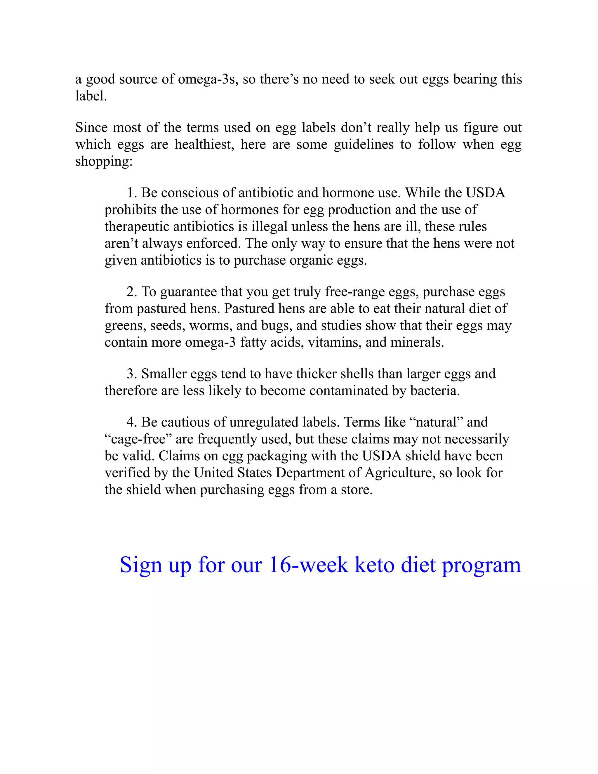 a good source of omega-3s, so there’s no need to seek out eggs bearing this
label.
Since most of the terms used on egg labels don’t really help us figure out
which eggs are healthiest, here are some guidelines to follow when egg
shopping:
1. Be conscious of antibiotic and hormone use. While the USDA
prohibits the use of hormones for egg production and the use of
therapeutic antibiotics is illegal unless the hens are ill, these rules
aren’t always enforced. The only way to ensure that the hens were not
given antibiotics is to purchase organic eggs.
2. To guarantee that you get truly free-range eggs, purchase eggs
from pastured hens. Pastured hens are able to eat their natural diet of
greens, seeds, worms, and bugs, and studies show that their eggs may
contain more omega-3 fatty acids, vitamins, and minerals.
3. Smaller eggs tend to have thicker shells than larger eggs and
therefore are less likely to become contaminated by bacteria.
4. Be cautious of unregulated labels. Terms like “natural” and
“cage-free” are frequently used, but these claims may not necessarily
be valid. Claims on egg packaging with the USDA shield have been
verified by the United States Department of Agriculture, so look for
the shield when purchasing eggs from a store.
Sign up for our 16-week keto diet program
 