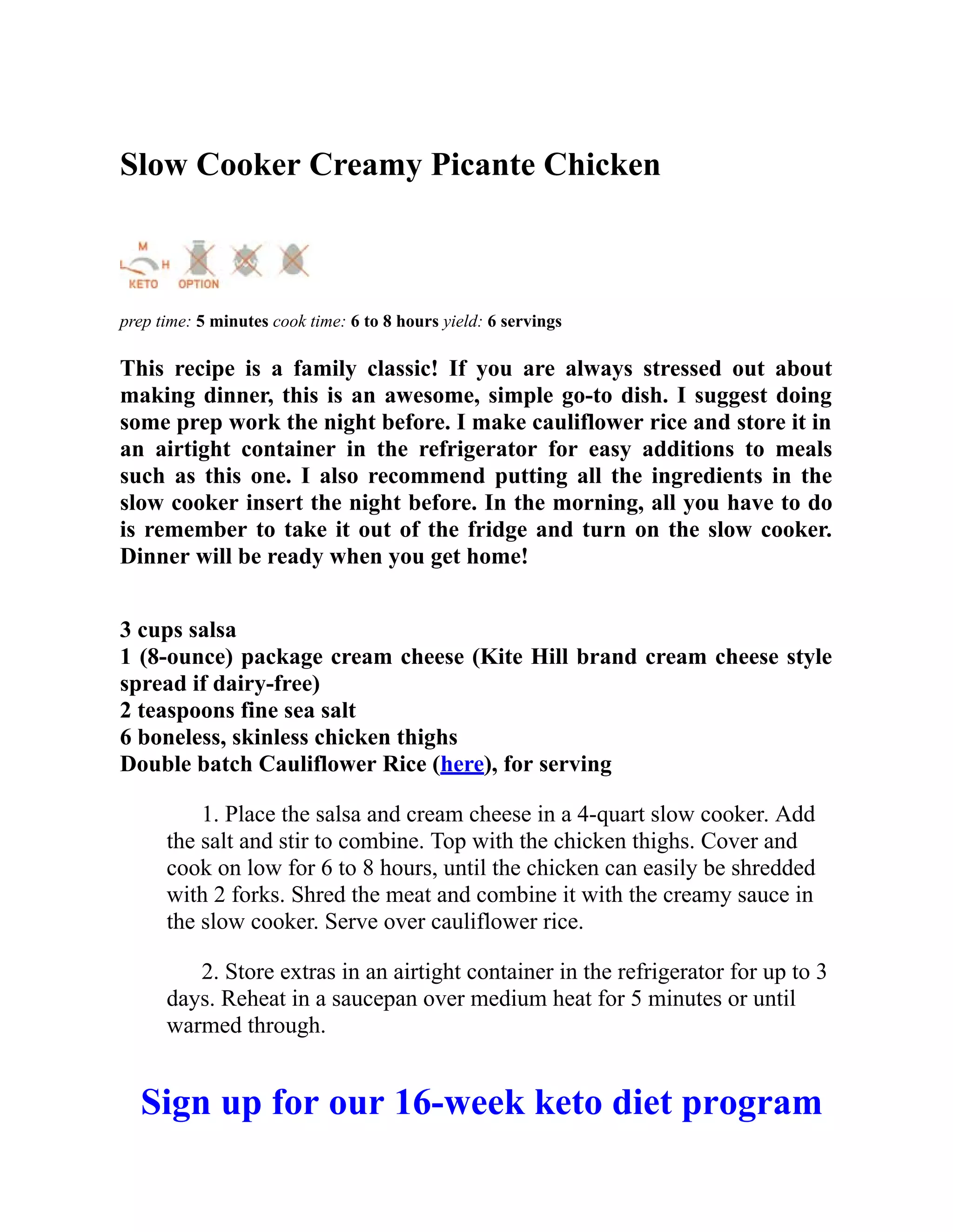 Slow Cooker Creamy Picante Chicken
prep time: 5 minutes cook time: 6 to 8 hours yield: 6 servings
This recipe is a family classic! If you are always stressed out about
making dinner, this is an awesome, simple go-to dish. I suggest doing
some prep work the night before. I make cauliflower rice and store it in
an airtight container in the refrigerator for easy additions to meals
such as this one. I also recommend putting all the ingredients in the
slow cooker insert the night before. In the morning, all you have to do
is remember to take it out of the fridge and turn on the slow cooker.
Dinner will be ready when you get home!
3 cups salsa
1 (8-ounce) package cream cheese (Kite Hill brand cream cheese style
spread if dairy-free)
2 teaspoons fine sea salt
6 boneless, skinless chicken thighs
Double batch Cauliflower Rice (here), for serving
1. Place the salsa and cream cheese in a 4-quart slow cooker. Add
the salt and stir to combine. Top with the chicken thighs. Cover and
cook on low for 6 to 8 hours, until the chicken can easily be shredded
with 2 forks. Shred the meat and combine it with the creamy sauce in
the slow cooker. Serve over cauliflower rice.
2. Store extras in an airtight container in the refrigerator for up to 3
days. Reheat in a saucepan over medium heat for 5 minutes or until
warmed through.
Sign up for our 16-week keto diet program
 