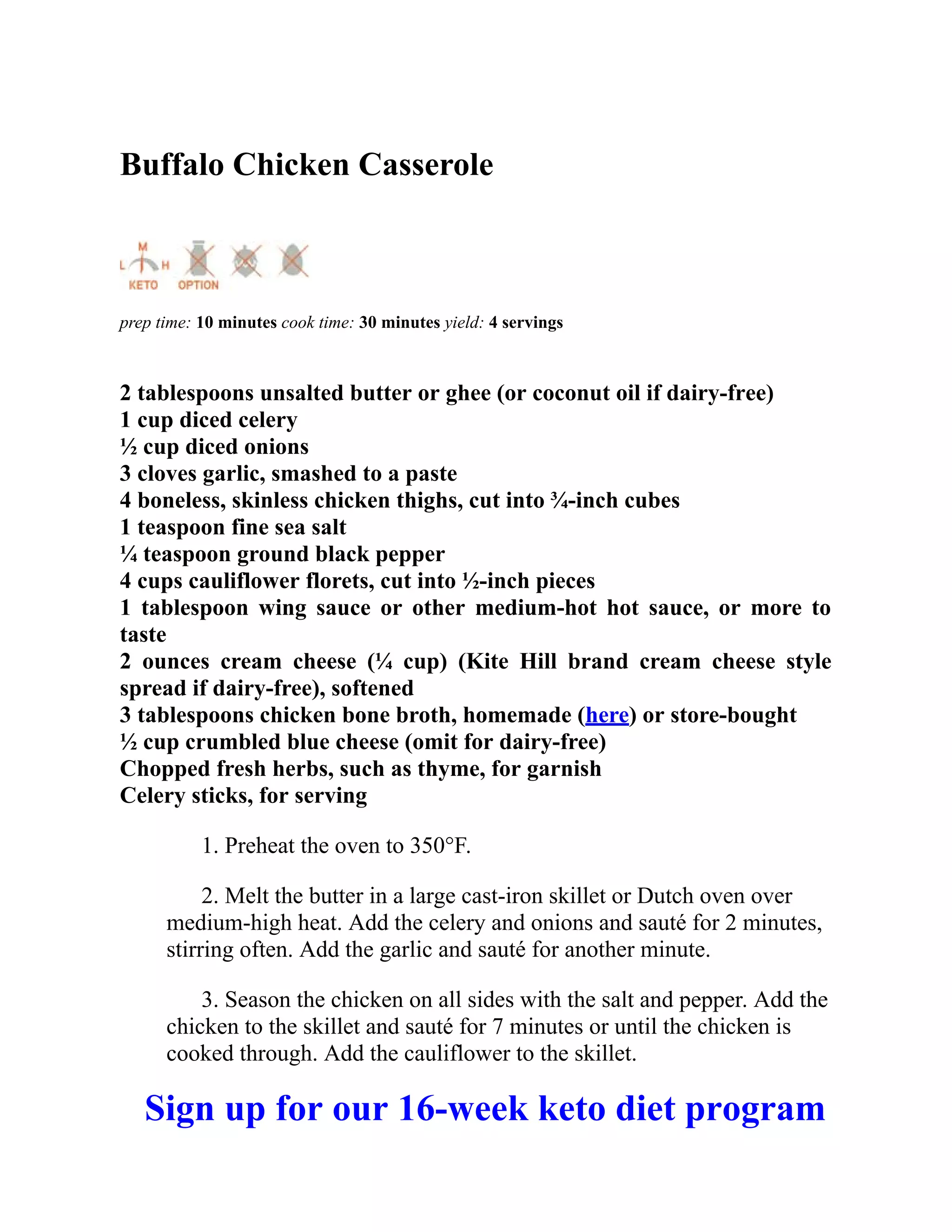 Buffalo Chicken Casserole
prep time: 10 minutes cook time: 30 minutes yield: 4 servings
2 tablespoons unsalted butter or ghee (or coconut oil if dairy-free)
1 cup diced celery
½ cup diced onions
3 cloves garlic, smashed to a paste
4 boneless, skinless chicken thighs, cut into ¾-inch cubes
1 teaspoon fine sea salt
¼ teaspoon ground black pepper
4 cups cauliflower florets, cut into ½-inch pieces
1 tablespoon wing sauce or other medium-hot hot sauce, or more to
taste
2 ounces cream cheese (¼ cup) (Kite Hill brand cream cheese style
spread if dairy-free), softened
3 tablespoons chicken bone broth, homemade (here) or store-bought
½ cup crumbled blue cheese (omit for dairy-free)
Chopped fresh herbs, such as thyme, for garnish
Celery sticks, for serving
1. Preheat the oven to 350°F.
2. Melt the butter in a large cast-iron skillet or Dutch oven over
medium-high heat. Add the celery and onions and sauté for 2 minutes,
stirring often. Add the garlic and sauté for another minute.
3. Season the chicken on all sides with the salt and pepper. Add the
chicken to the skillet and sauté for 7 minutes or until the chicken is
cooked through. Add the cauliflower to the skillet.
Sign up for our 16-week keto diet program
 