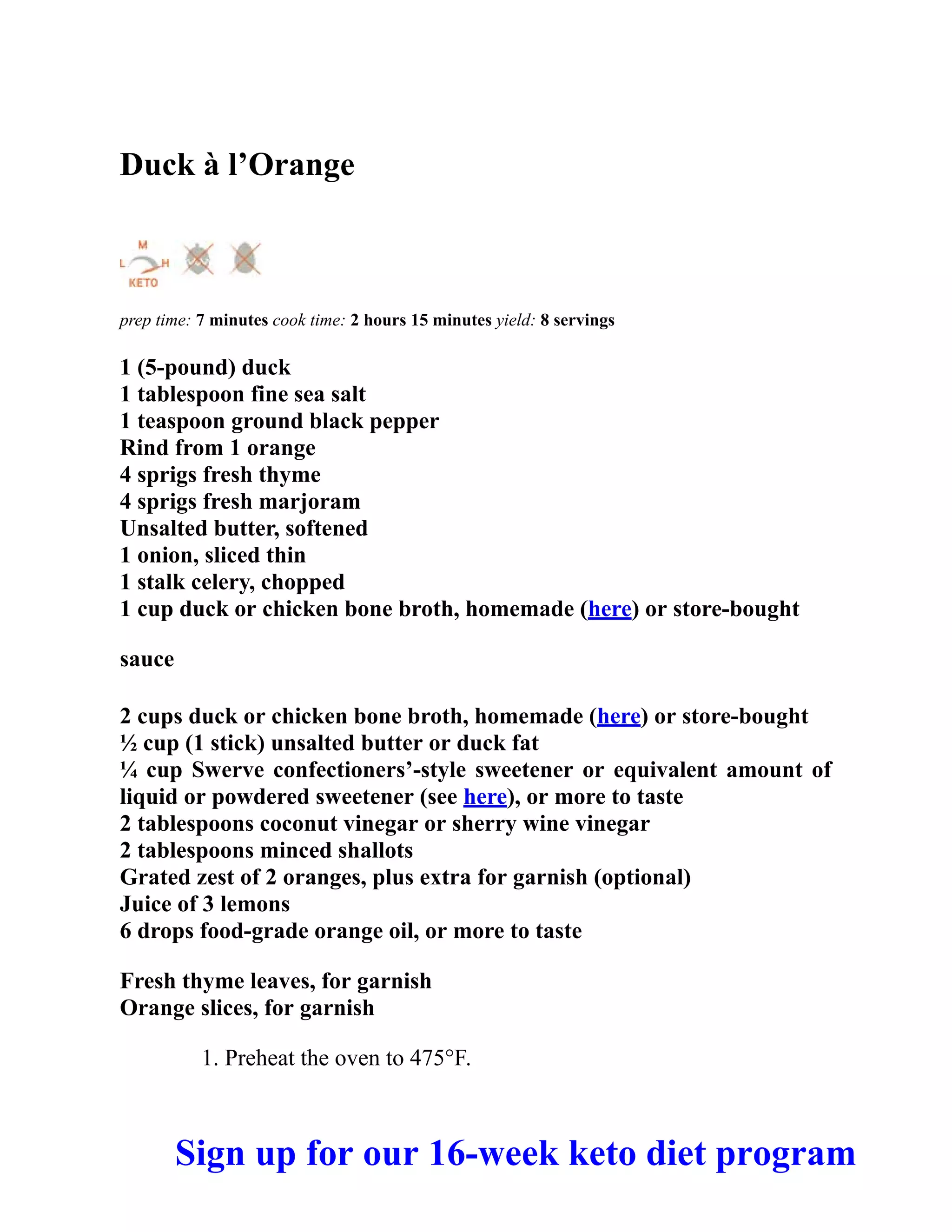 Duck à l’Orange
prep time: 7 minutes cook time: 2 hours 15 minutes yield: 8 servings
1 (5-pound) duck
1 tablespoon fine sea salt
1 teaspoon ground black pepper
Rind from 1 orange
4 sprigs fresh thyme
4 sprigs fresh marjoram
Unsalted butter, softened
1 onion, sliced thin
1 stalk celery, chopped
1 cup duck or chicken bone broth, homemade (here) or store-bought
sauce
2 cups duck or chicken bone broth, homemade (here) or store-bought
½ cup (1 stick) unsalted butter or duck fat
¼ cup Swerve confectioners’-style sweetener or equivalent amount of
liquid or powdered sweetener (see here), or more to taste
2 tablespoons coconut vinegar or sherry wine vinegar
2 tablespoons minced shallots
Grated zest of 2 oranges, plus extra for garnish (optional)
Juice of 3 lemons
6 drops food-grade orange oil, or more to taste
Fresh thyme leaves, for garnish
Orange slices, for garnish
1. Preheat the oven to 475°F.
Sign up for our 16-week keto diet program
 