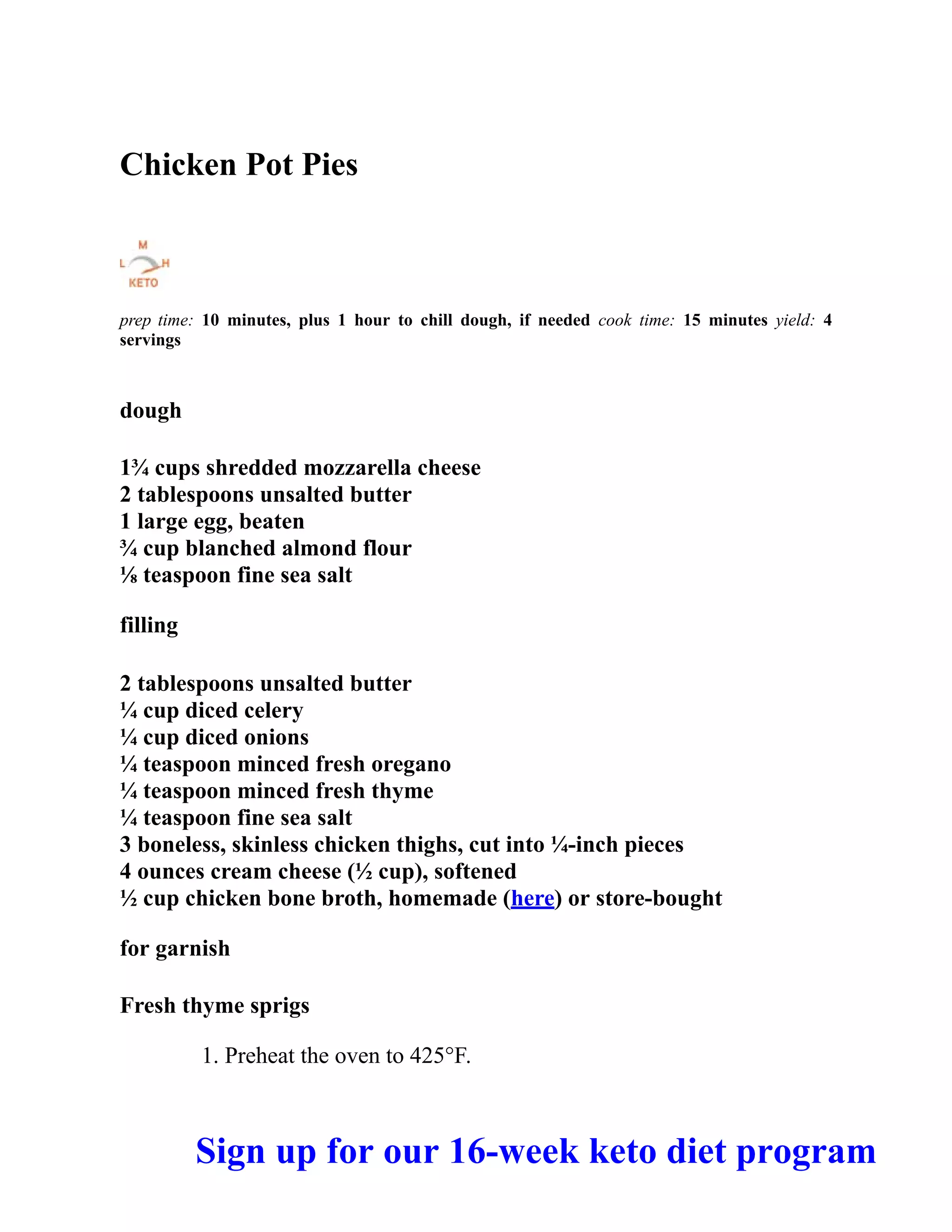Chicken Pot Pies
prep time: 10 minutes, plus 1 hour to chill dough, if needed cook time: 15 minutes yield: 4
servings
dough
1¾ cups shredded mozzarella cheese
2 tablespoons unsalted butter
1 large egg, beaten
¾ cup blanched almond flour
⅛ teaspoon fine sea salt
filling
2 tablespoons unsalted butter
¼ cup diced celery
¼ cup diced onions
¼ teaspoon minced fresh oregano
¼ teaspoon minced fresh thyme
¼ teaspoon fine sea salt
3 boneless, skinless chicken thighs, cut into ¼-inch pieces
4 ounces cream cheese (½ cup), softened
½ cup chicken bone broth, homemade (here) or store-bought
for garnish
Fresh thyme sprigs
1. Preheat the oven to 425°F.
Sign up for our 16-week keto diet program
 