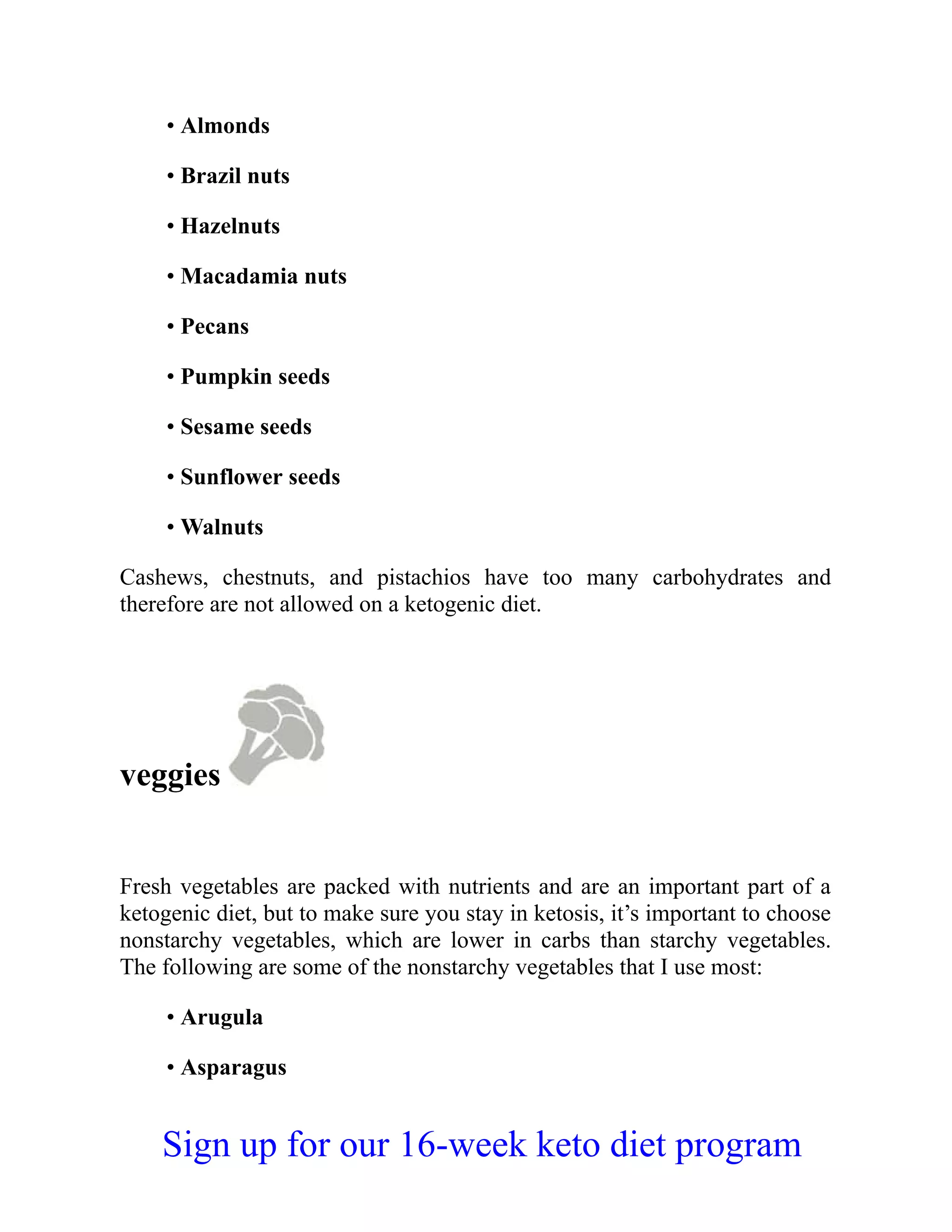 • Almonds
• Brazil nuts
• Hazelnuts
• Macadamia nuts
• Pecans
• Pumpkin seeds
• Sesame seeds
• Sunflower seeds
• Walnuts
Cashews, chestnuts, and pistachios have too many carbohydrates and
therefore are not allowed on a ketogenic diet.
veggies
Fresh vegetables are packed with nutrients and are an important part of a
ketogenic diet, but to make sure you stay in ketosis, it’s important to choose
nonstarchy vegetables, which are lower in carbs than starchy vegetables.
The following are some of the nonstarchy vegetables that I use most:
• Arugula
• Asparagus
Sign up for our 16-week keto diet program
 