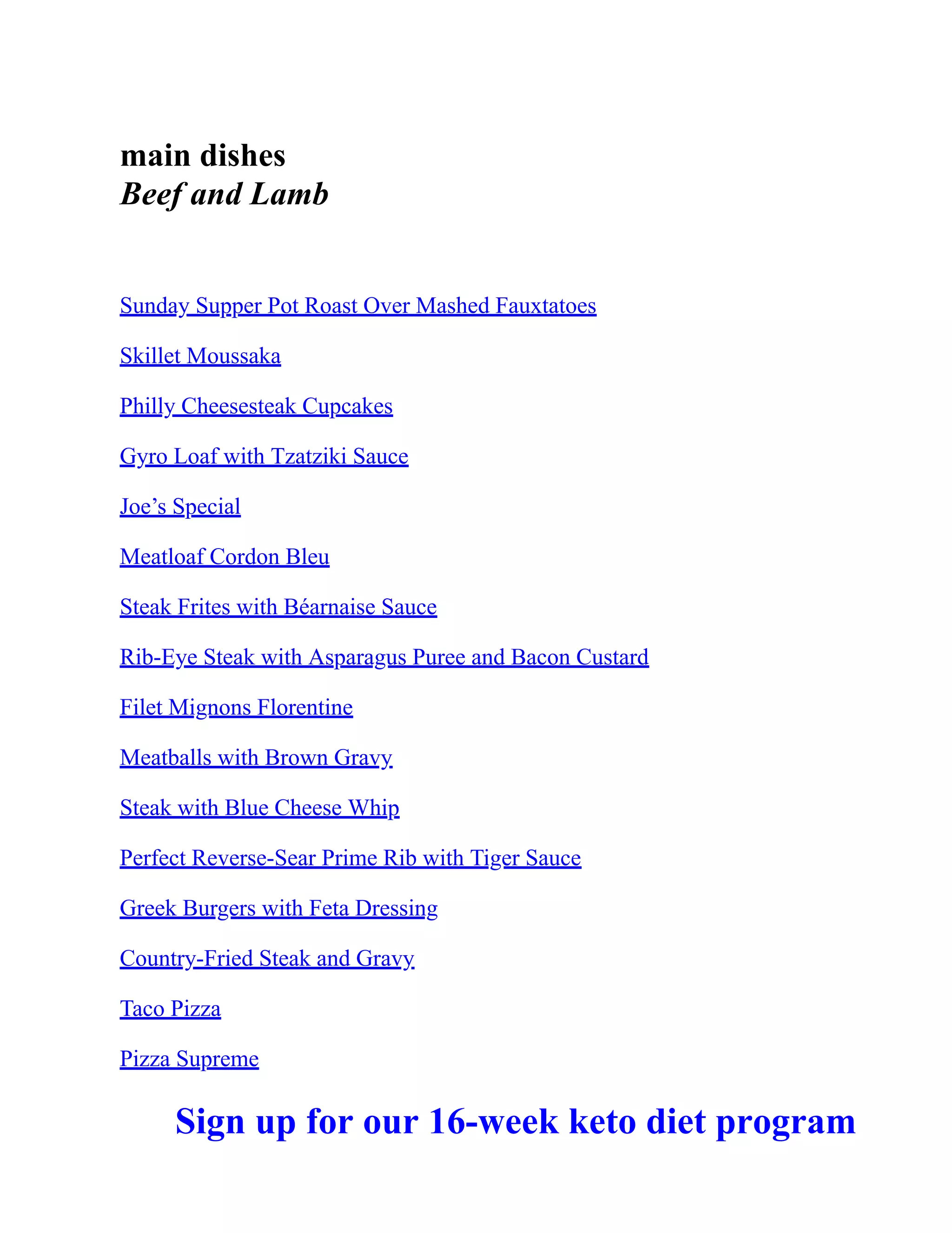 main dishes
Beef and Lamb
Sunday Supper Pot Roast Over Mashed Fauxtatoes
Skillet Moussaka
Philly Cheesesteak Cupcakes
Gyro Loaf with Tzatziki Sauce
Joe’s Special
Meatloaf Cordon Bleu
Steak Frites with Béarnaise Sauce
Rib-Eye Steak with Asparagus Puree and Bacon Custard
Filet Mignons Florentine
Meatballs with Brown Gravy
Steak with Blue Cheese Whip
Perfect Reverse-Sear Prime Rib with Tiger Sauce
Greek Burgers with Feta Dressing
Country-Fried Steak and Gravy
Taco Pizza
Pizza Supreme
Sign up for our 16-week keto diet program
 