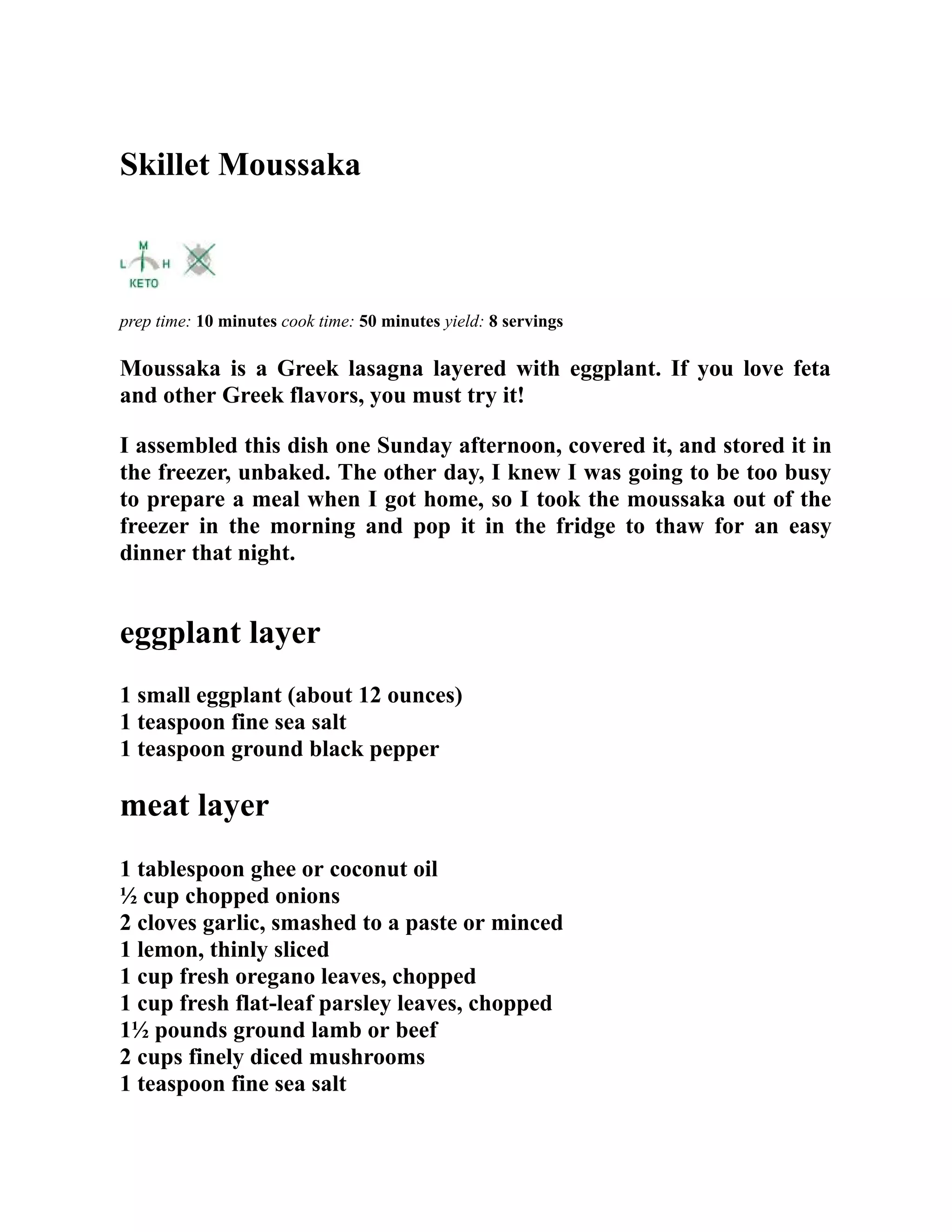 Skillet Moussaka
prep time: 10 minutes cook time: 50 minutes yield: 8 servings
Moussaka is a Greek lasagna layered with eggplant. If you love feta
and other Greek flavors, you must try it!
I assembled this dish one Sunday afternoon, covered it, and stored it in
the freezer, unbaked. The other day, I knew I was going to be too busy
to prepare a meal when I got home, so I took the moussaka out of the
freezer in the morning and pop it in the fridge to thaw for an easy
dinner that night.
eggplant layer
1 small eggplant (about 12 ounces)
1 teaspoon fine sea salt
1 teaspoon ground black pepper
meat layer
1 tablespoon ghee or coconut oil
½ cup chopped onions
2 cloves garlic, smashed to a paste or minced
1 lemon, thinly sliced
1 cup fresh oregano leaves, chopped
1 cup fresh flat-leaf parsley leaves, chopped
1½ pounds ground lamb or beef
2 cups finely diced mushrooms
1 teaspoon fine sea salt
 