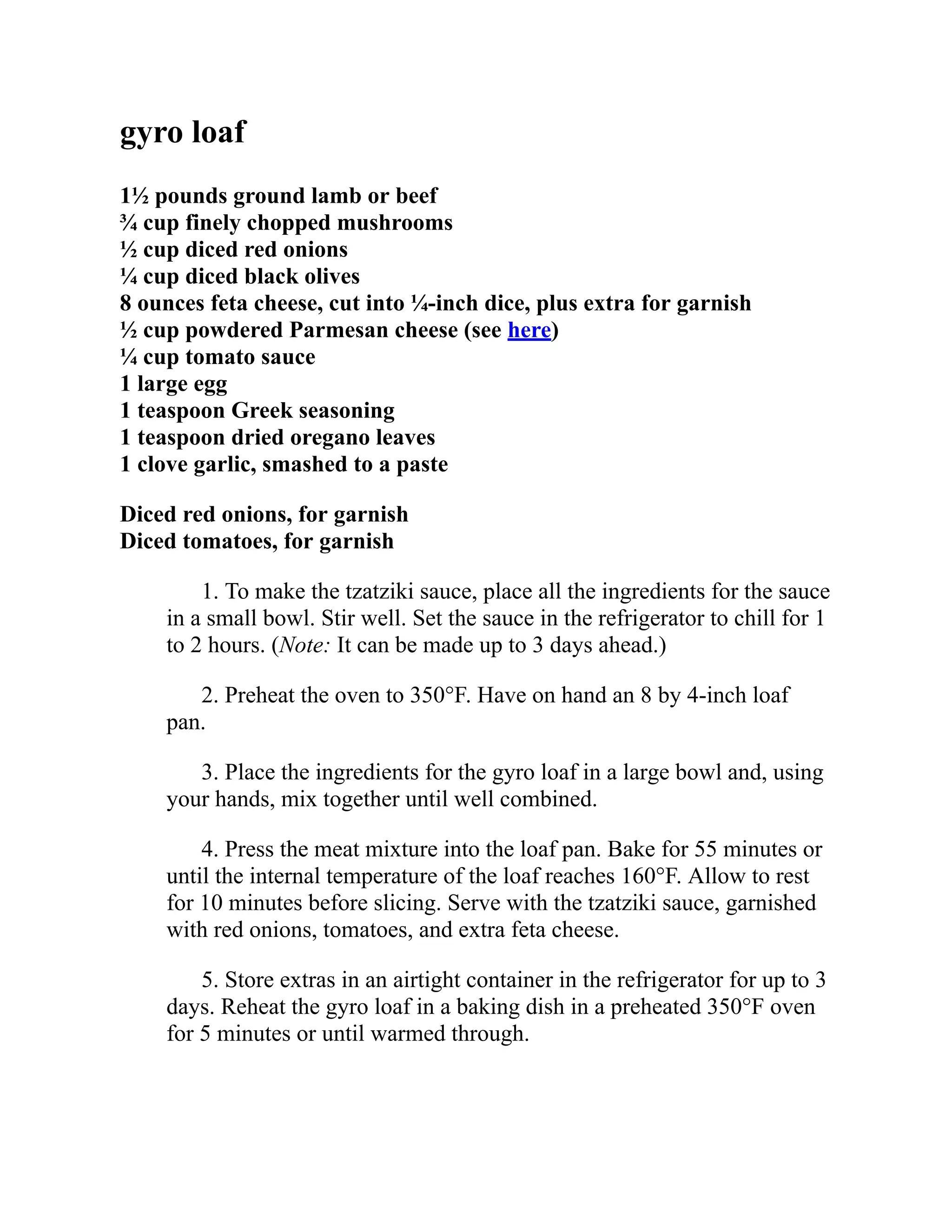 gyro loaf
1½ pounds ground lamb or beef
¾ cup finely chopped mushrooms
½ cup diced red onions
¼ cup diced black olives
8 ounces feta cheese, cut into ¼-inch dice, plus extra for garnish
½ cup powdered Parmesan cheese (see here)
¼ cup tomato sauce
1 large egg
1 teaspoon Greek seasoning
1 teaspoon dried oregano leaves
1 clove garlic, smashed to a paste
Diced red onions, for garnish
Diced tomatoes, for garnish
1. To make the tzatziki sauce, place all the ingredients for the sauce
in a small bowl. Stir well. Set the sauce in the refrigerator to chill for 1
to 2 hours. (Note: It can be made up to 3 days ahead.)
2. Preheat the oven to 350°F. Have on hand an 8 by 4-inch loaf
pan.
3. Place the ingredients for the gyro loaf in a large bowl and, using
your hands, mix together until well combined.
4. Press the meat mixture into the loaf pan. Bake for 55 minutes or
until the internal temperature of the loaf reaches 160°F. Allow to rest
for 10 minutes before slicing. Serve with the tzatziki sauce, garnished
with red onions, tomatoes, and extra feta cheese.
5. Store extras in an airtight container in the refrigerator for up to 3
days. Reheat the gyro loaf in a baking dish in a preheated 350°F oven
for 5 minutes or until warmed through.
 