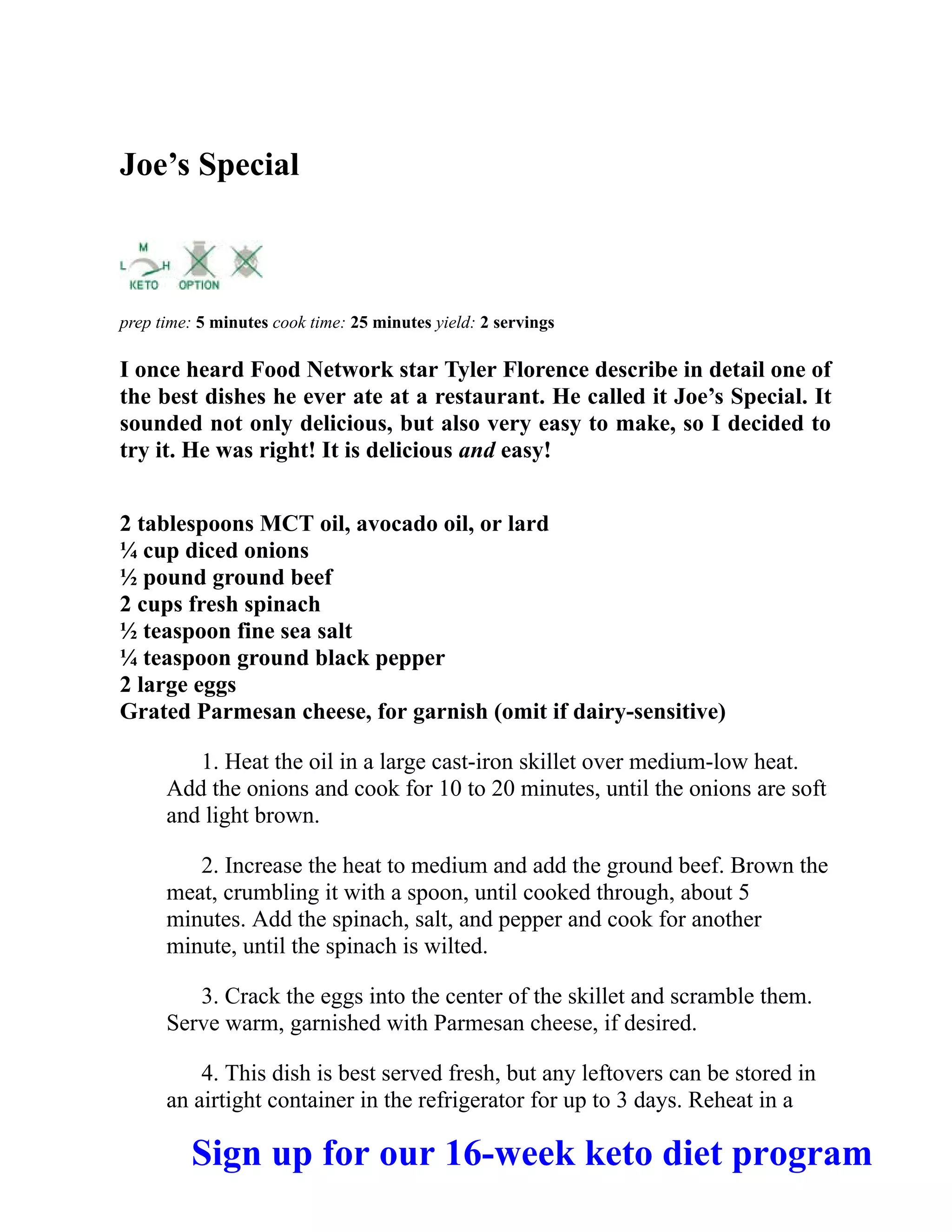 Joe’s Special
prep time: 5 minutes cook time: 25 minutes yield: 2 servings
I once heard Food Network star Tyler Florence describe in detail one of
the best dishes he ever ate at a restaurant. He called it Joe’s Special. It
sounded not only delicious, but also very easy to make, so I decided to
try it. He was right! It is delicious and easy!
2 tablespoons MCT oil, avocado oil, or lard
¼ cup diced onions
½ pound ground beef
2 cups fresh spinach
½ teaspoon fine sea salt
¼ teaspoon ground black pepper
2 large eggs
Grated Parmesan cheese, for garnish (omit if dairy-sensitive)
1. Heat the oil in a large cast-iron skillet over medium-low heat.
Add the onions and cook for 10 to 20 minutes, until the onions are soft
and light brown.
2. Increase the heat to medium and add the ground beef. Brown the
meat, crumbling it with a spoon, until cooked through, about 5
minutes. Add the spinach, salt, and pepper and cook for another
minute, until the spinach is wilted.
3. Crack the eggs into the center of the skillet and scramble them.
Serve warm, garnished with Parmesan cheese, if desired.
4. This dish is best served fresh, but any leftovers can be stored in
an airtight container in the refrigerator for up to 3 days. Reheat in a
Sign up for our 16-week keto diet program
 