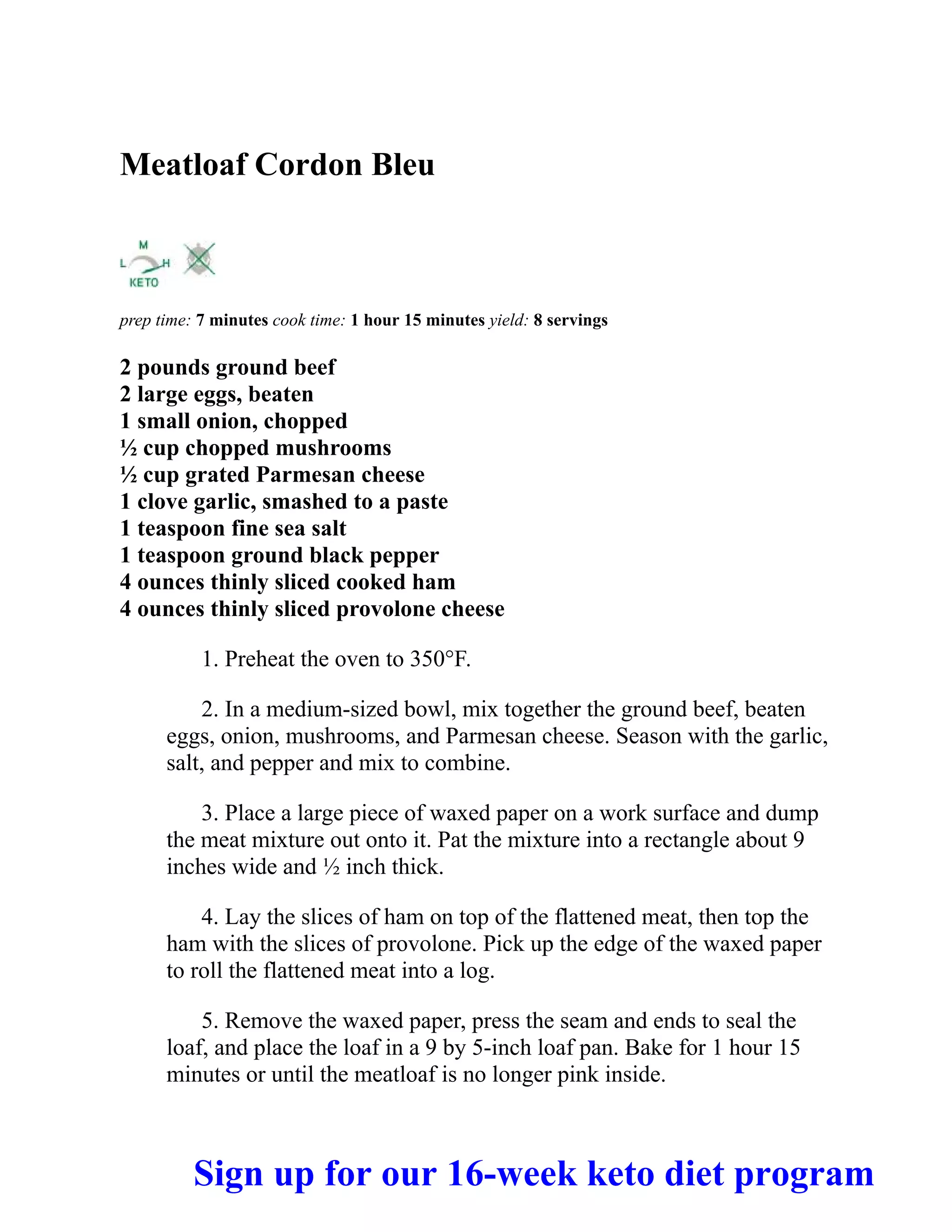 Meatloaf Cordon Bleu
prep time: 7 minutes cook time: 1 hour 15 minutes yield: 8 servings
2 pounds ground beef
2 large eggs, beaten
1 small onion, chopped
½ cup chopped mushrooms
½ cup grated Parmesan cheese
1 clove garlic, smashed to a paste
1 teaspoon fine sea salt
1 teaspoon ground black pepper
4 ounces thinly sliced cooked ham
4 ounces thinly sliced provolone cheese
1. Preheat the oven to 350°F.
2. In a medium-sized bowl, mix together the ground beef, beaten
eggs, onion, mushrooms, and Parmesan cheese. Season with the garlic,
salt, and pepper and mix to combine.
3. Place a large piece of waxed paper on a work surface and dump
the meat mixture out onto it. Pat the mixture into a rectangle about 9
inches wide and ½ inch thick.
4. Lay the slices of ham on top of the flattened meat, then top the
ham with the slices of provolone. Pick up the edge of the waxed paper
to roll the flattened meat into a log.
5. Remove the waxed paper, press the seam and ends to seal the
loaf, and place the loaf in a 9 by 5-inch loaf pan. Bake for 1 hour 15
minutes or until the meatloaf is no longer pink inside.
Sign up for our 16-week keto diet program
 