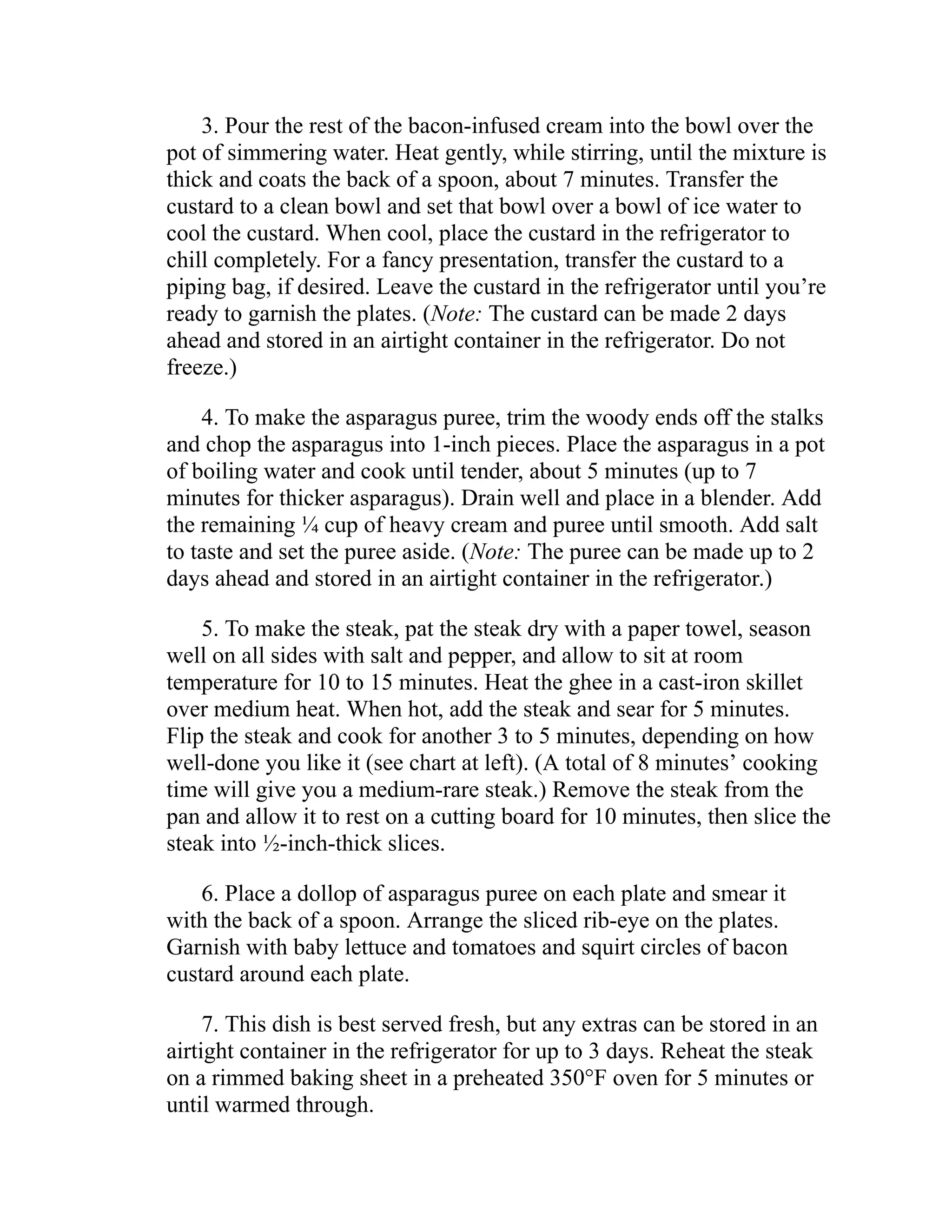 3. Pour the rest of the bacon-infused cream into the bowl over the
pot of simmering water. Heat gently, while stirring, until the mixture is
thick and coats the back of a spoon, about 7 minutes. Transfer the
custard to a clean bowl and set that bowl over a bowl of ice water to
cool the custard. When cool, place the custard in the refrigerator to
chill completely. For a fancy presentation, transfer the custard to a
piping bag, if desired. Leave the custard in the refrigerator until you’re
ready to garnish the plates. (Note: The custard can be made 2 days
ahead and stored in an airtight container in the refrigerator. Do not
freeze.)
4. To make the asparagus puree, trim the woody ends off the stalks
and chop the asparagus into 1-inch pieces. Place the asparagus in a pot
of boiling water and cook until tender, about 5 minutes (up to 7
minutes for thicker asparagus). Drain well and place in a blender. Add
the remaining ¼ cup of heavy cream and puree until smooth. Add salt
to taste and set the puree aside. (Note: The puree can be made up to 2
days ahead and stored in an airtight container in the refrigerator.)
5. To make the steak, pat the steak dry with a paper towel, season
well on all sides with salt and pepper, and allow to sit at room
temperature for 10 to 15 minutes. Heat the ghee in a cast-iron skillet
over medium heat. When hot, add the steak and sear for 5 minutes.
Flip the steak and cook for another 3 to 5 minutes, depending on how
well-done you like it (see chart at left). (A total of 8 minutes’ cooking
time will give you a medium-rare steak.) Remove the steak from the
pan and allow it to rest on a cutting board for 10 minutes, then slice the
steak into ½-inch-thick slices.
6. Place a dollop of asparagus puree on each plate and smear it
with the back of a spoon. Arrange the sliced rib-eye on the plates.
Garnish with baby lettuce and tomatoes and squirt circles of bacon
custard around each plate.
7. This dish is best served fresh, but any extras can be stored in an
airtight container in the refrigerator for up to 3 days. Reheat the steak
on a rimmed baking sheet in a preheated 350°F oven for 5 minutes or
until warmed through.
 