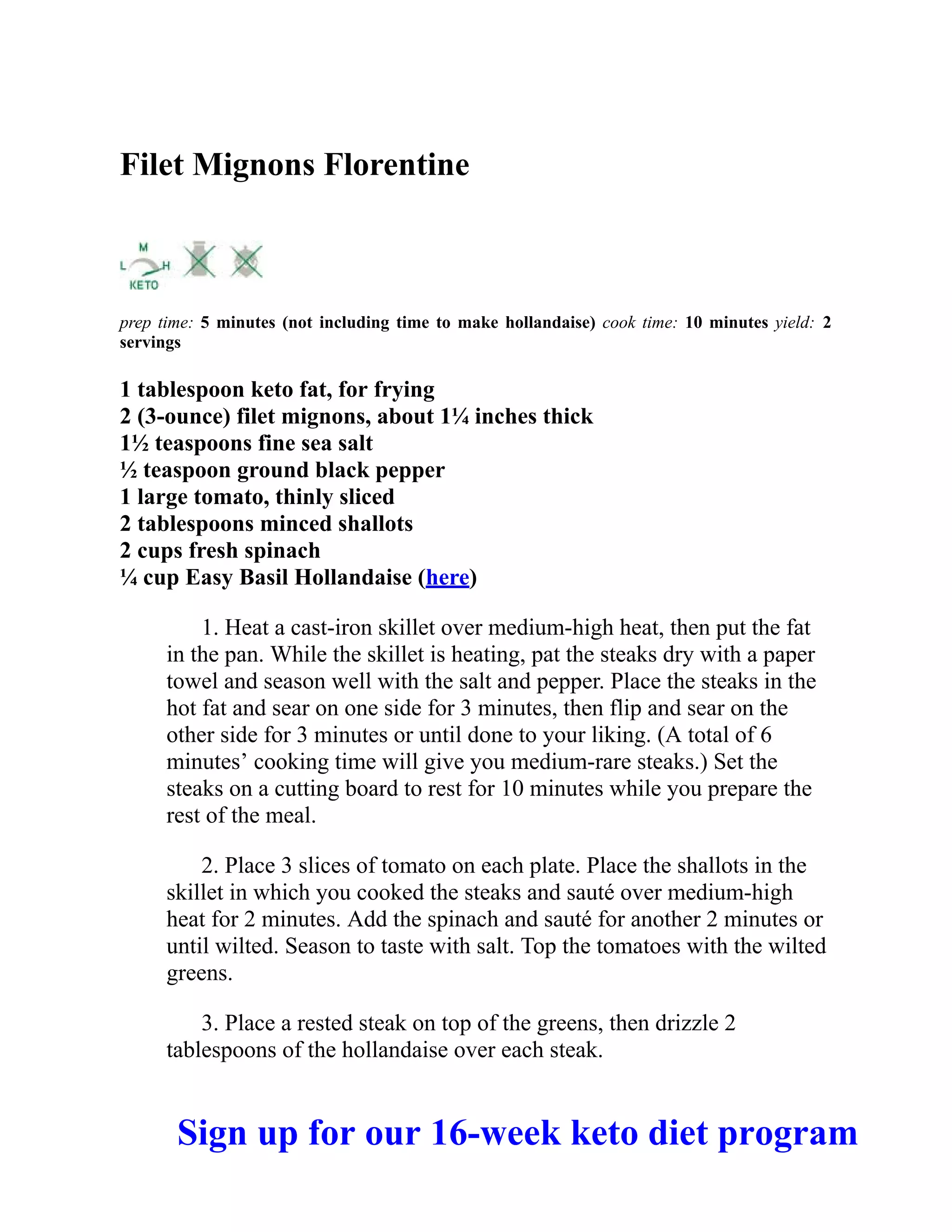 Filet Mignons Florentine
prep time: 5 minutes (not including time to make hollandaise) cook time: 10 minutes yield: 2
servings
1 tablespoon keto fat, for frying
2 (3-ounce) filet mignons, about 1¼ inches thick
1½ teaspoons fine sea salt
½ teaspoon ground black pepper
1 large tomato, thinly sliced
2 tablespoons minced shallots
2 cups fresh spinach
¼ cup Easy Basil Hollandaise (here)
1. Heat a cast-iron skillet over medium-high heat, then put the fat
in the pan. While the skillet is heating, pat the steaks dry with a paper
towel and season well with the salt and pepper. Place the steaks in the
hot fat and sear on one side for 3 minutes, then flip and sear on the
other side for 3 minutes or until done to your liking. (A total of 6
minutes’ cooking time will give you medium-rare steaks.) Set the
steaks on a cutting board to rest for 10 minutes while you prepare the
rest of the meal.
2. Place 3 slices of tomato on each plate. Place the shallots in the
skillet in which you cooked the steaks and sauté over medium-high
heat for 2 minutes. Add the spinach and sauté for another 2 minutes or
until wilted. Season to taste with salt. Top the tomatoes with the wilted
greens.
3. Place a rested steak on top of the greens, then drizzle 2
tablespoons of the hollandaise over each steak.
Sign up for our 16-week keto diet program
 