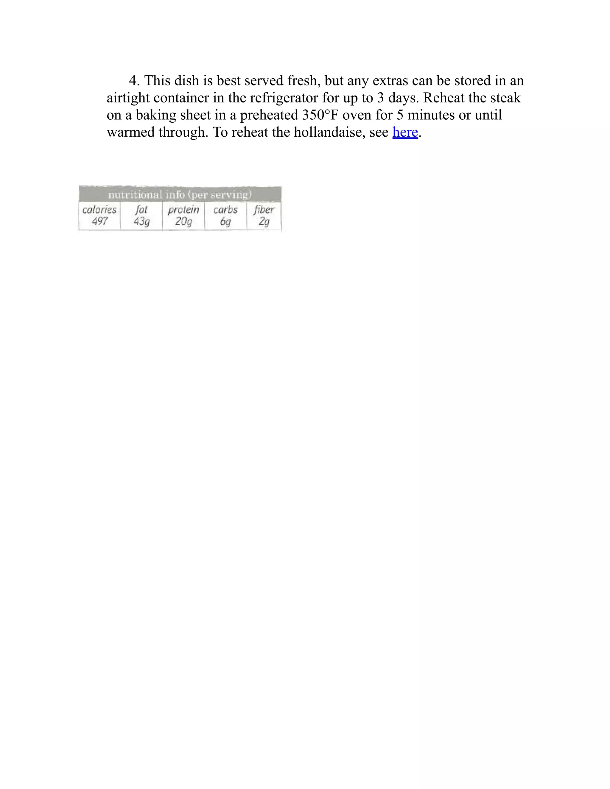 4. This dish is best served fresh, but any extras can be stored in an
airtight container in the refrigerator for up to 3 days. Reheat the steak
on a baking sheet in a preheated 350°F oven for 5 minutes or until
warmed through. To reheat the hollandaise, see here.
 