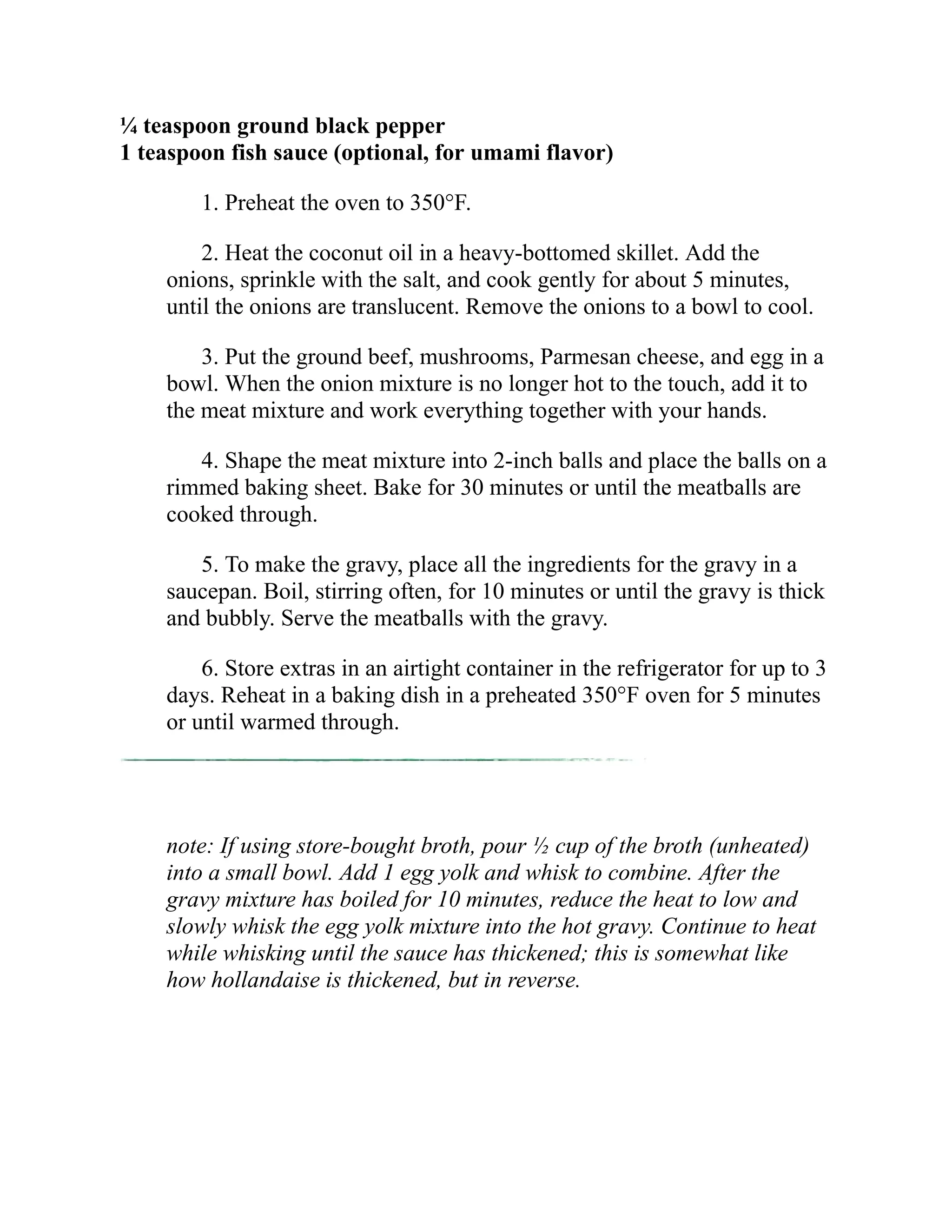 ¼ teaspoon ground black pepper
1 teaspoon fish sauce (optional, for umami flavor)
1. Preheat the oven to 350°F.
2. Heat the coconut oil in a heavy-bottomed skillet. Add the
onions, sprinkle with the salt, and cook gently for about 5 minutes,
until the onions are translucent. Remove the onions to a bowl to cool.
3. Put the ground beef, mushrooms, Parmesan cheese, and egg in a
bowl. When the onion mixture is no longer hot to the touch, add it to
the meat mixture and work everything together with your hands.
4. Shape the meat mixture into 2-inch balls and place the balls on a
rimmed baking sheet. Bake for 30 minutes or until the meatballs are
cooked through.
5. To make the gravy, place all the ingredients for the gravy in a
saucepan. Boil, stirring often, for 10 minutes or until the gravy is thick
and bubbly. Serve the meatballs with the gravy.
6. Store extras in an airtight container in the refrigerator for up to 3
days. Reheat in a baking dish in a preheated 350°F oven for 5 minutes
or until warmed through.
note: If using store-bought broth, pour ½ cup of the broth (unheated)
into a small bowl. Add 1 egg yolk and whisk to combine. After the
gravy mixture has boiled for 10 minutes, reduce the heat to low and
slowly whisk the egg yolk mixture into the hot gravy. Continue to heat
while whisking until the sauce has thickened; this is somewhat like
how hollandaise is thickened, but in reverse.
 
