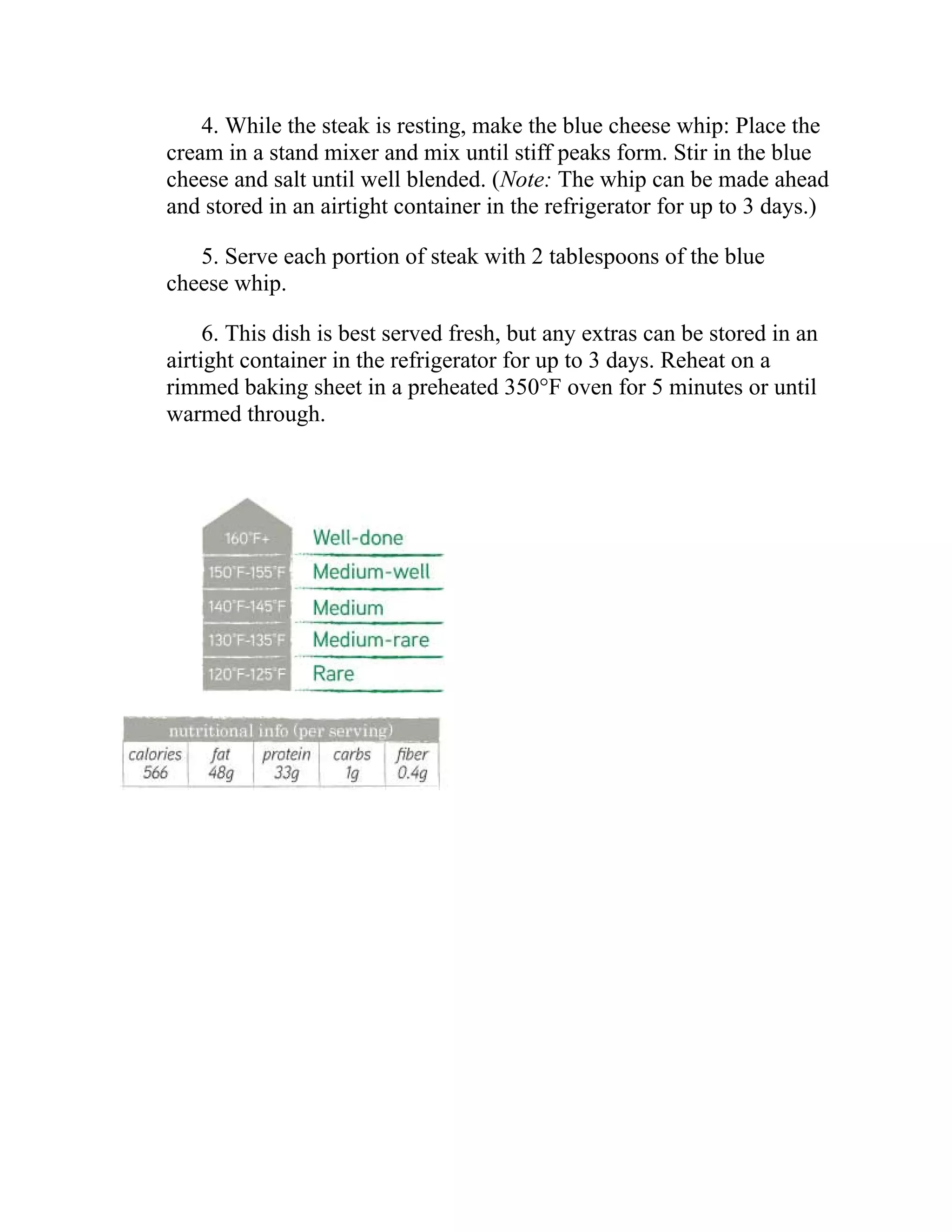 4. While the steak is resting, make the blue cheese whip: Place the
cream in a stand mixer and mix until stiff peaks form. Stir in the blue
cheese and salt until well blended. (Note: The whip can be made ahead
and stored in an airtight container in the refrigerator for up to 3 days.)
5. Serve each portion of steak with 2 tablespoons of the blue
cheese whip.
6. This dish is best served fresh, but any extras can be stored in an
airtight container in the refrigerator for up to 3 days. Reheat on a
rimmed baking sheet in a preheated 350°F oven for 5 minutes or until
warmed through.
 