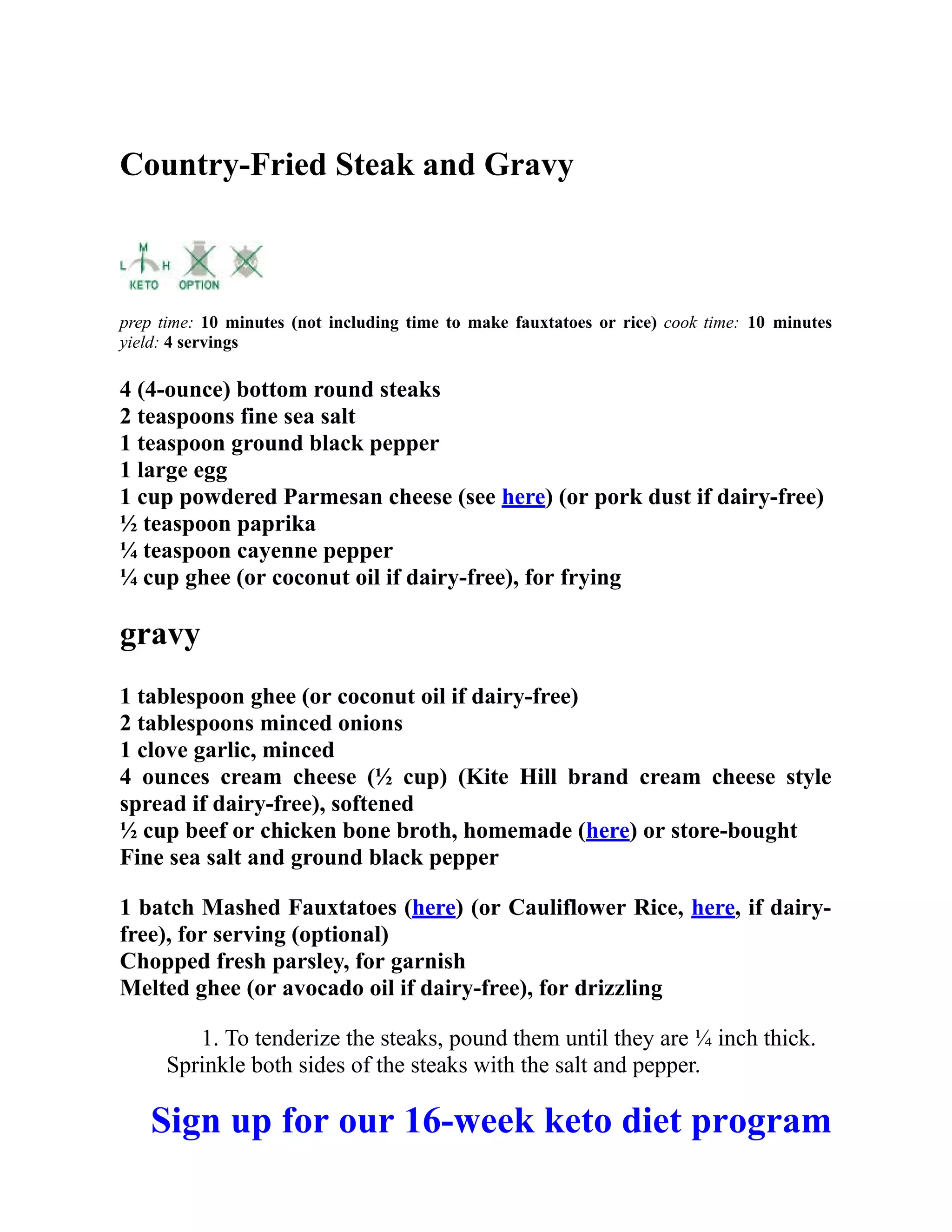 Country-Fried Steak and Gravy
prep time: 10 minutes (not including time to make fauxtatoes or rice) cook time: 10 minutes
yield: 4 servings
4 (4-ounce) bottom round steaks
2 teaspoons fine sea salt
1 teaspoon ground black pepper
1 large egg
1 cup powdered Parmesan cheese (see here) (or pork dust if dairy-free)
½ teaspoon paprika
¼ teaspoon cayenne pepper
¼ cup ghee (or coconut oil if dairy-free), for frying
gravy
1 tablespoon ghee (or coconut oil if dairy-free)
2 tablespoons minced onions
1 clove garlic, minced
4 ounces cream cheese (½ cup) (Kite Hill brand cream cheese style
spread if dairy-free), softened
½ cup beef or chicken bone broth, homemade (here) or store-bought
Fine sea salt and ground black pepper
1 batch Mashed Fauxtatoes (here) (or Cauliflower Rice, here, if dairy-
free), for serving (optional)
Chopped fresh parsley, for garnish
Melted ghee (or avocado oil if dairy-free), for drizzling
1. To tenderize the steaks, pound them until they are ¼ inch thick.
Sprinkle both sides of the steaks with the salt and pepper.
Sign up for our 16-week keto diet program
 