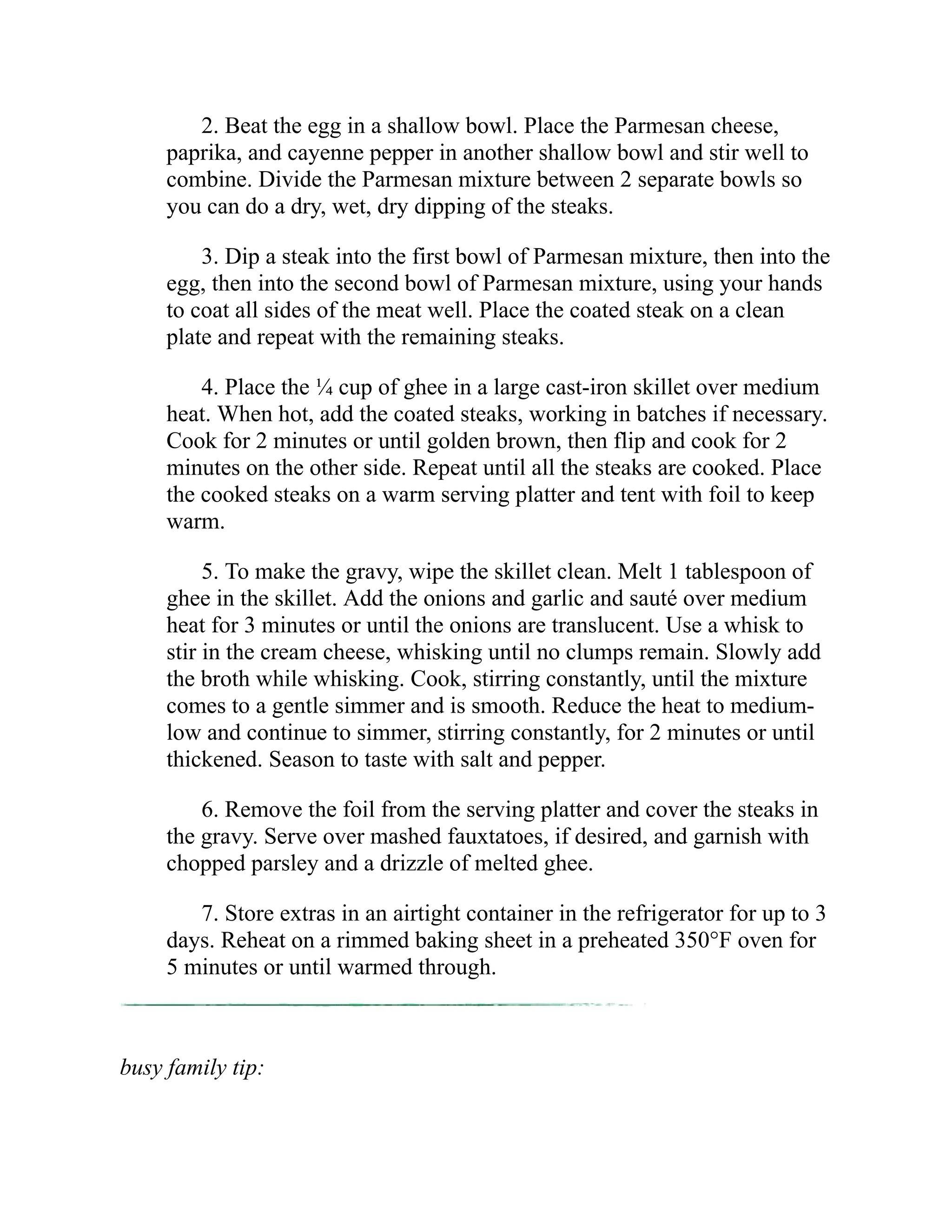 2. Beat the egg in a shallow bowl. Place the Parmesan cheese,
paprika, and cayenne pepper in another shallow bowl and stir well to
combine. Divide the Parmesan mixture between 2 separate bowls so
you can do a dry, wet, dry dipping of the steaks.
3. Dip a steak into the first bowl of Parmesan mixture, then into the
egg, then into the second bowl of Parmesan mixture, using your hands
to coat all sides of the meat well. Place the coated steak on a clean
plate and repeat with the remaining steaks.
4. Place the ¼ cup of ghee in a large cast-iron skillet over medium
heat. When hot, add the coated steaks, working in batches if necessary.
Cook for 2 minutes or until golden brown, then flip and cook for 2
minutes on the other side. Repeat until all the steaks are cooked. Place
the cooked steaks on a warm serving platter and tent with foil to keep
warm.
5. To make the gravy, wipe the skillet clean. Melt 1 tablespoon of
ghee in the skillet. Add the onions and garlic and sauté over medium
heat for 3 minutes or until the onions are translucent. Use a whisk to
stir in the cream cheese, whisking until no clumps remain. Slowly add
the broth while whisking. Cook, stirring constantly, until the mixture
comes to a gentle simmer and is smooth. Reduce the heat to medium-
low and continue to simmer, stirring constantly, for 2 minutes or until
thickened. Season to taste with salt and pepper.
6. Remove the foil from the serving platter and cover the steaks in
the gravy. Serve over mashed fauxtatoes, if desired, and garnish with
chopped parsley and a drizzle of melted ghee.
7. Store extras in an airtight container in the refrigerator for up to 3
days. Reheat on a rimmed baking sheet in a preheated 350°F oven for
5 minutes or until warmed through.
busy family tip:
 