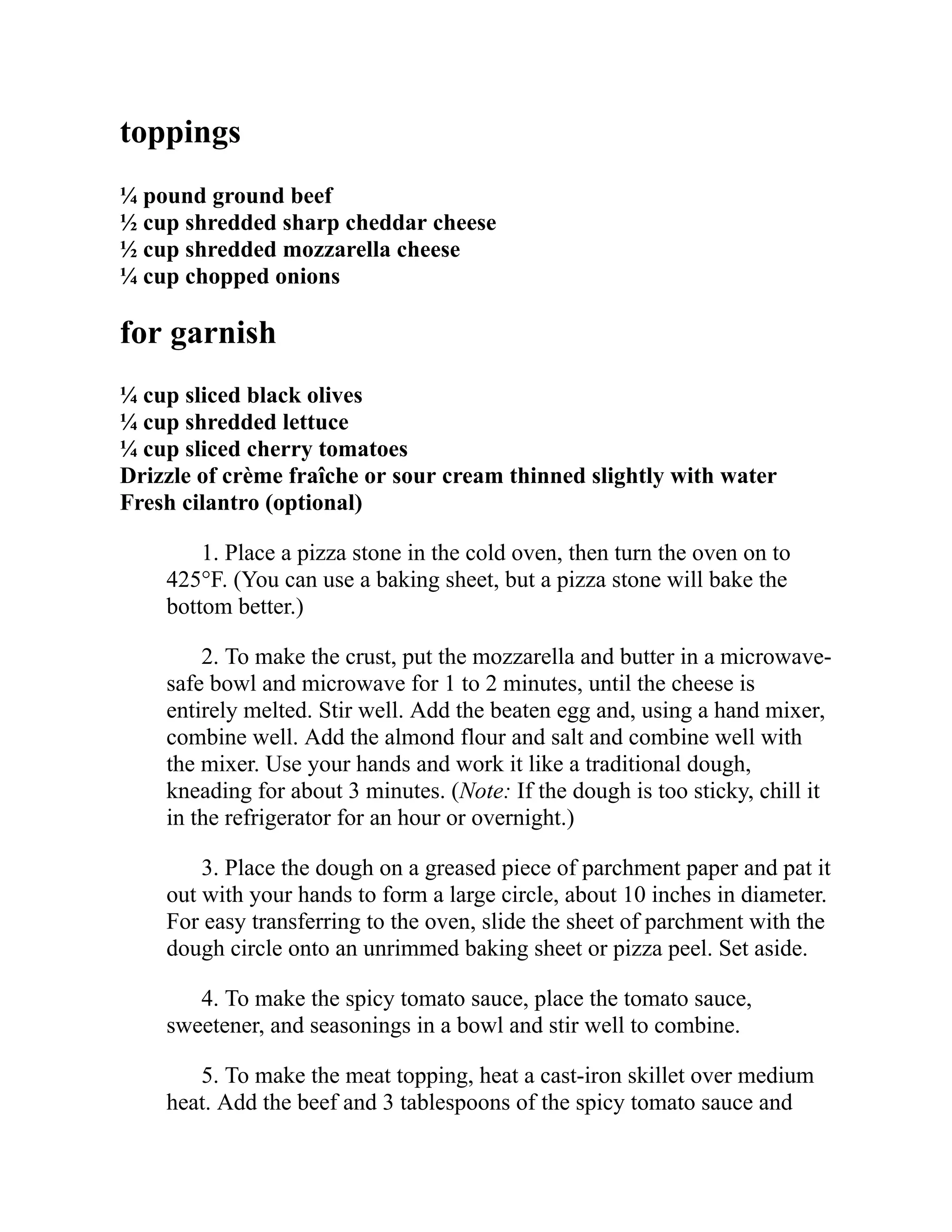 toppings
¼ pound ground beef
½ cup shredded sharp cheddar cheese
½ cup shredded mozzarella cheese
¼ cup chopped onions
for garnish
¼ cup sliced black olives
¼ cup shredded lettuce
¼ cup sliced cherry tomatoes
Drizzle of crème fraîche or sour cream thinned slightly with water
Fresh cilantro (optional)
1. Place a pizza stone in the cold oven, then turn the oven on to
425°F. (You can use a baking sheet, but a pizza stone will bake the
bottom better.)
2. To make the crust, put the mozzarella and butter in a microwave-
safe bowl and microwave for 1 to 2 minutes, until the cheese is
entirely melted. Stir well. Add the beaten egg and, using a hand mixer,
combine well. Add the almond flour and salt and combine well with
the mixer. Use your hands and work it like a traditional dough,
kneading for about 3 minutes. (Note: If the dough is too sticky, chill it
in the refrigerator for an hour or overnight.)
3. Place the dough on a greased piece of parchment paper and pat it
out with your hands to form a large circle, about 10 inches in diameter.
For easy transferring to the oven, slide the sheet of parchment with the
dough circle onto an unrimmed baking sheet or pizza peel. Set aside.
4. To make the spicy tomato sauce, place the tomato sauce,
sweetener, and seasonings in a bowl and stir well to combine.
5. To make the meat topping, heat a cast-iron skillet over medium
heat. Add the beef and 3 tablespoons of the spicy tomato sauce and
 