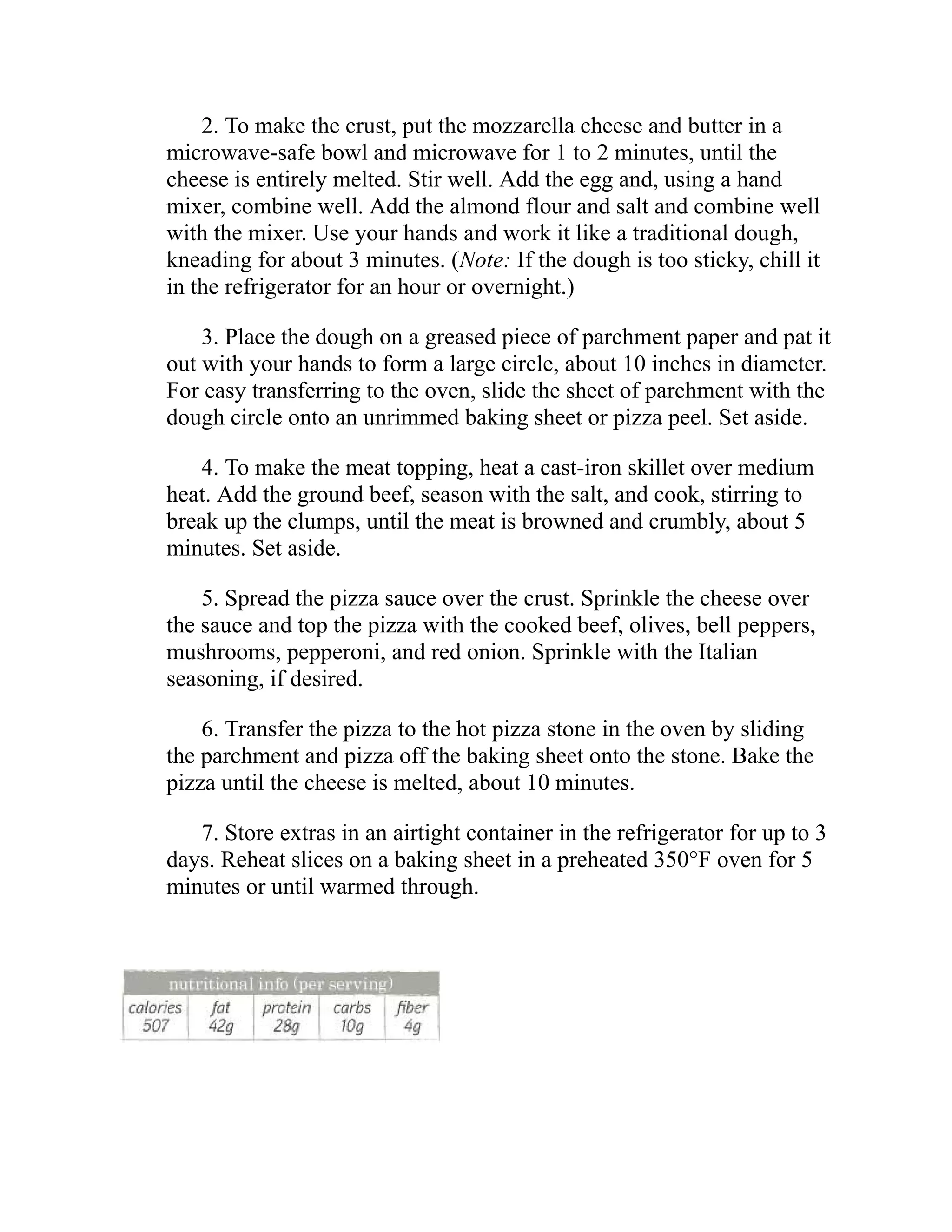 2. To make the crust, put the mozzarella cheese and butter in a
microwave-safe bowl and microwave for 1 to 2 minutes, until the
cheese is entirely melted. Stir well. Add the egg and, using a hand
mixer, combine well. Add the almond flour and salt and combine well
with the mixer. Use your hands and work it like a traditional dough,
kneading for about 3 minutes. (Note: If the dough is too sticky, chill it
in the refrigerator for an hour or overnight.)
3. Place the dough on a greased piece of parchment paper and pat it
out with your hands to form a large circle, about 10 inches in diameter.
For easy transferring to the oven, slide the sheet of parchment with the
dough circle onto an unrimmed baking sheet or pizza peel. Set aside.
4. To make the meat topping, heat a cast-iron skillet over medium
heat. Add the ground beef, season with the salt, and cook, stirring to
break up the clumps, until the meat is browned and crumbly, about 5
minutes. Set aside.
5. Spread the pizza sauce over the crust. Sprinkle the cheese over
the sauce and top the pizza with the cooked beef, olives, bell peppers,
mushrooms, pepperoni, and red onion. Sprinkle with the Italian
seasoning, if desired.
6. Transfer the pizza to the hot pizza stone in the oven by sliding
the parchment and pizza off the baking sheet onto the stone. Bake the
pizza until the cheese is melted, about 10 minutes.
7. Store extras in an airtight container in the refrigerator for up to 3
days. Reheat slices on a baking sheet in a preheated 350°F oven for 5
minutes or until warmed through.
 