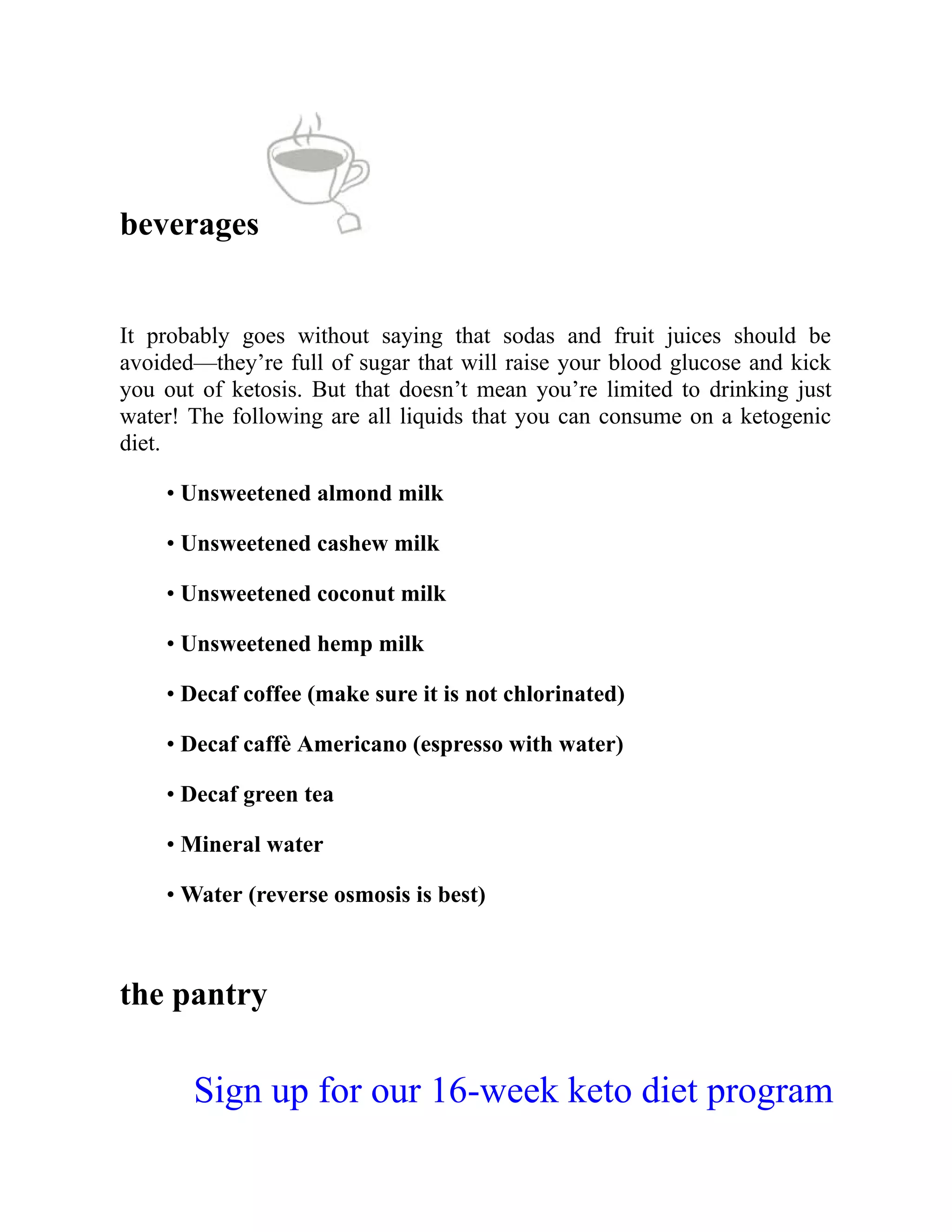 beverages
It probably goes without saying that sodas and fruit juices should be
avoided—they’re full of sugar that will raise your blood glucose and kick
you out of ketosis. But that doesn’t mean you’re limited to drinking just
water! The following are all liquids that you can consume on a ketogenic
diet.
• Unsweetened almond milk
• Unsweetened cashew milk
• Unsweetened coconut milk
• Unsweetened hemp milk
• Decaf coffee (make sure it is not chlorinated)
• Decaf caffè Americano (espresso with water)
• Decaf green tea
• Mineral water
• Water (reverse osmosis is best)
the pantry
Sign up for our 16-week keto diet program
 