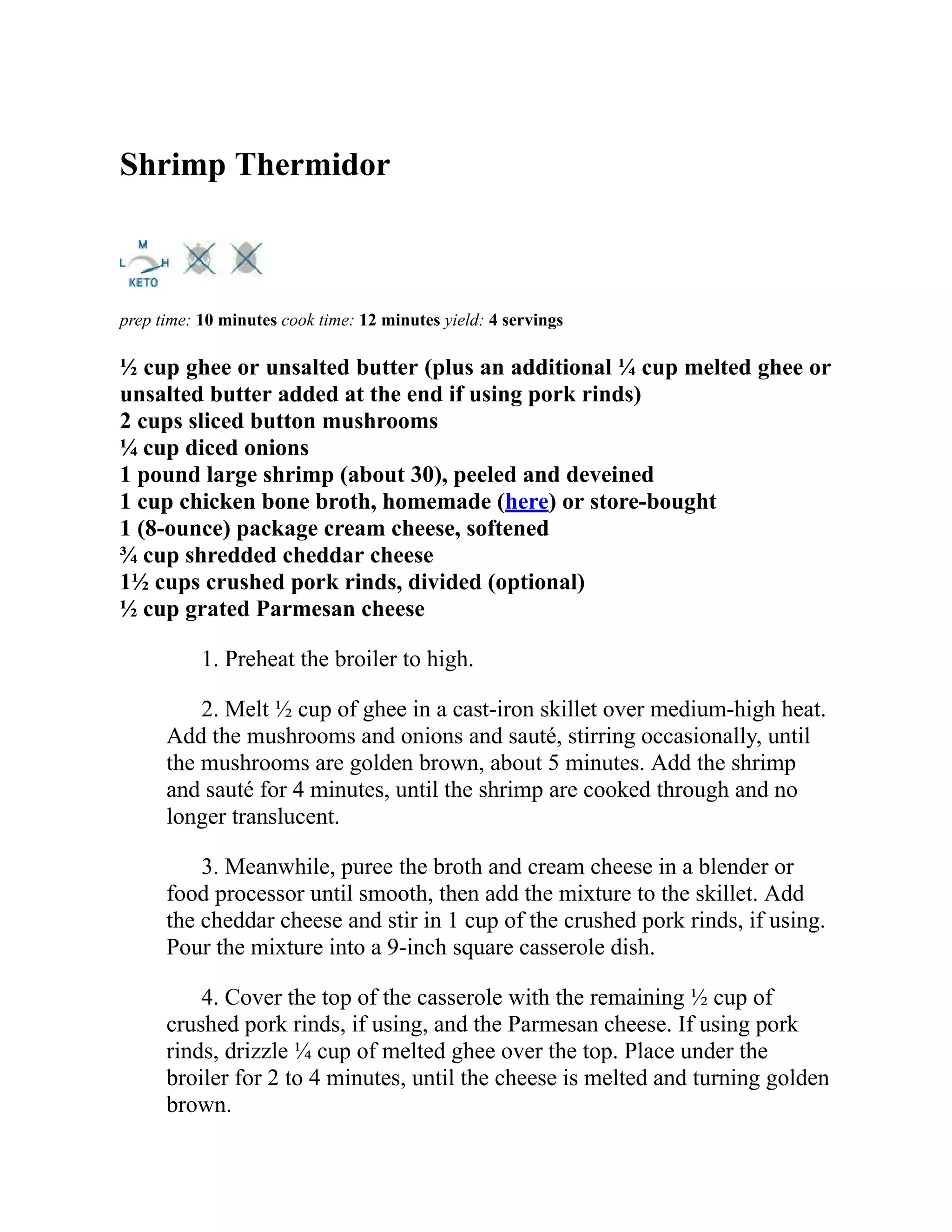 Shrimp Thermidor
prep time: 10 minutes cook time: 12 minutes yield: 4 servings
½ cup ghee or unsalted butter (plus an additional ¼ cup melted ghee or
unsalted butter added at the end if using pork rinds)
2 cups sliced button mushrooms
¼ cup diced onions
1 pound large shrimp (about 30), peeled and deveined
1 cup chicken bone broth, homemade (here) or store-bought
1 (8-ounce) package cream cheese, softened
¾ cup shredded cheddar cheese
1½ cups crushed pork rinds, divided (optional)
½ cup grated Parmesan cheese
1. Preheat the broiler to high.
2. Melt ½ cup of ghee in a cast-iron skillet over medium-high heat.
Add the mushrooms and onions and sauté, stirring occasionally, until
the mushrooms are golden brown, about 5 minutes. Add the shrimp
and sauté for 4 minutes, until the shrimp are cooked through and no
longer translucent.
3. Meanwhile, puree the broth and cream cheese in a blender or
food processor until smooth, then add the mixture to the skillet. Add
the cheddar cheese and stir in 1 cup of the crushed pork rinds, if using.
Pour the mixture into a 9-inch square casserole dish.
4. Cover the top of the casserole with the remaining ½ cup of
crushed pork rinds, if using, and the Parmesan cheese. If using pork
rinds, drizzle ¼ cup of melted ghee over the top. Place under the
broiler for 2 to 4 minutes, until the cheese is melted and turning golden
brown.
 