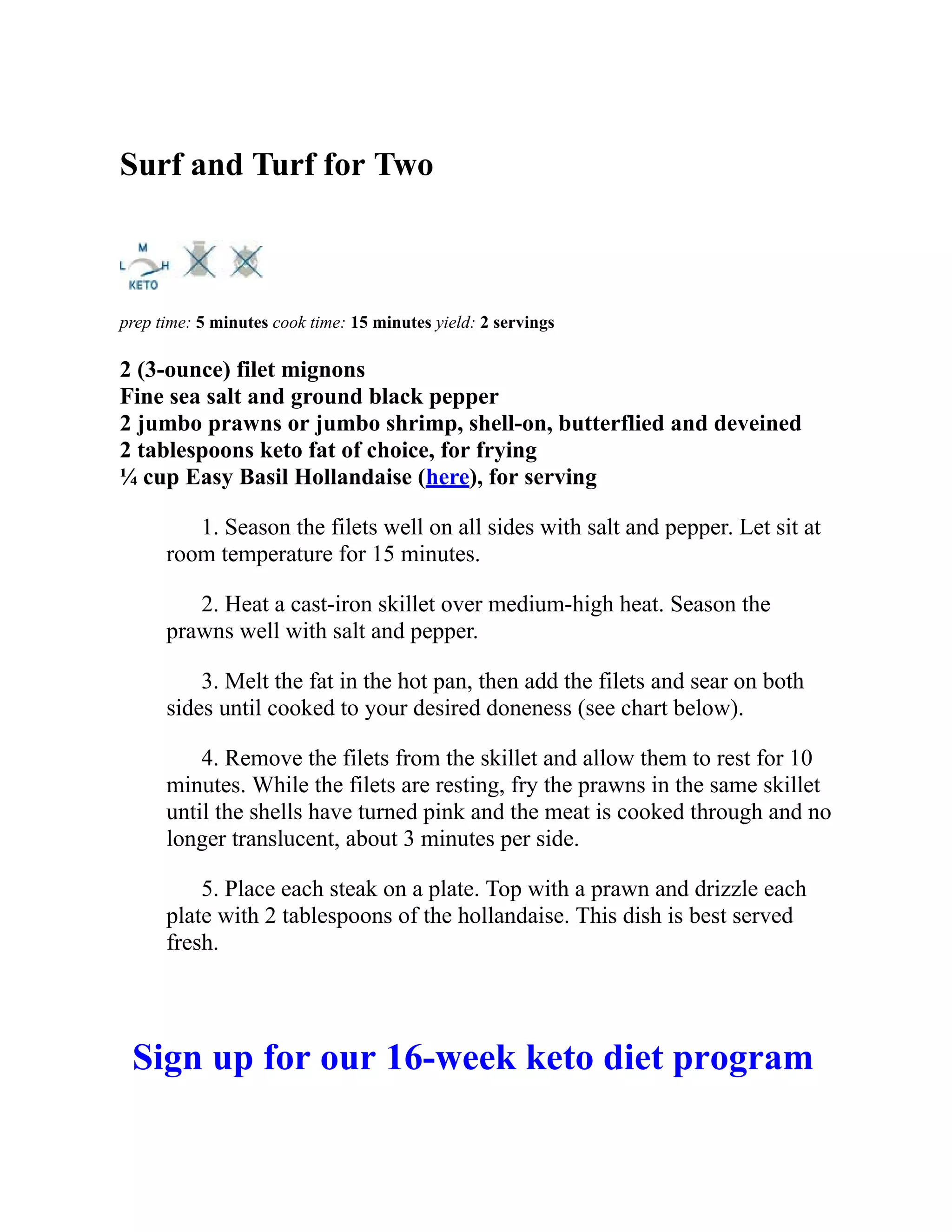 Surf and Turf for Two
prep time: 5 minutes cook time: 15 minutes yield: 2 servings
2 (3-ounce) filet mignons
Fine sea salt and ground black pepper
2 jumbo prawns or jumbo shrimp, shell-on, butterflied and deveined
2 tablespoons keto fat of choice, for frying
¼ cup Easy Basil Hollandaise (here), for serving
1. Season the filets well on all sides with salt and pepper. Let sit at
room temperature for 15 minutes.
2. Heat a cast-iron skillet over medium-high heat. Season the
prawns well with salt and pepper.
3. Melt the fat in the hot pan, then add the filets and sear on both
sides until cooked to your desired doneness (see chart below).
4. Remove the filets from the skillet and allow them to rest for 10
minutes. While the filets are resting, fry the prawns in the same skillet
until the shells have turned pink and the meat is cooked through and no
longer translucent, about 3 minutes per side.
5. Place each steak on a plate. Top with a prawn and drizzle each
plate with 2 tablespoons of the hollandaise. This dish is best served
fresh.
Sign up for our 16-week keto diet program
 