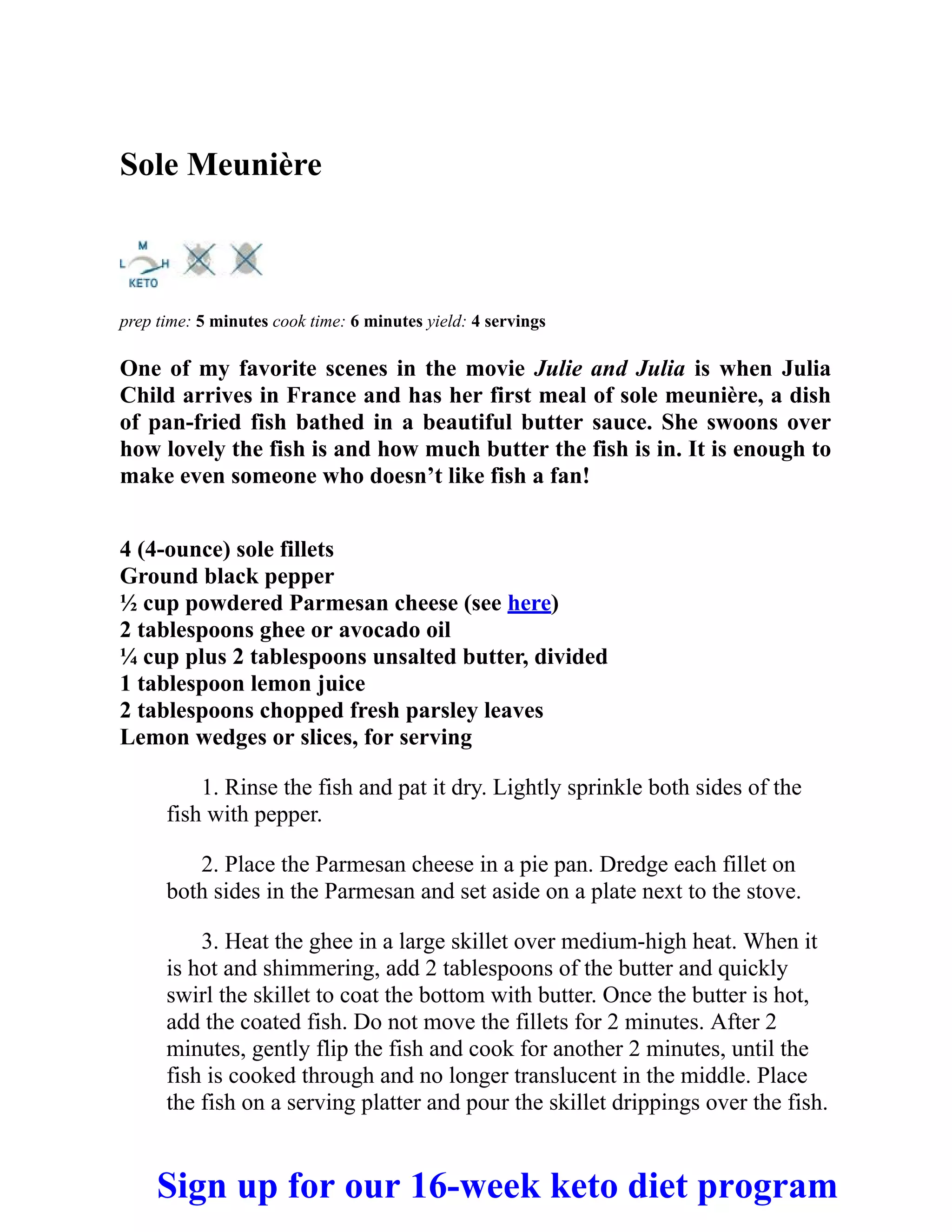 Sole Meunière
prep time: 5 minutes cook time: 6 minutes yield: 4 servings
One of my favorite scenes in the movie Julie and Julia is when Julia
Child arrives in France and has her first meal of sole meunière, a dish
of pan-fried fish bathed in a beautiful butter sauce. She swoons over
how lovely the fish is and how much butter the fish is in. It is enough to
make even someone who doesn’t like fish a fan!
4 (4-ounce) sole fillets
Ground black pepper
½ cup powdered Parmesan cheese (see here)
2 tablespoons ghee or avocado oil
¼ cup plus 2 tablespoons unsalted butter, divided
1 tablespoon lemon juice
2 tablespoons chopped fresh parsley leaves
Lemon wedges or slices, for serving
1. Rinse the fish and pat it dry. Lightly sprinkle both sides of the
fish with pepper.
2. Place the Parmesan cheese in a pie pan. Dredge each fillet on
both sides in the Parmesan and set aside on a plate next to the stove.
3. Heat the ghee in a large skillet over medium-high heat. When it
is hot and shimmering, add 2 tablespoons of the butter and quickly
swirl the skillet to coat the bottom with butter. Once the butter is hot,
add the coated fish. Do not move the fillets for 2 minutes. After 2
minutes, gently flip the fish and cook for another 2 minutes, until the
fish is cooked through and no longer translucent in the middle. Place
the fish on a serving platter and pour the skillet drippings over the fish.
Sign up for our 16-week keto diet program
 