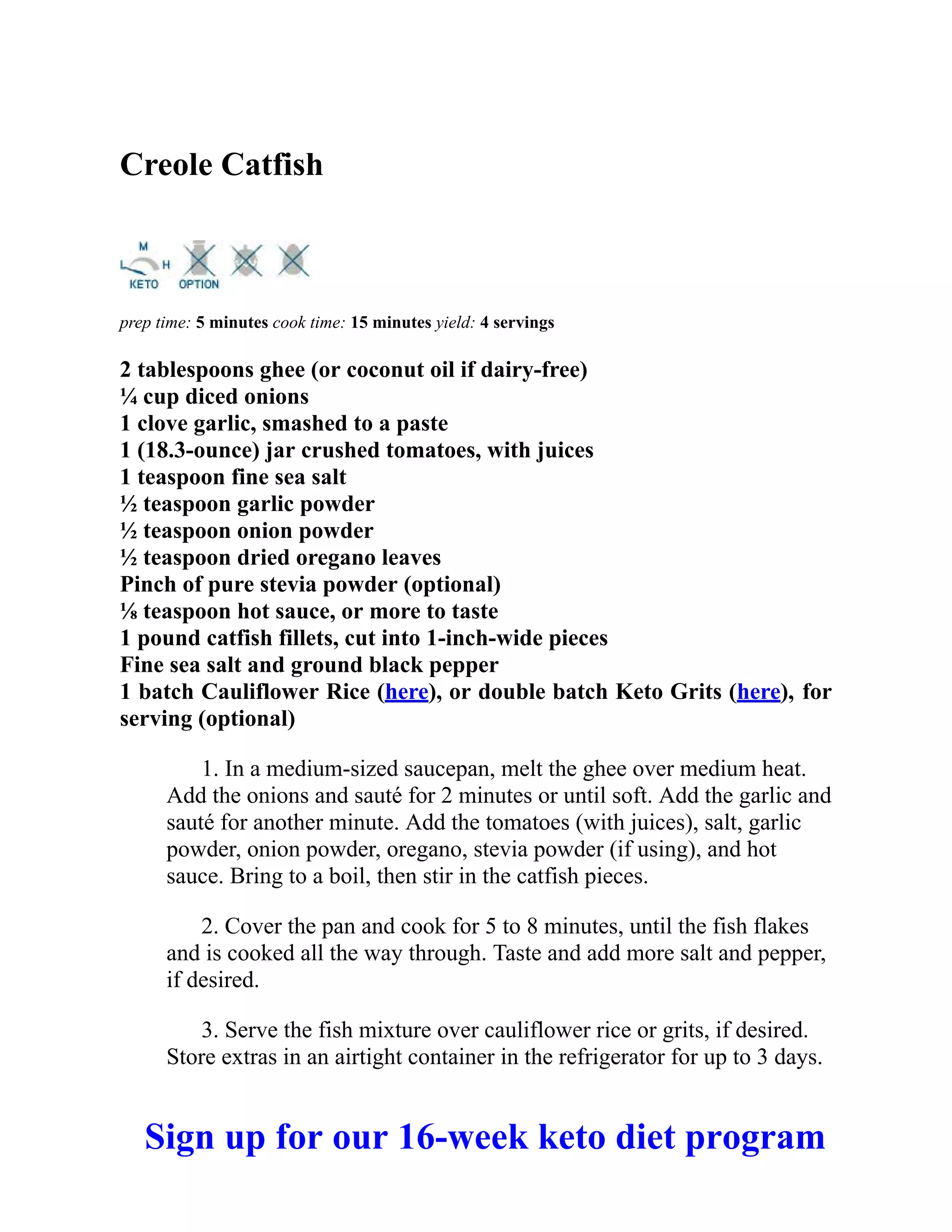 Creole Catfish
prep time: 5 minutes cook time: 15 minutes yield: 4 servings
2 tablespoons ghee (or coconut oil if dairy-free)
¼ cup diced onions
1 clove garlic, smashed to a paste
1 (18.3-ounce) jar crushed tomatoes, with juices
1 teaspoon fine sea salt
½ teaspoon garlic powder
½ teaspoon onion powder
½ teaspoon dried oregano leaves
Pinch of pure stevia powder (optional)
⅛ teaspoon hot sauce, or more to taste
1 pound catfish fillets, cut into 1-inch-wide pieces
Fine sea salt and ground black pepper
1 batch Cauliflower Rice (here), or double batch Keto Grits (here), for
serving (optional)
1. In a medium-sized saucepan, melt the ghee over medium heat.
Add the onions and sauté for 2 minutes or until soft. Add the garlic and
sauté for another minute. Add the tomatoes (with juices), salt, garlic
powder, onion powder, oregano, stevia powder (if using), and hot
sauce. Bring to a boil, then stir in the catfish pieces.
2. Cover the pan and cook for 5 to 8 minutes, until the fish flakes
and is cooked all the way through. Taste and add more salt and pepper,
if desired.
3. Serve the fish mixture over cauliflower rice or grits, if desired.
Store extras in an airtight container in the refrigerator for up to 3 days.
Sign up for our 16-week keto diet program
 