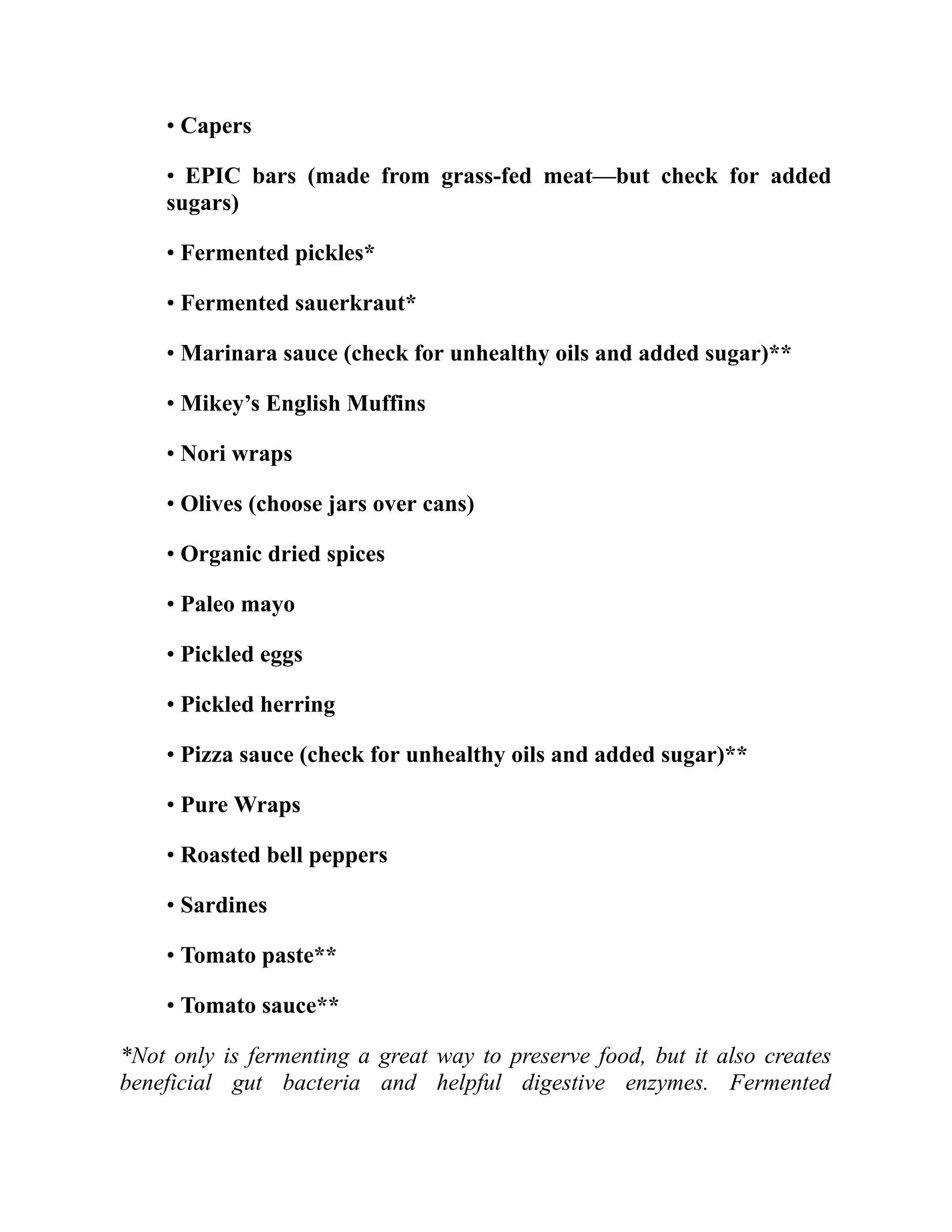 • Capers
• EPIC bars (made from grass-fed meat—but check for added
sugars)
• Fermented pickles*
• Fermented sauerkraut*
• Marinara sauce (check for unhealthy oils and added sugar)**
• Mikey’s English Muffins
• Nori wraps
• Olives (choose jars over cans)
• Organic dried spices
• Paleo mayo
• Pickled eggs
• Pickled herring
• Pizza sauce (check for unhealthy oils and added sugar)**
• Pure Wraps
• Roasted bell peppers
• Sardines
• Tomato paste**
• Tomato sauce**
*Not only is fermenting a great way to preserve food, but it also creates
beneficial gut bacteria and helpful digestive enzymes. Fermented
 
