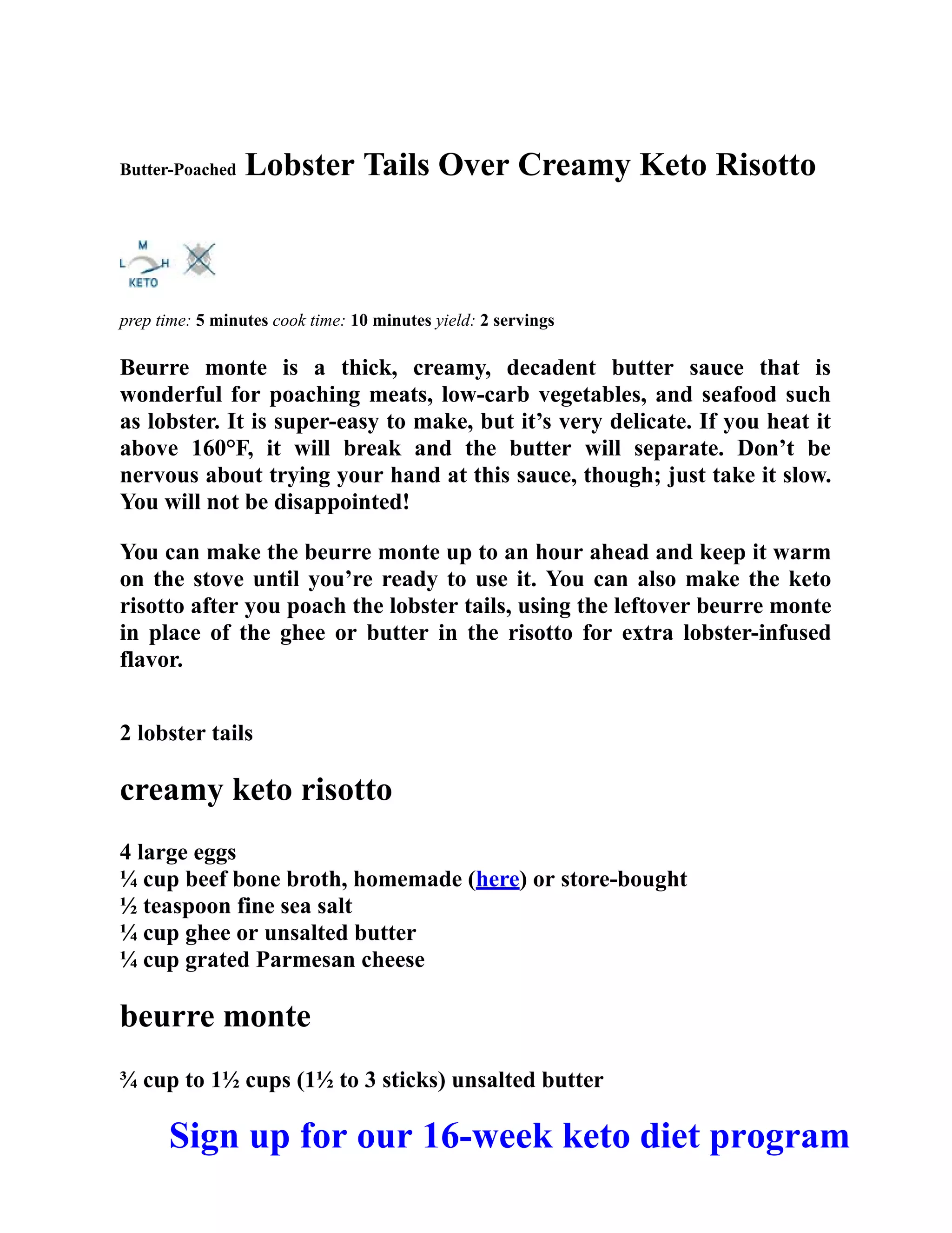 Butter-Poached Lobster Tails Over Creamy Keto Risotto
prep time: 5 minutes cook time: 10 minutes yield: 2 servings
Beurre monte is a thick, creamy, decadent butter sauce that is
wonderful for poaching meats, low-carb vegetables, and seafood such
as lobster. It is super-easy to make, but it’s very delicate. If you heat it
above 160°F, it will break and the butter will separate. Don’t be
nervous about trying your hand at this sauce, though; just take it slow.
You will not be disappointed!
You can make the beurre monte up to an hour ahead and keep it warm
on the stove until you’re ready to use it. You can also make the keto
risotto after you poach the lobster tails, using the leftover beurre monte
in place of the ghee or butter in the risotto for extra lobster-infused
flavor.
2 lobster tails
creamy keto risotto
4 large eggs
¼ cup beef bone broth, homemade (here) or store-bought
½ teaspoon fine sea salt
¼ cup ghee or unsalted butter
¼ cup grated Parmesan cheese
beurre monte
¾ cup to 1½ cups (1½ to 3 sticks) unsalted butter
Sign up for our 16-week keto diet program
 