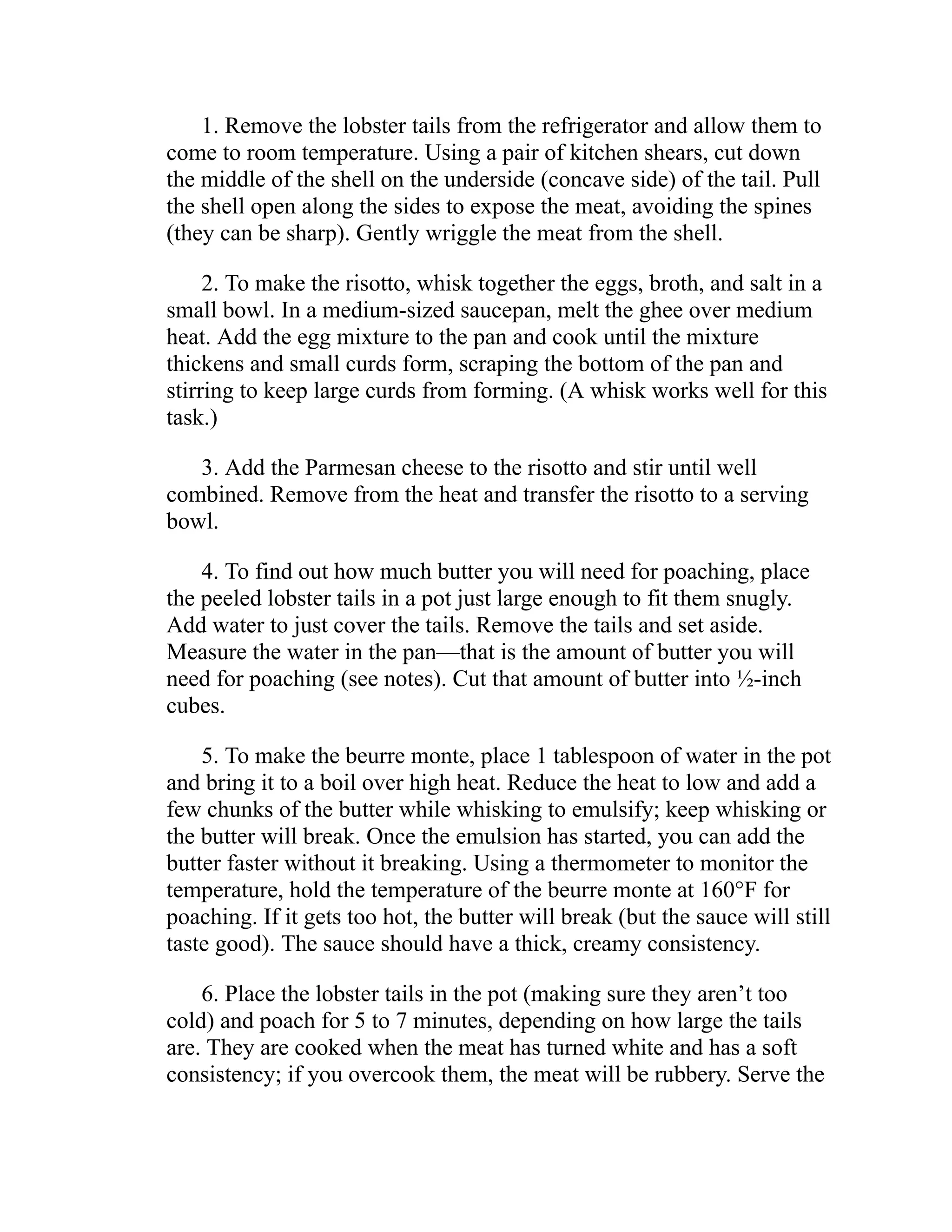 1. Remove the lobster tails from the refrigerator and allow them to
come to room temperature. Using a pair of kitchen shears, cut down
the middle of the shell on the underside (concave side) of the tail. Pull
the shell open along the sides to expose the meat, avoiding the spines
(they can be sharp). Gently wriggle the meat from the shell.
2. To make the risotto, whisk together the eggs, broth, and salt in a
small bowl. In a medium-sized saucepan, melt the ghee over medium
heat. Add the egg mixture to the pan and cook until the mixture
thickens and small curds form, scraping the bottom of the pan and
stirring to keep large curds from forming. (A whisk works well for this
task.)
3. Add the Parmesan cheese to the risotto and stir until well
combined. Remove from the heat and transfer the risotto to a serving
bowl.
4. To find out how much butter you will need for poaching, place
the peeled lobster tails in a pot just large enough to fit them snugly.
Add water to just cover the tails. Remove the tails and set aside.
Measure the water in the pan—that is the amount of butter you will
need for poaching (see notes). Cut that amount of butter into ½-inch
cubes.
5. To make the beurre monte, place 1 tablespoon of water in the pot
and bring it to a boil over high heat. Reduce the heat to low and add a
few chunks of the butter while whisking to emulsify; keep whisking or
the butter will break. Once the emulsion has started, you can add the
butter faster without it breaking. Using a thermometer to monitor the
temperature, hold the temperature of the beurre monte at 160°F for
poaching. If it gets too hot, the butter will break (but the sauce will still
taste good). The sauce should have a thick, creamy consistency.
6. Place the lobster tails in the pot (making sure they aren’t too
cold) and poach for 5 to 7 minutes, depending on how large the tails
are. They are cooked when the meat has turned white and has a soft
consistency; if you overcook them, the meat will be rubbery. Serve the
 