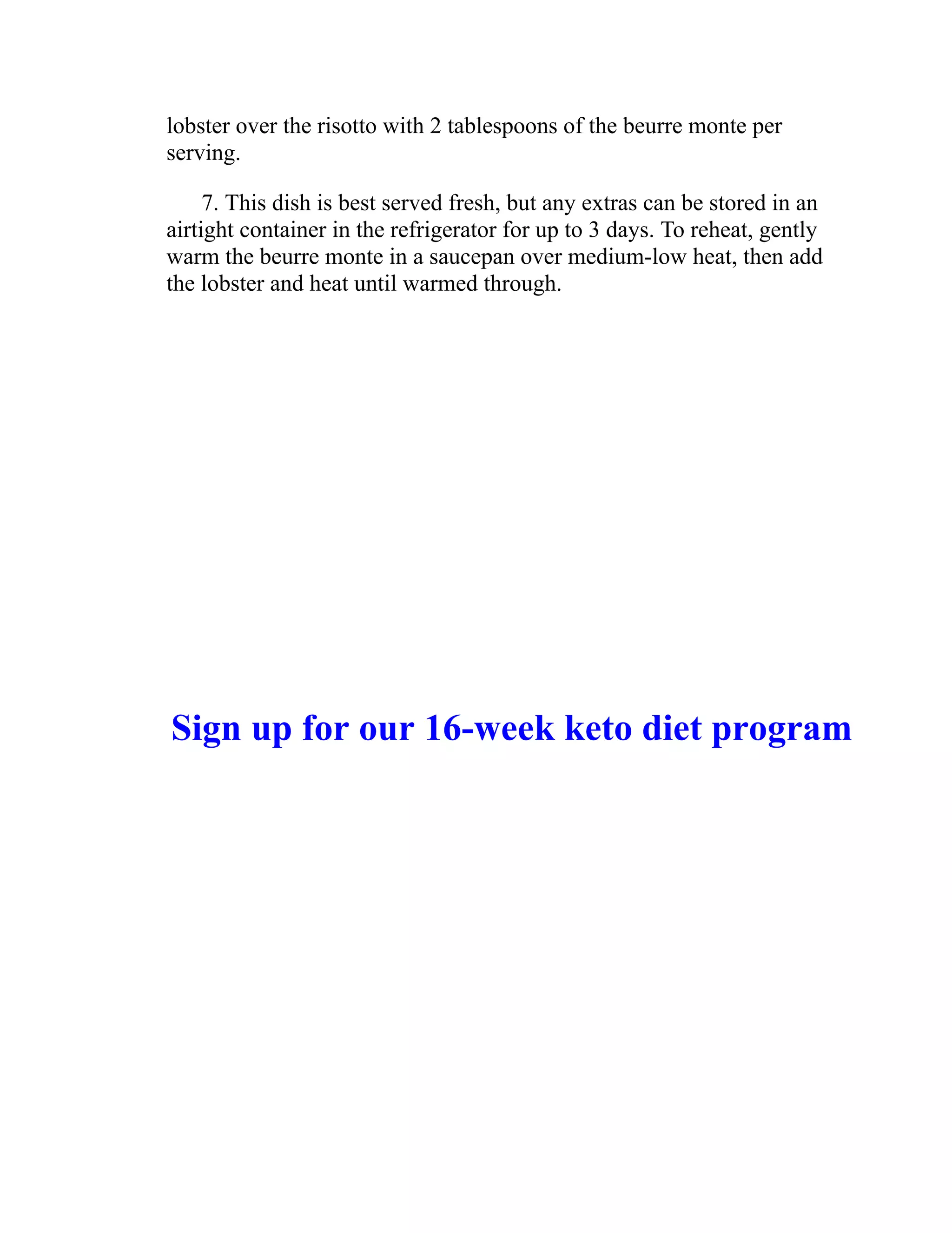 lobster over the risotto with 2 tablespoons of the beurre monte per
serving.
7. This dish is best served fresh, but any extras can be stored in an
airtight container in the refrigerator for up to 3 days. To reheat, gently
warm the beurre monte in a saucepan over medium-low heat, then add
the lobster and heat until warmed through.
Sign up for our 16-week keto diet program
 