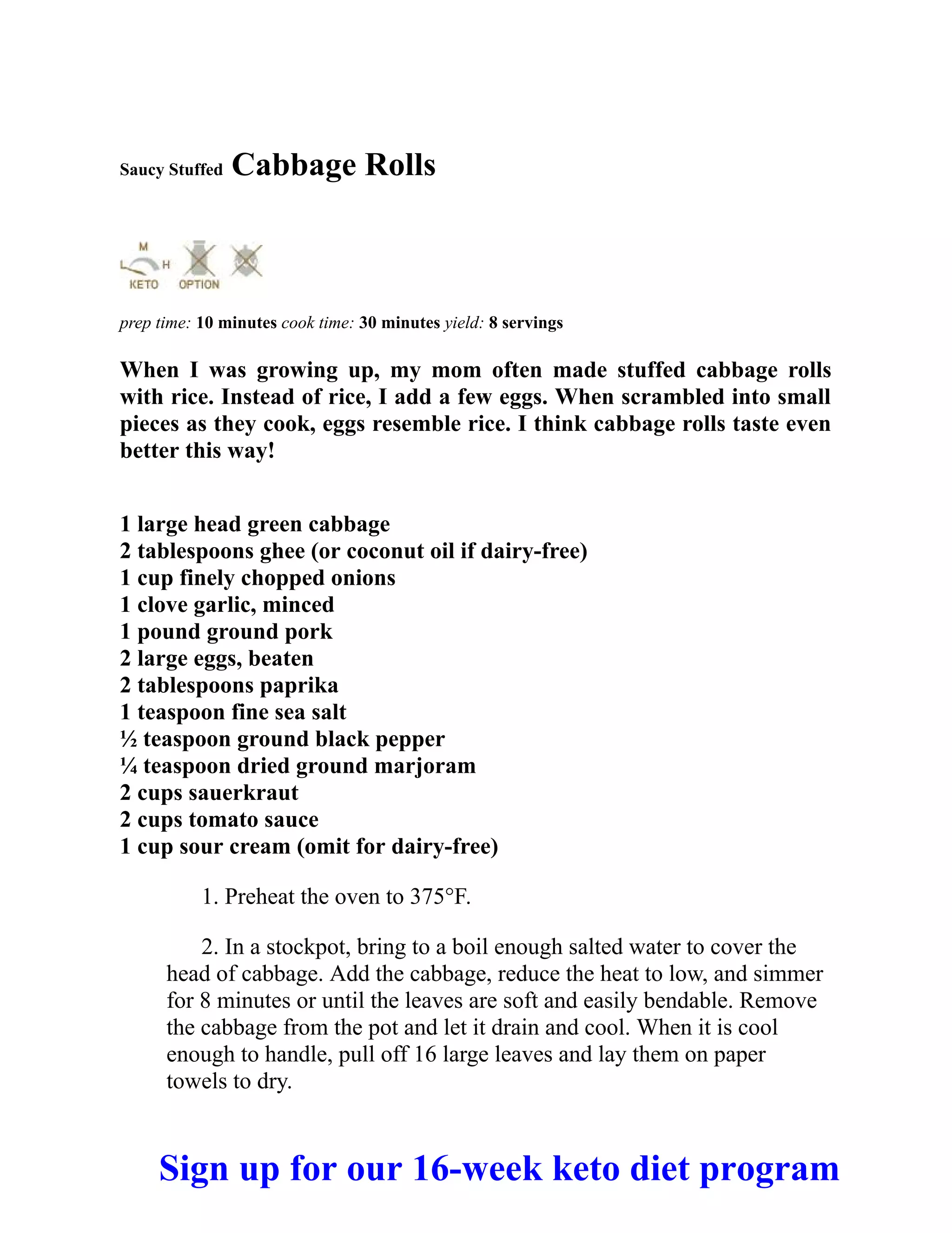 Saucy Stuffed Cabbage Rolls
prep time: 10 minutes cook time: 30 minutes yield: 8 servings
When I was growing up, my mom often made stuffed cabbage rolls
with rice. Instead of rice, I add a few eggs. When scrambled into small
pieces as they cook, eggs resemble rice. I think cabbage rolls taste even
better this way!
1 large head green cabbage
2 tablespoons ghee (or coconut oil if dairy-free)
1 cup finely chopped onions
1 clove garlic, minced
1 pound ground pork
2 large eggs, beaten
2 tablespoons paprika
1 teaspoon fine sea salt
½ teaspoon ground black pepper
¼ teaspoon dried ground marjoram
2 cups sauerkraut
2 cups tomato sauce
1 cup sour cream (omit for dairy-free)
1. Preheat the oven to 375°F.
2. In a stockpot, bring to a boil enough salted water to cover the
head of cabbage. Add the cabbage, reduce the heat to low, and simmer
for 8 minutes or until the leaves are soft and easily bendable. Remove
the cabbage from the pot and let it drain and cool. When it is cool
enough to handle, pull off 16 large leaves and lay them on paper
towels to dry.
Sign up for our 16-week keto diet program
 