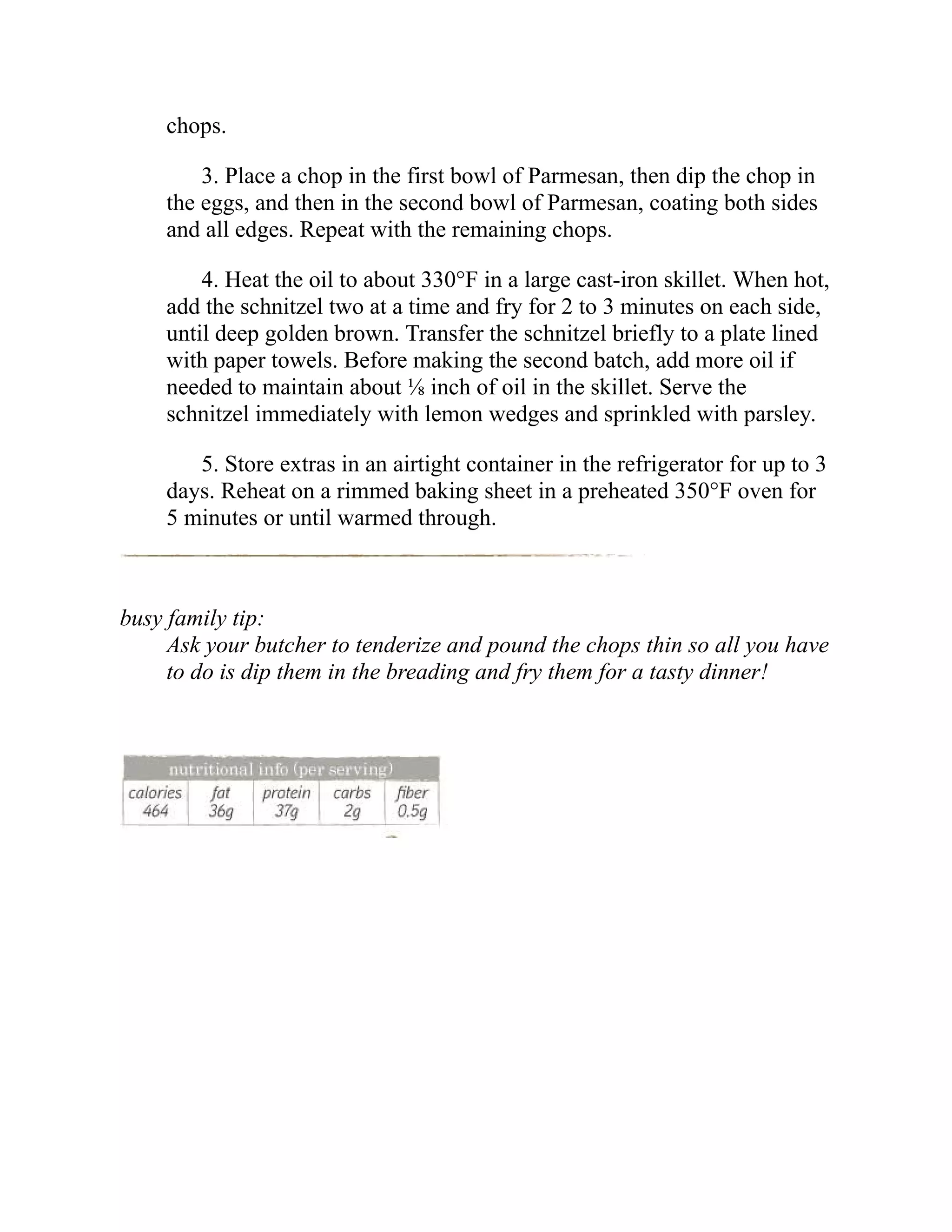chops.
3. Place a chop in the first bowl of Parmesan, then dip the chop in
the eggs, and then in the second bowl of Parmesan, coating both sides
and all edges. Repeat with the remaining chops.
4. Heat the oil to about 330°F in a large cast-iron skillet. When hot,
add the schnitzel two at a time and fry for 2 to 3 minutes on each side,
until deep golden brown. Transfer the schnitzel briefly to a plate lined
with paper towels. Before making the second batch, add more oil if
needed to maintain about ⅛ inch of oil in the skillet. Serve the
schnitzel immediately with lemon wedges and sprinkled with parsley.
5. Store extras in an airtight container in the refrigerator for up to 3
days. Reheat on a rimmed baking sheet in a preheated 350°F oven for
5 minutes or until warmed through.
busy family tip:
Ask your butcher to tenderize and pound the chops thin so all you have
to do is dip them in the breading and fry them for a tasty dinner!
 