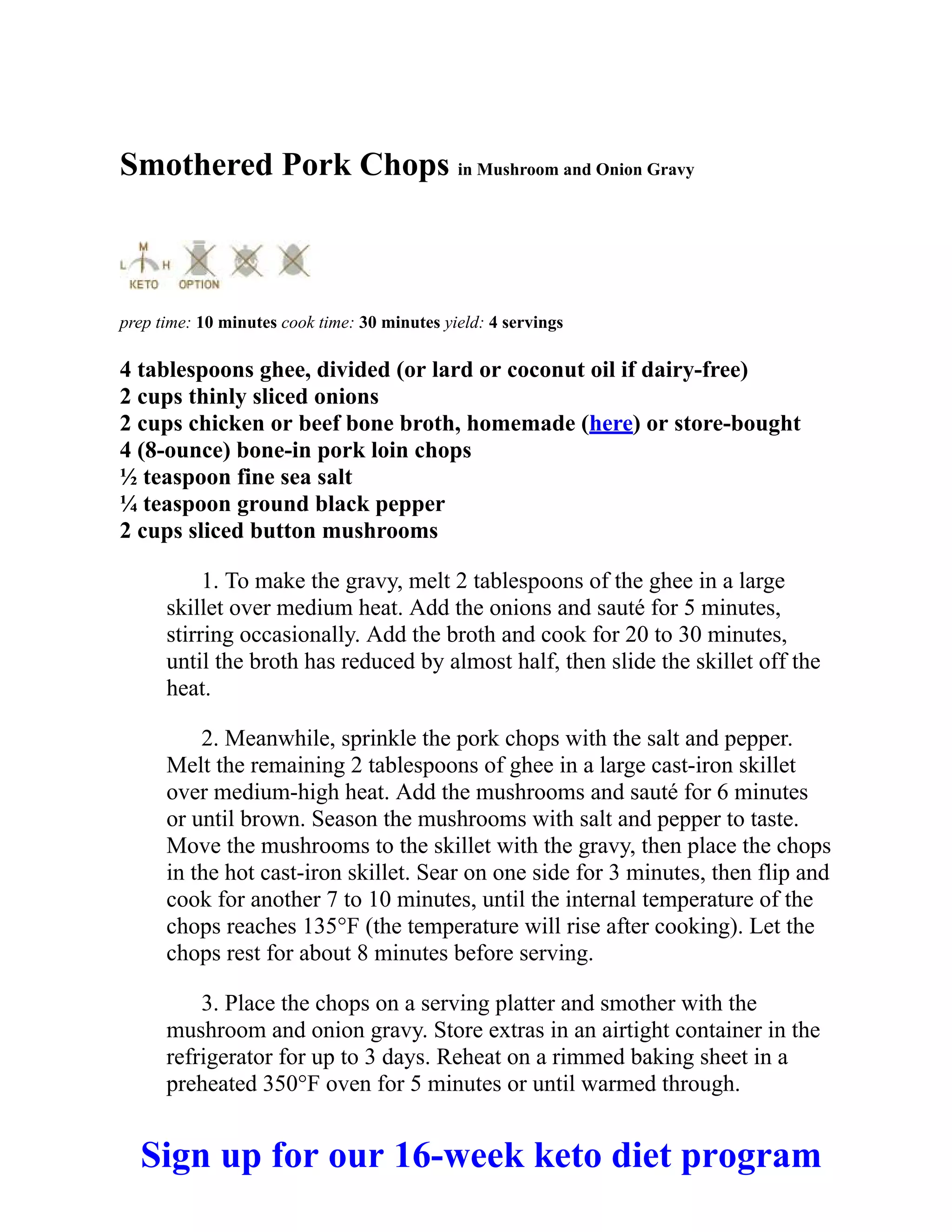 Smothered Pork Chops in Mushroom and Onion Gravy
prep time: 10 minutes cook time: 30 minutes yield: 4 servings
4 tablespoons ghee, divided (or lard or coconut oil if dairy-free)
2 cups thinly sliced onions
2 cups chicken or beef bone broth, homemade (here) or store-bought
4 (8-ounce) bone-in pork loin chops
½ teaspoon fine sea salt
¼ teaspoon ground black pepper
2 cups sliced button mushrooms
1. To make the gravy, melt 2 tablespoons of the ghee in a large
skillet over medium heat. Add the onions and sauté for 5 minutes,
stirring occasionally. Add the broth and cook for 20 to 30 minutes,
until the broth has reduced by almost half, then slide the skillet off the
heat.
2. Meanwhile, sprinkle the pork chops with the salt and pepper.
Melt the remaining 2 tablespoons of ghee in a large cast-iron skillet
over medium-high heat. Add the mushrooms and sauté for 6 minutes
or until brown. Season the mushrooms with salt and pepper to taste.
Move the mushrooms to the skillet with the gravy, then place the chops
in the hot cast-iron skillet. Sear on one side for 3 minutes, then flip and
cook for another 7 to 10 minutes, until the internal temperature of the
chops reaches 135°F (the temperature will rise after cooking). Let the
chops rest for about 8 minutes before serving.
3. Place the chops on a serving platter and smother with the
mushroom and onion gravy. Store extras in an airtight container in the
refrigerator for up to 3 days. Reheat on a rimmed baking sheet in a
preheated 350°F oven for 5 minutes or until warmed through.
Sign up for our 16-week keto diet program
 