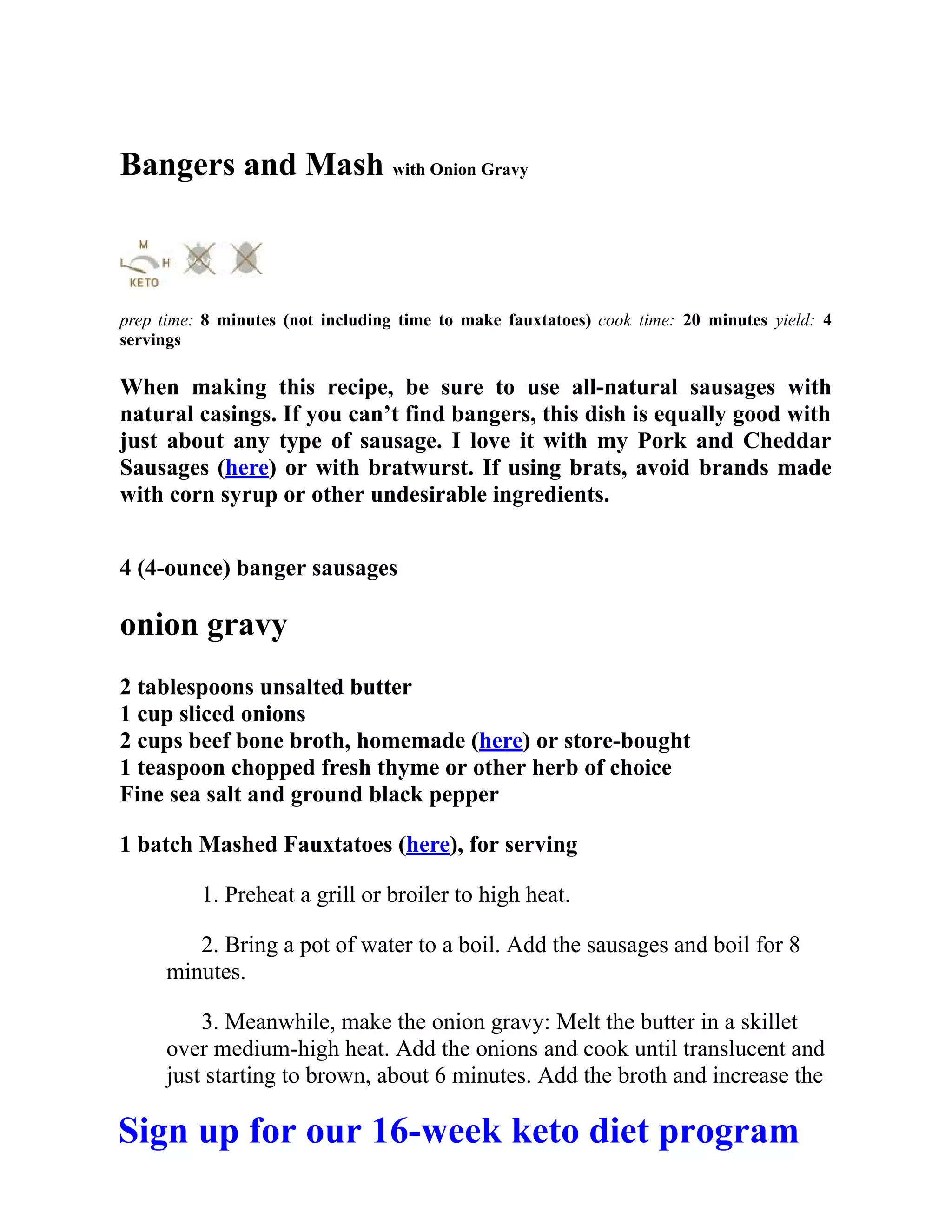 Bangers and Mash with Onion Gravy
prep time: 8 minutes (not including time to make fauxtatoes) cook time: 20 minutes yield: 4
servings
When making this recipe, be sure to use all-natural sausages with
natural casings. If you can’t find bangers, this dish is equally good with
just about any type of sausage. I love it with my Pork and Cheddar
Sausages (here) or with bratwurst. If using brats, avoid brands made
with corn syrup or other undesirable ingredients.
4 (4-ounce) banger sausages
onion gravy
2 tablespoons unsalted butter
1 cup sliced onions
2 cups beef bone broth, homemade (here) or store-bought
1 teaspoon chopped fresh thyme or other herb of choice
Fine sea salt and ground black pepper
1 batch Mashed Fauxtatoes (here), for serving
1. Preheat a grill or broiler to high heat.
2. Bring a pot of water to a boil. Add the sausages and boil for 8
minutes.
3. Meanwhile, make the onion gravy: Melt the butter in a skillet
over medium-high heat. Add the onions and cook until translucent and
just starting to brown, about 6 minutes. Add the broth and increase the
Sign up for our 16-week keto diet program
 