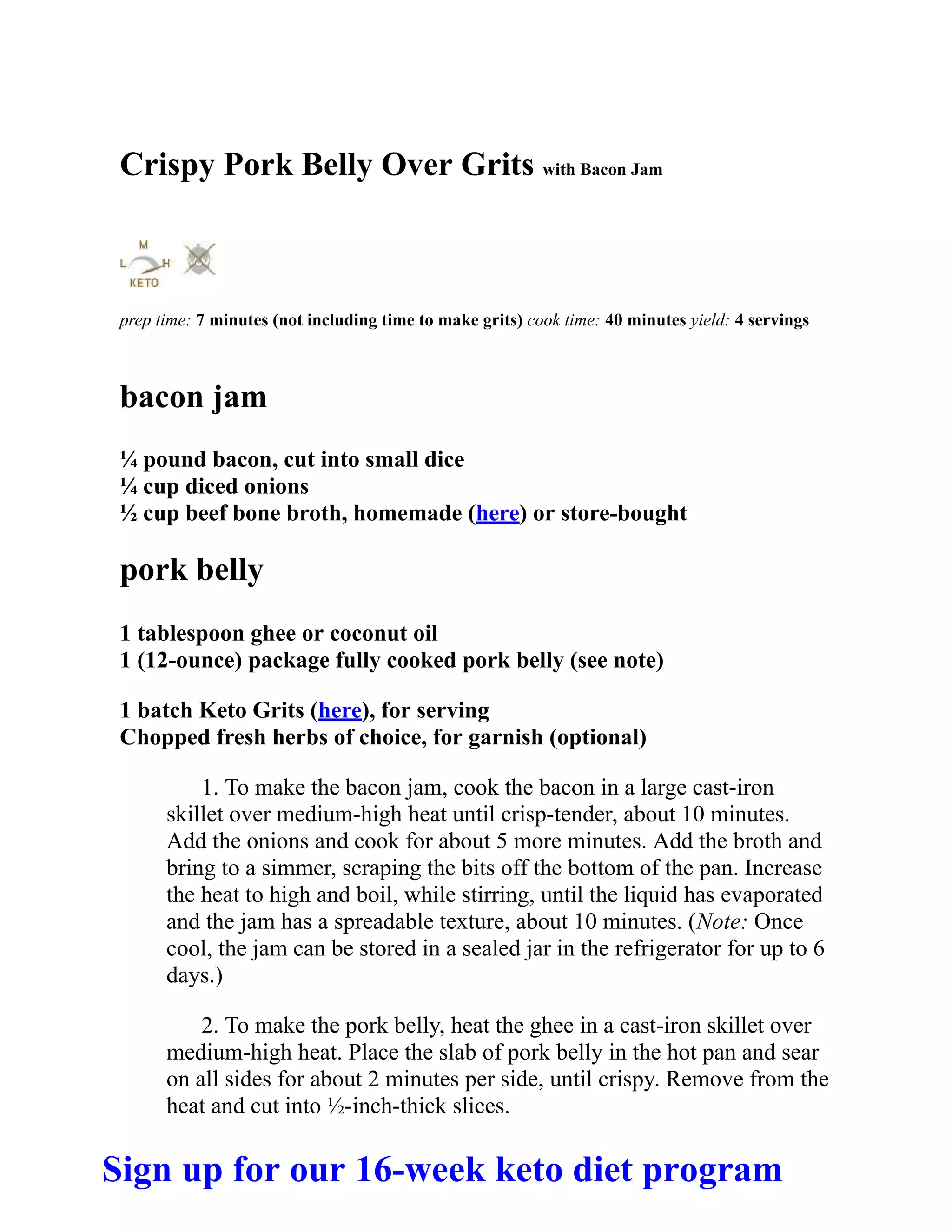 Crispy Pork Belly Over Grits with Bacon Jam
prep time: 7 minutes (not including time to make grits) cook time: 40 minutes yield: 4 servings
bacon jam
¼ pound bacon, cut into small dice
¼ cup diced onions
½ cup beef bone broth, homemade (here) or store-bought
pork belly
1 tablespoon ghee or coconut oil
1 (12-ounce) package fully cooked pork belly (see note)
1 batch Keto Grits (here), for serving
Chopped fresh herbs of choice, for garnish (optional)
1. To make the bacon jam, cook the bacon in a large cast-iron
skillet over medium-high heat until crisp-tender, about 10 minutes.
Add the onions and cook for about 5 more minutes. Add the broth and
bring to a simmer, scraping the bits off the bottom of the pan. Increase
the heat to high and boil, while stirring, until the liquid has evaporated
and the jam has a spreadable texture, about 10 minutes. (Note: Once
cool, the jam can be stored in a sealed jar in the refrigerator for up to 6
days.)
2. To make the pork belly, heat the ghee in a cast-iron skillet over
medium-high heat. Place the slab of pork belly in the hot pan and sear
on all sides for about 2 minutes per side, until crispy. Remove from the
heat and cut into ½-inch-thick slices.
Sign up for our 16-week keto diet program
 