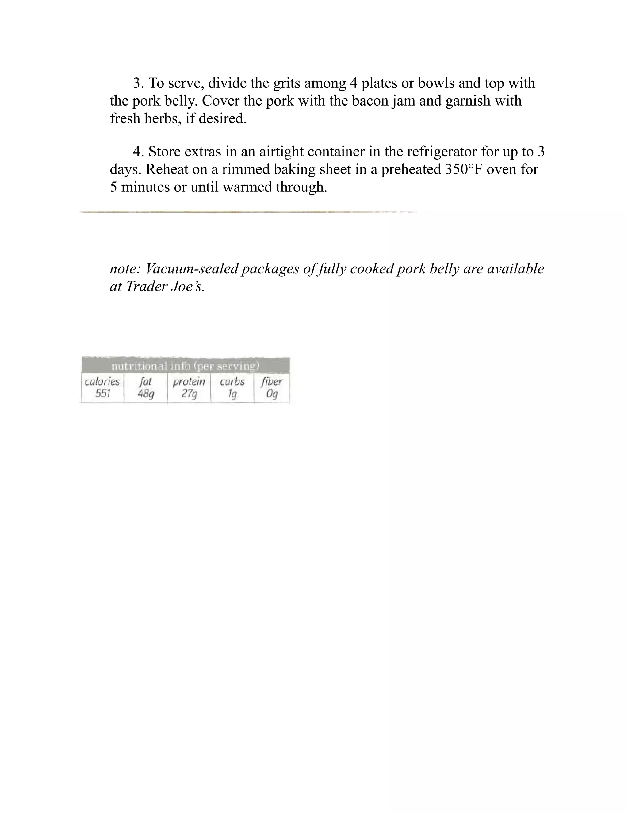 3. To serve, divide the grits among 4 plates or bowls and top with
the pork belly. Cover the pork with the bacon jam and garnish with
fresh herbs, if desired.
4. Store extras in an airtight container in the refrigerator for up to 3
days. Reheat on a rimmed baking sheet in a preheated 350°F oven for
5 minutes or until warmed through.
note: Vacuum-sealed packages of fully cooked pork belly are available
at Trader Joe’s.
 