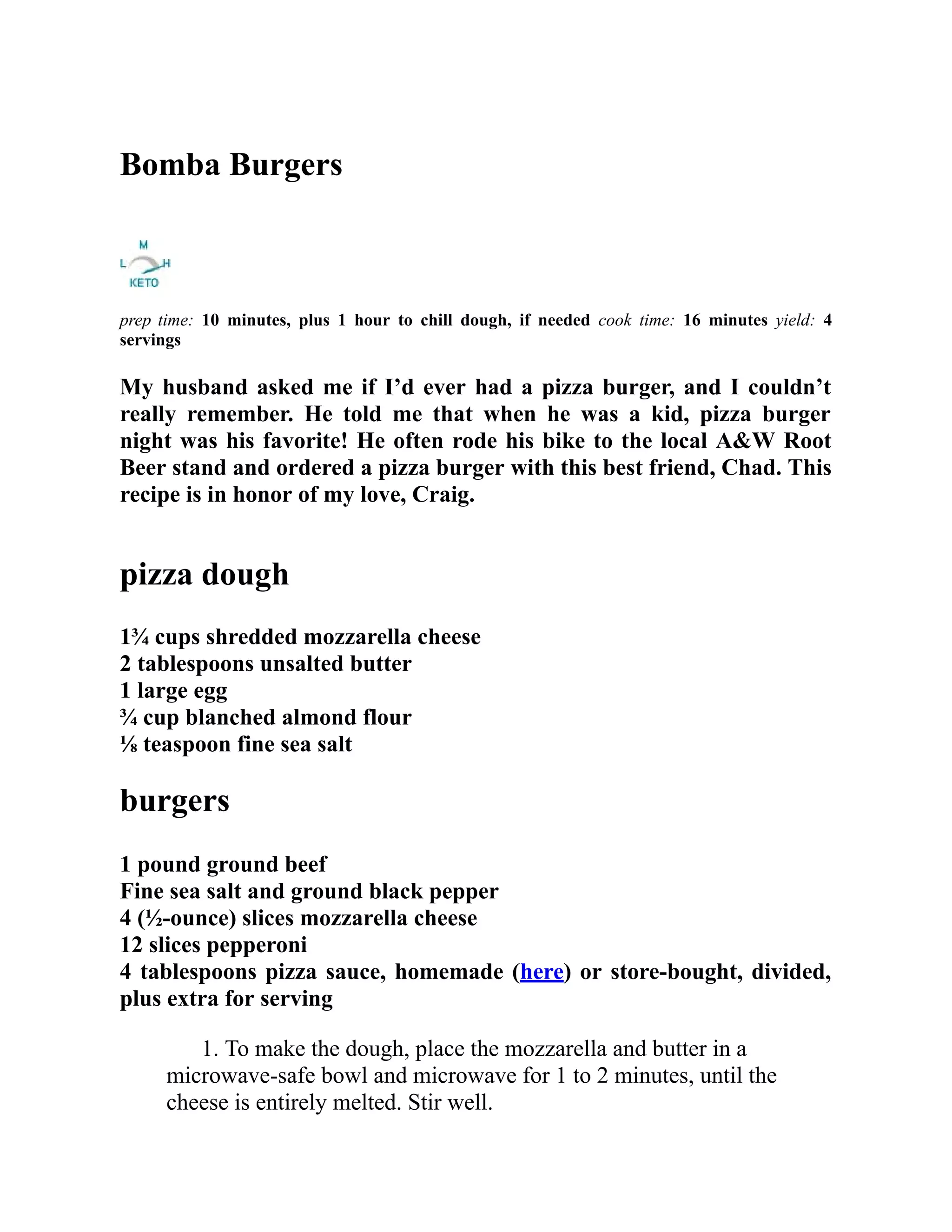 Bomba Burgers
prep time: 10 minutes, plus 1 hour to chill dough, if needed cook time: 16 minutes yield: 4
servings
My husband asked me if I’d ever had a pizza burger, and I couldn’t
really remember. He told me that when he was a kid, pizza burger
night was his favorite! He often rode his bike to the local A&W Root
Beer stand and ordered a pizza burger with this best friend, Chad. This
recipe is in honor of my love, Craig.
pizza dough
1¾ cups shredded mozzarella cheese
2 tablespoons unsalted butter
1 large egg
¾ cup blanched almond flour
⅛ teaspoon fine sea salt
burgers
1 pound ground beef
Fine sea salt and ground black pepper
4 (½-ounce) slices mozzarella cheese
12 slices pepperoni
4 tablespoons pizza sauce, homemade (here) or store-bought, divided,
plus extra for serving
1. To make the dough, place the mozzarella and butter in a
microwave-safe bowl and microwave for 1 to 2 minutes, until the
cheese is entirely melted. Stir well.
 