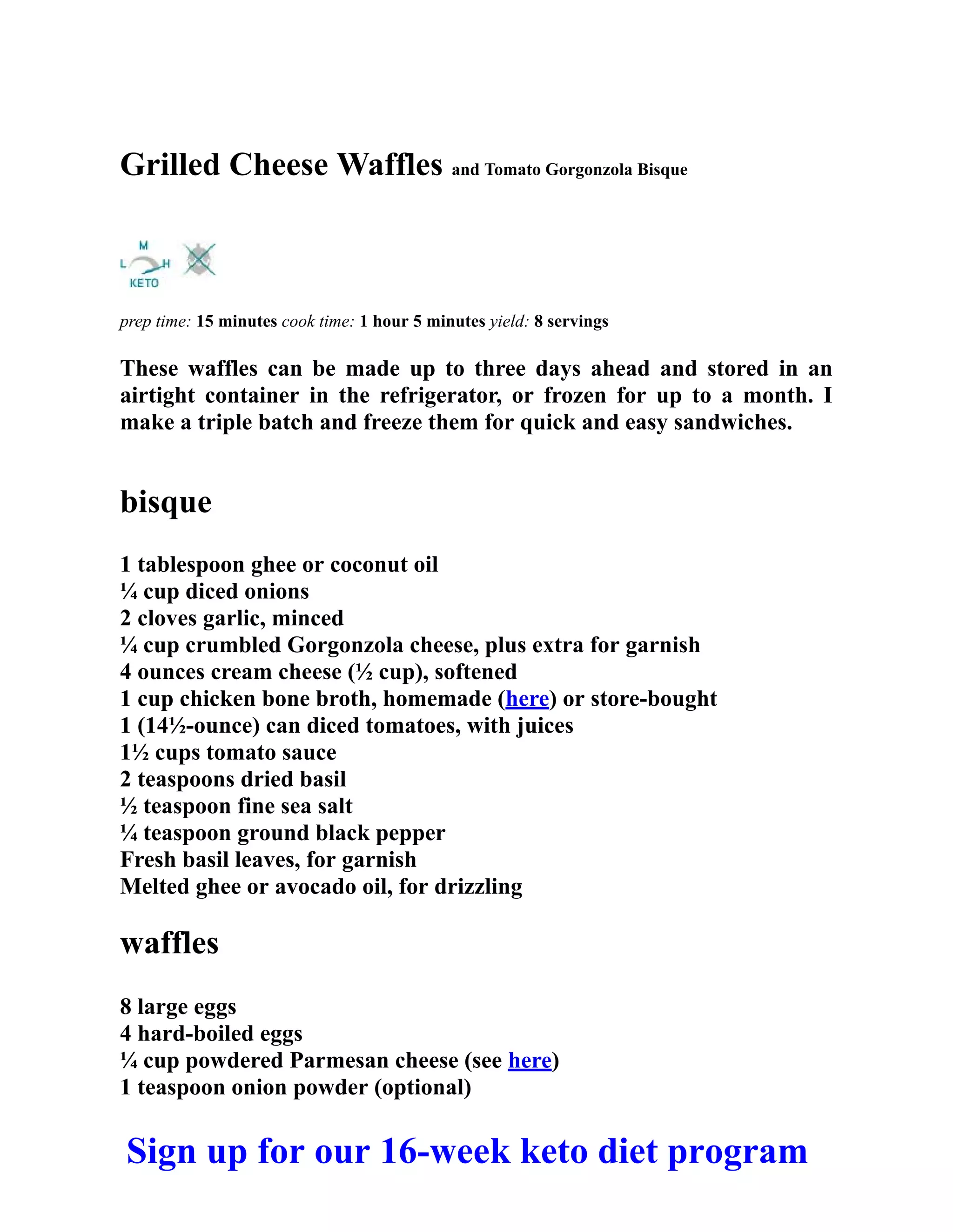 Grilled Cheese Waffles and Tomato Gorgonzola Bisque
prep time: 15 minutes cook time: 1 hour 5 minutes yield: 8 servings
These waffles can be made up to three days ahead and stored in an
airtight container in the refrigerator, or frozen for up to a month. I
make a triple batch and freeze them for quick and easy sandwiches.
bisque
1 tablespoon ghee or coconut oil
¼ cup diced onions
2 cloves garlic, minced
¼ cup crumbled Gorgonzola cheese, plus extra for garnish
4 ounces cream cheese (½ cup), softened
1 cup chicken bone broth, homemade (here) or store-bought
1 (14½-ounce) can diced tomatoes, with juices
1½ cups tomato sauce
2 teaspoons dried basil
½ teaspoon fine sea salt
¼ teaspoon ground black pepper
Fresh basil leaves, for garnish
Melted ghee or avocado oil, for drizzling
waffles
8 large eggs
4 hard-boiled eggs
¼ cup powdered Parmesan cheese (see here)
1 teaspoon onion powder (optional)
Sign up for our 16-week keto diet program
 