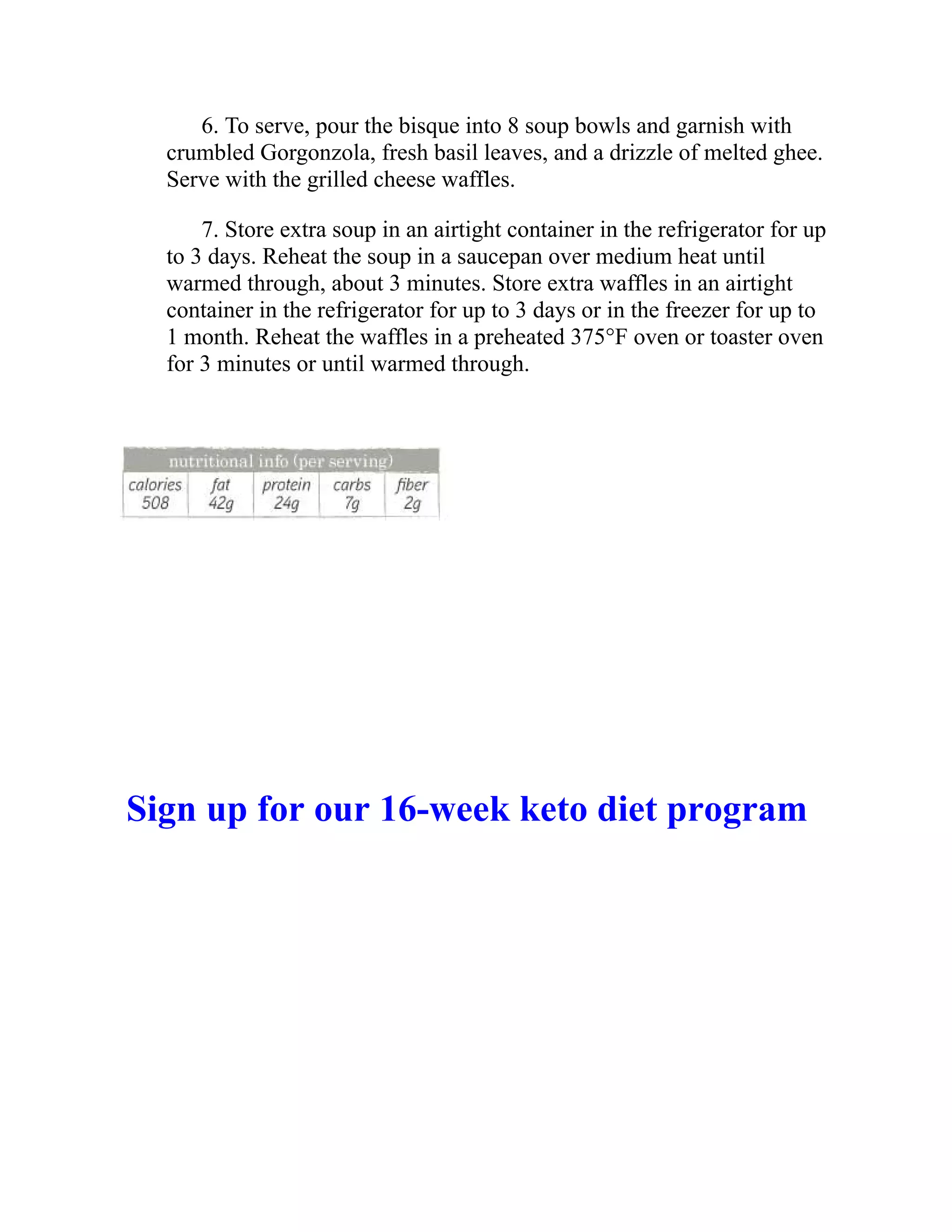 6. To serve, pour the bisque into 8 soup bowls and garnish with
crumbled Gorgonzola, fresh basil leaves, and a drizzle of melted ghee.
Serve with the grilled cheese waffles.
7. Store extra soup in an airtight container in the refrigerator for up
to 3 days. Reheat the soup in a saucepan over medium heat until
warmed through, about 3 minutes. Store extra waffles in an airtight
container in the refrigerator for up to 3 days or in the freezer for up to
1 month. Reheat the waffles in a preheated 375°F oven or toaster oven
for 3 minutes or until warmed through.
Sign up for our 16-week keto diet program
 