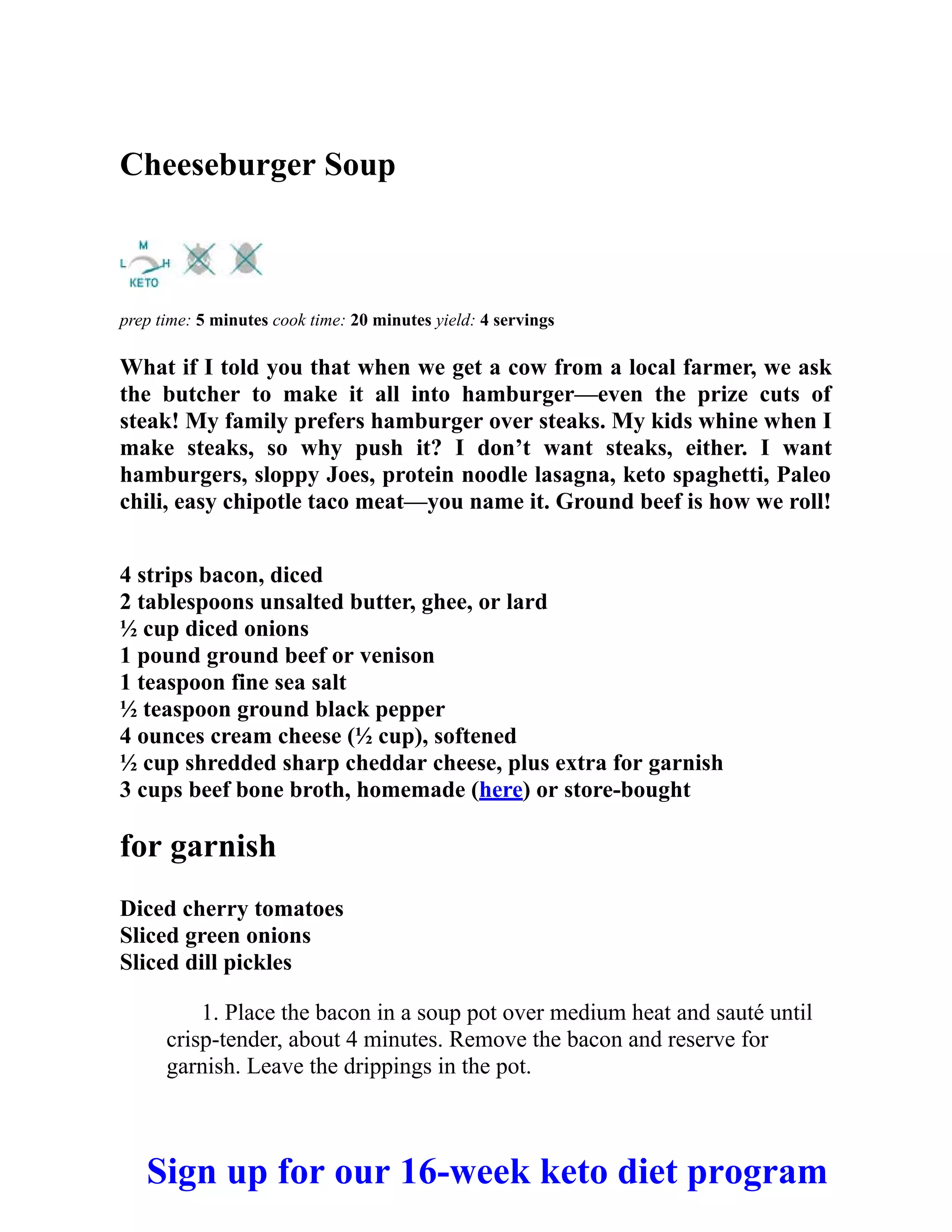 Cheeseburger Soup
prep time: 5 minutes cook time: 20 minutes yield: 4 servings
What if I told you that when we get a cow from a local farmer, we ask
the butcher to make it all into hamburger—even the prize cuts of
steak! My family prefers hamburger over steaks. My kids whine when I
make steaks, so why push it? I don’t want steaks, either. I want
hamburgers, sloppy Joes, protein noodle lasagna, keto spaghetti, Paleo
chili, easy chipotle taco meat—you name it. Ground beef is how we roll!
4 strips bacon, diced
2 tablespoons unsalted butter, ghee, or lard
½ cup diced onions
1 pound ground beef or venison
1 teaspoon fine sea salt
½ teaspoon ground black pepper
4 ounces cream cheese (½ cup), softened
½ cup shredded sharp cheddar cheese, plus extra for garnish
3 cups beef bone broth, homemade (here) or store-bought
for garnish
Diced cherry tomatoes
Sliced green onions
Sliced dill pickles
1. Place the bacon in a soup pot over medium heat and sauté until
crisp-tender, about 4 minutes. Remove the bacon and reserve for
garnish. Leave the drippings in the pot.
Sign up for our 16-week keto diet program
 